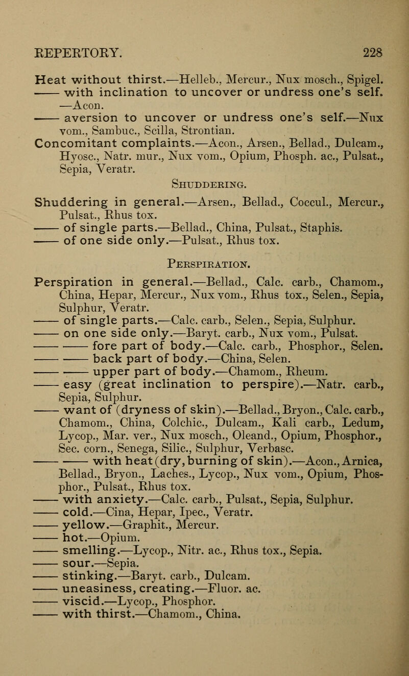Heat without thirst.—Helleb., Mercur., Nux mosch., Spigel. with inclination to uncover or undress one's self. —Aeon. aversion to uncover or undress one's self.—Nux vom., Sambuc, Scilla, Strontian. Concomitant complaints.—Aeon., Arsen., Bellad., Dulcam., Hyosc., Natr. mur., Nux vom., Opium, Phosph. ac., Pulsat., Sepia, Veratr. Shuddering. Shuddering in general.—Arsen., Bellad., Coccul., Mercur., Pulsat., Rhus tox. of single parts.—Bellad., China, Pulsat., Staphis. of one side only.—Pulsat., Rhus tox. Perspiration. Perspiration in general.—Bellad., Calc. carb., Chamom., China, Hepar, Mercur., Nux vom., Rhus tox., Selen., Sepia, Sulphur, Veratr. of single parts.—Calc. carb., Selen., Sepia, Sulphur. on one side only.—Baryt. carb., Nux vom., Pulsat. fore part of body.—Calc. carb., Phosphor., Selen. back part of body.—China, Selen. upper part of body.—Chamom., Rheum. easy (great inclination to perspire).—Natr. carb., Sepia, Sulphur. want of (dryness of skin).—Bellad., Bryon., Calc. carb., Chamom., China, Colchic, Dulcam., Kali carb., Ledum, Lycop., Mar. ver., Nux mosch., Oleand., Opium, Phosphor., Sec. corn., Senega, Silic, Sulphur, Verbasc. with heat (dry, burning of skin).—Aeon., Arnica, Bellad., Bryon., Laches., Lycop., Nux vom., Opium, Phos- phor., Pulsat., Rhus tox. with anxiety.—Calc. carb., Pulsat., Sepia, Sulphur. cold.—Cina, Hepar, Ipec, Veratr. yellow.—Graphit., Mercur. hot.—Opium. smelling.—Lycop., Nitr. ac, Rhus tox., Sepia. sour.—Sepia. stinking.—Baryt. carb., Dulcam. uneasiness, creating.—Fluor, ac. viscid.—Lycop., Phosphor. with thirst.—Chamom., China.