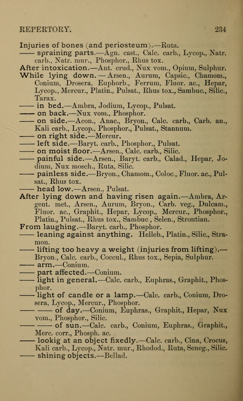 Injuries of bones (and periosteum).—Ruta. spraining parts.—Agn. cast., Calc. carb., Lycop., Natr. carb., Natr. mur., Phosphor., Rhus tox. After intoxication.—Ant. cruel., Nux vom., Opium, Sulphur. While lying down.—Arsen., Aurum, Capsic, Chamom., Conium, Drosera, Euphorb., Ferrum, Fluor, ac, Hepar, Lycop., Mercur., Platin., Pulsat., Rhus tox., Sambuc, Silic, Tarax. in bed.—Ambra, Jodium, Lycop., Pulsat. on back.—Nux vom., Phosphor. on side.—Aeon., Anac, Bryon., Calc. carb., Carb. an., Kali carb., Lycop., Phosphor., Pulsat., Stannum. on right side.—Mercur, left side.—Baryt. carb., Phosphor., Pulsat. on moist floor.—Arsen., Calc. carb., Silic. painful side.—Arsen., Baryt. carb., Calad., Hepar, Jo- dium, Nux mosch., Ruta, Silic. painless side.—Bryon., Chamom., Coloc., Fluor, ac, Pul- sat., Rhus tox. head low.—Arsen., Pulsat. After lying down and having risen again.—Ambra, Ar- gent, met., Arsen., Aurum, Bryon., Carb. veg., Dulcam., Fluor, ac, Graphit., Hepar, Lycop., Mercur., Phosphor., Platin., Pulsat., Rhus tox., Sambuc, Selen., Strontian. From laughing.—Baryt. carb., Phosphor. leaning against anything. Helleb., Platin., Silic, Stra- mon. lifting too heavy a weight (injuries from lifting).— Bryon., Calc. carb., Coccul., Rhus tox., Sepia, Sulphur. arm.—Conium. part affected.—Conium. light in general.—Calc carb., Euphras., Graphit., Phos- phor. light of candle or a lamp.—Calc. carb., Conium, Dro- sera, Lycop., Mercur., Phosphor. of day.—Conium, Euphras., Graphit., Hepar, Nux vom., Phosphor., Silic of sun.—Calc carb., Conium, Euphras., Graphit., Merc, corr., Phosph. ac. lookig at an object fixedly.—Calc carb., Cina, Crocus, Kali carb., Lycop., Natr. mur., Rhodod., Ruta, Seneg., Silic. shining objects.—Bellad.