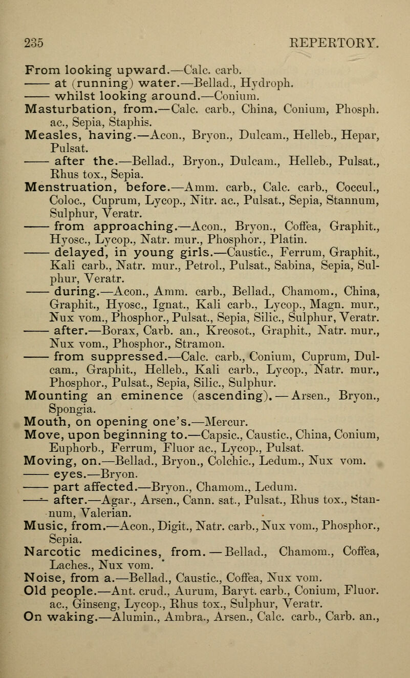From looking upward.—Calc. carb. at (running) water.—Bellad., Hydropk. whilst looking around.—Conium. Masturbation, from.—Calc. carb., China, Conium, Phosph. ac, Sepia, Staphis. Measles, having.—Aeon., Bryon., Dulcam., Helleb., Hepar, Pulsat. after the.—Bellad., Bryon., Dulcam., Helleb., Pulsat., Rhus tox., Sepia. Menstruation, before.—Amm. carb., Calc. carb., Coccul., Coloc, Cuprum, Lycop., Nitr. ac, Pulsat., Sepia, Stannum, Sulphur, Veratr. from approaching.—Aeon., Bryon., Coffea, Graphit., Hyosc, Lycop., Natr. mur., Phosphor., Platin. delayed, in young girls.—Caustic, Ferrum, Graphit., Kali carb., Natr. mur., Petrol., Pulsat., Sabina, Sepia, Sul- phur, Veratr. during.—Aeon., Amm. carb., Bellad., Chamom., China, Graphit., Hyosc, Ignat., Kali carb., Lycop., Magn. mur., Nux vom., Phosphor., Pulsat., Sepia, Silic, Sulphur, Veratr. after.—Borax, Carb. an., Kreosot, Graphit., Natr. mur., Nux vom., Phosphor., Stramon. from suppressed.—Calc carb., Conium, Cuprum, Dul- cam., Graphit., Helleb., Kali carb., Lycop., Natr. mur., Phosphor., Pulsat., Sepia, Silic, Sulphur. Mounting an eminence (ascending). — Arsen., Bryon., Mouth, on opening one's.—Mercur. Move, upon beginning to.—Capsic, Caustic, China, Conium, Euphorb., Ferrum, Fluor ac, Lycop., Pulsat. Moving, on.—Bellad., Bryon., Colchic, Ledum., Nux vom. eyes.—Bryon. part affected.—Bryon., Chamom., Ledum. —— after.—Agar., Arsen., Cann. sat., Pulsat., Rhus tox., Stan- num, Valerian. Music, from.—Aeon., Digit., Natr. carb.,Nux vom., Phosphor., Sepia. Narcotic medicines, from.—Bellad., Chamom., Coffea, Laches., Nux vom. Noise, from a.—Bellad., Caustic, Coffea, Nux vom. Old people.—Ant. crud., Aurum, Baryt. carb., Conium, Fluor, ac, Ginseng, Lycop., Rhus tox., Sulphur, Veratr. On waking.—Alumin., Ambra., Arsen., Calc carb., Carb. an.,
