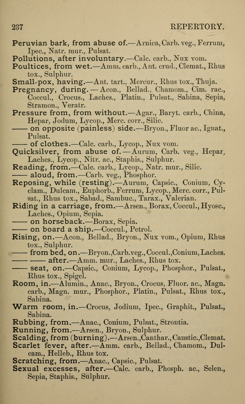 Peruvian bark, from abuse of.—Arnica, Carb. veg., Ferrum, Ipec, Natr. mur., Pulsat. Pollutions, after involuntary.—Calc. carb., Nux vom. Poultices, from wet.—Amm. carb., Ant. crud., Clemat., Rhus tox., Sulphur. Small-pox, having.—Ant. tart., Mercur., Rhus tox., Thuja. Pregnancy, during.—Aeon., Bellad., Chamom., Cim. rac, Coccul., Crocus., Laches., Platin., Pulsat., Sabina, Sepia, Stramon., Veratr. Pressure from, from without.—Agar., Baryt. carb., China, Hepar, Jodum, Lycop., Merc, corr., Silic. on opposite (painless) side.—Bryon., Fluor ac, Ignat., Pulsat. of clothes.—Calc. carb., Lycop., Nux vom. Quicksilver, from abuse of.—Aurum, Carb. veg., Hepar, Laches., Lycop., Nitr. ac, Staphis., Sulphur. Reading, from.—Calc. carb., Lycop., Natr. mur., Silic. aloud, from.—Carb. veg., Phosphor. Reposing, while (resting).—Aurum, Capsic, Conium, Cy- clam., Dulcam., Euphorb., Ferrum, Lycop., Merc, corr., Pul- sat., Rhus tox., Sabad., Sambuc, Tarax., Valerian. Riding in a carriage, from.—Arsen., Borax, Coccul., Hyosc, Laches., Opium, Sepia. on horseback.—Borax, Sepia. on board a ship.—Coccul., Petrol. Rising, on.—Aeon., Bellad., Bryon., Nux vom., Opium, Rhus tox., Sulphur. from bed, on.—Bryon.,Carb.veg.,Coccul.,Conium,Laches. after.—Amm. mur., Laches., Rhus tox. seat, on.—Capsic, Conium, Lycop., Phosphor., Pulsat., Rhus tox., Spigel. Room, in.—Alumin., Anac, Bryon., Crocus, Fluor, ac, Magn. carb., Magn. mur., Phosphor., Platin., Pulsat., Rhus tox., Sabina. Warm room, in.—Crocus, Jodium, Ipec, Graphit., Pulsat., Sabina. Rubbing, from.—Anac, Conium, Pulsat., Strontia. Running, from.—Arsen., Bryon., Sulphur. Scalding, from (burning).—Arsen.,Canthar.,Caustic,Clemat. Scarlet fever, after.—Amm. carb., Bellad., Chamom., Dul- cam., Helleb., Rhus tox. Scratching, from.—Anac, Capsic, Pulsat. Sexual excesses, after.—Calc. carb., Phosph. ac, Selen., Sepia, Staphis., Sulphur.