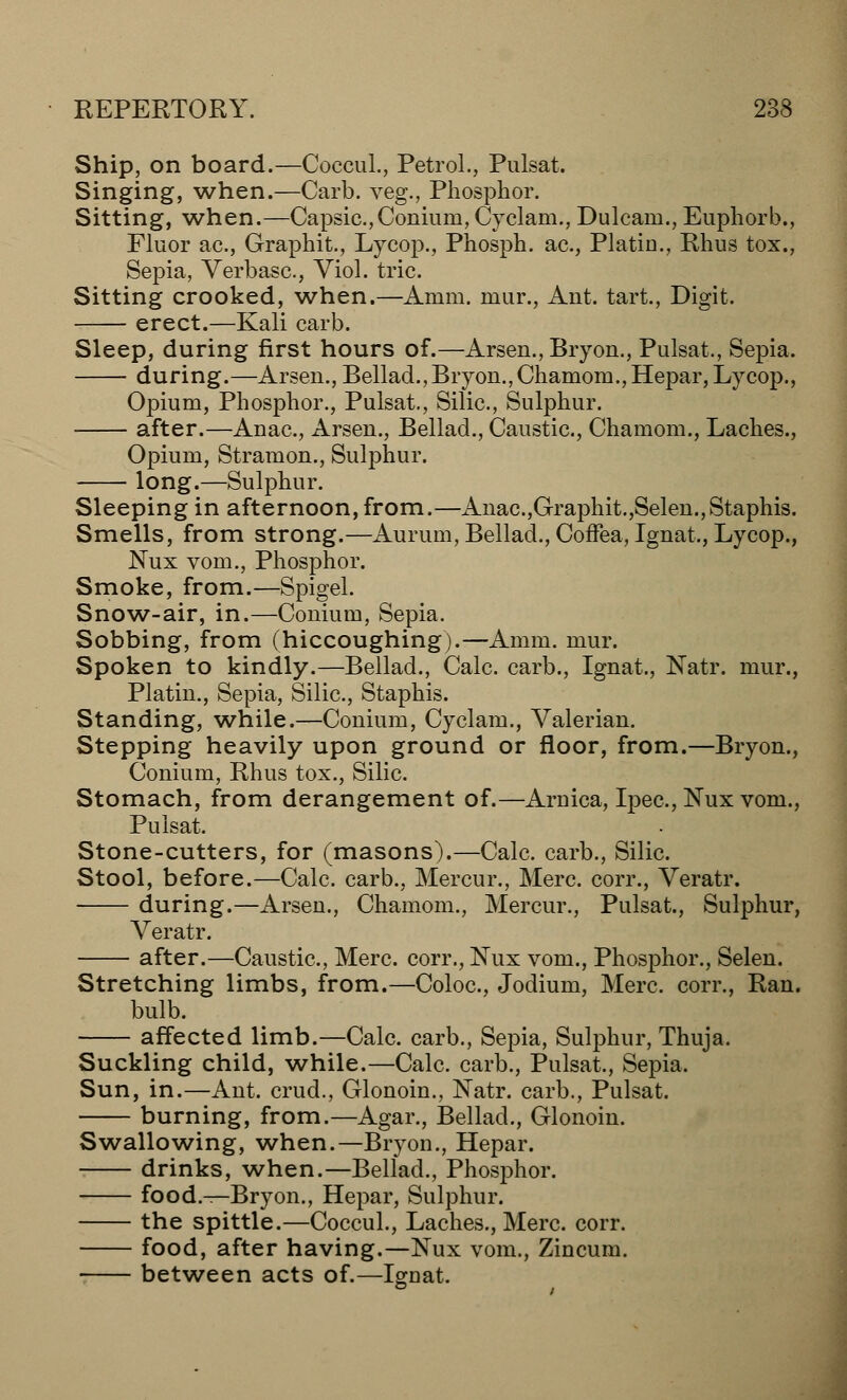 Ship, on board.—Coccul., Petrol., Pulsat. Singing, when.—Carb. veg., Phosphor. Sitting, when.—Capsic.,Coniuin, Cyclam., Dulcam., Euphorb., Fluor ac, Graphit., Lycop., Phosph. ac, Platin., Rhus tox., Sepia, Verbasc, Viol. trie. Sitting crooked, when.—Anini. mur., Ant. tart., Digit. erect.—Kali carb. Sleep, during first hours of.—Arsen., Bryon., Pulsat., Sepia. during.—Arsen., Bellad., Bryon., Chamom.,Hepar, Lycop., Opium, Phosphor., Pulsat., Silic, Sulphur. after.—Anac, Arsen., Bellad., Caustic, Chamom., Laches., Opium, Strain on., Sulphur. long.—Sulphur. Sleeping in afternoon, from.—Anac.,Graphit.,Selen.,Staphis. Smells, from strong.—Aurum, Bellad., Coffea,Ignat., Lycop., Nux vom., Phosphor. Smoke, from.—Spigel. Snow-air, in.—Conium, Sepia. Sobbing, from (hiccoughing).—Amm. mur. Spoken to kindly.—Bellad., Calc. carb., Ignat., Natr. mur., Platin., Sepia, Silic, Staphis. Standing, while.—Conium, Cyclaim, Valerian. Stepping heavily upon ground or floor, from.—Bryon., Conium, Rhus tox., Silic Stomach, from derangement of.—Arnica, Ipec, Nux vom., Pulsat. Stone-cutters, for (masons).—Calc. carb., Silic. Stool, before.—Calc carb., Mercur., Merc, corr., Veratr. during.—Arsen., Chamom., Mercur., Pulsat., Sulphur, Veratr. after.—Caustic, Merc corr., Nux vom., Phosphor., Selen. Stretching limbs, from.—Coloc, Jodium, Merc, corr., Ran. bulb. affected limb.—Calc carb., Sepia, Sulphur, Thuja. Suckling child, while.—Calc. carb., Pulsat., Sepia. Sun, in.—Ant. crud., Glonoin., Natr. carb., Pulsat. burning, from.—Agar., Bellad., Glonoin. Swallowing, when.—Bryon., Hepar. drinks, when.—Bellad., Phosphor. food.—Bryon., Hepar, Sulphur. the spittle.—Coccul., Laches., Merc. corr. food, after having.—Nux vom., Zincum. between acts of.—Ignat.
