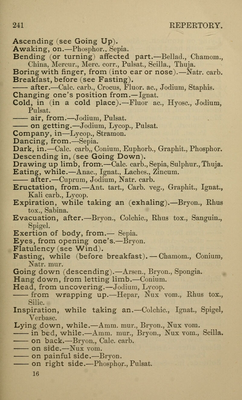 Ascending (see Going Up). Awaking, on.—Phosphor., Sepia. Bending (or turning) affected part.—Bellad., Chainom., China, Mercur., Merc, corr., Pulsat., Scilla., Thuja. Boring with finger, from (into ear or nose).—Natr. carb. Breakfast, before (see Fasting). after.—Calc. earb., Crocus, Fluor, ac, Jodium, Staphis. Changing one's position from.—Ignat. Cold, in (in a cold place).—Fluor ac, Hyosc., Jodium, Pulsat. air, from.—Jodium, Pulsat. on getting.—Jodium, Lycop., Pulsat. Company, in—Lycop., Stramon. Dancing, from.—Sepia. Dark, in.—Calc. carb,, Conium, Euphorb., Graphit., Phosphor. Descending in, (see Going Down). Drawing up limb, from-.—Calc. carb., Sepia, Sulphur., Thuja. Eating, while.—Anac, Ignat., Laches., Zincum. after.—Cuprum, Jodium, Natr. carb. Eructation, from.—Ant. tart., Carb. veg., Graphit., Ignat., Kali carb., Lycop. Expiration, while taking an (exhaling).—Bryon., Rhus tox., Sabina. Evacuation, after.—Bryon., Colchic, Rhus tox., Sanguin., Spigel. Exertion of body, from.— Sepia. Eyes, from opening one's.—Bryon. Flatulency (see Wind). Fasting, while (before breakfast). — Chamom., Conium, Natr. mur. Going down (descending).—Arsen., Bryon., Spongia. Hang down, from letting limb.—Conium. Head, from uncovering.—Jodium, Lycop. from wrapping up.—Hepar, Nux vom., Rhus tox., Silic. Inspiration, while taking an.—Colchic, Ignat., Spigel, Verbasc. Lying down, while.—Amm. mur., Bryon., Nux vom. in bed, while.—Amm. mur., Bryon., Nux vom., Scilla. ■ on back.—Bryon., Calc carb. on side.—ISTux vom. on painful side.—Bryon. on right side.—Phosphor., Pulsat. 16