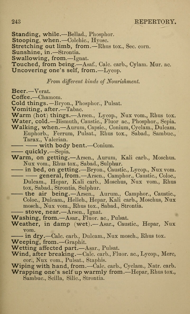 Standing, while.—Bellad., Phosphor. Stooping, when.—Colchic., Hyosc Stretching out limb, from.—Rhus tox., Sec. corn. Sunshine, in.—Strontia. Swallowing, from.—Ignat. Touched, from being.—Asaf., Calc. carb., Cylam. Mur. ac. Uncovering one's self, from.—Lycop. From different kinds of Nourishment. Beer.—Verat. Coffee.—Chamom. Cold things.—Bryon., Phosphor., Pulsat. Vomiting, after.—Tabac. Warm (hot) things.—Arsen., Lycop., Nux vom., Rhus tox. Water, cold.—Bismuth, Caustic, Fluor ac, Phosphor., Sepia. 'Walking, when.—Aurum, Capsic, Conium, Cyclam., Dulcam. Euphorb., Ferrum, Pulsat., Rhus tox., Sabad., Sambuc, Tarax., Valerian. with body bent.—Conium. quickly.—Sepia. Warm, on getting.—Arsen., Aurum, Kali carb., Moschus. Nux vom., Rhus tox., Sabad., Sulphur. in bed, on getting.—Bryou., Caustic, Lycop., Nux vom. general, from.—Arsen., Camphor., Caustic, Coloc, Dulcam., Hepar, Kali carb., Moschus, Nux vom., Rhus tox, Sabad., Strontia, Sulphur. the air being.—Arsen., Aurum., Camphor., Caustic, Coloc, Dulcam., Helleb., Hepar, Kali carb., Moschus, Nux mosch., Nux vom., Rhus tox., Sabad., Strontia. stove, near.—Arsen., Ignat. Washing, from.—Asar., Fluor, ac, Pulsat. Weather, in damp (wet).— Asar., Caustic, Hepar, Nux vom. in dry.—Calc. carb., Dulcam., Nux mosch., Rhus tox. Weeping, from.—Graphit. Wetting affected part.—Asar., Pulsat. Wind, after breaking.—Calc. carb., Fluor, ac, Lycop., Merc, cor., Nux todi., Pulsat., Staphis. Wiping with hand, from.—Calc carb., Cyclam., Natr. carb. Wrapping one's self up warmly from.—Hepar, Rhus tox., Sambuc, Scilla, Silic, Strontia.