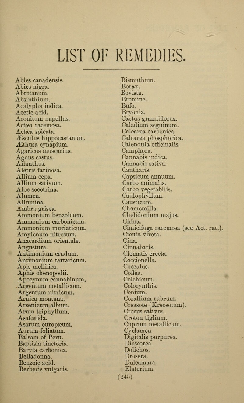 LIST OF REMEDIES. Abies canadensis. Abies nigra. Abrotanum. Absinthium. Acalypha indica. Acetic acid. Aconitum napellus. Actsea racemosa. Actaea spicata. iEsculus kippocastanum. JEthusa cynapium. Agaricus muscarius. Agnus castus. Ailanthus. Aletris farinosa. Allium cepa. Allium sativum. Aloe socotrina. Alumen. Allumina. Ambra grisea. Ammonium benzoicum. Ammonium carbonicum. Ammonium muriaticum. Amylenum nitrosum. Anacardium orientale. Angustura. Antimonium crudum. Antimonium tartaricum. Apis mellifica. Aphis chenopodii. Apocynum cannabinum. Argentum metallicum. Argentum nitricum. Arnica montana. Arsenicum album. Arum triphyllum. Asafoetida. Asarum europseum. Aurum foliatum. Balsam of Peru. Baptisia tinctoria. Baryta carbonica. Belladonna. Benzoic acid. Berberis vulgaris. Bismuthum. Borax. Bovista. Bromine. Bufo. Bryonia. Cactus grandiflorus. Caladium seguinum. Calcarea carbonica Calcarea phosphorica. Calendula officinalis. Camphora. Cannabis indica. Cannabis sativa. Cantharis. Capsicum annuum. Carbo animalis. Carbo vegetabilis. Caulophyllum. Causticum. Chamomilla. Chelidonium majus. China. Cimicifuga racemosa (see Act. rac). Cicuta virosa. Cina. Cinnabaris. Clematis erecta. Coccionella. Cocculus. Coffea. Colchicum. Colocynthis. Conium. Corallium rubrum. Creasote (Kreosotum). Crocus sativus. Croton tiglium. Cuprum metallicum. Cyclamen. Digitalis purpurea. Dioscorea. Dolichos. Drosera. Dulcamara. Elaterium.