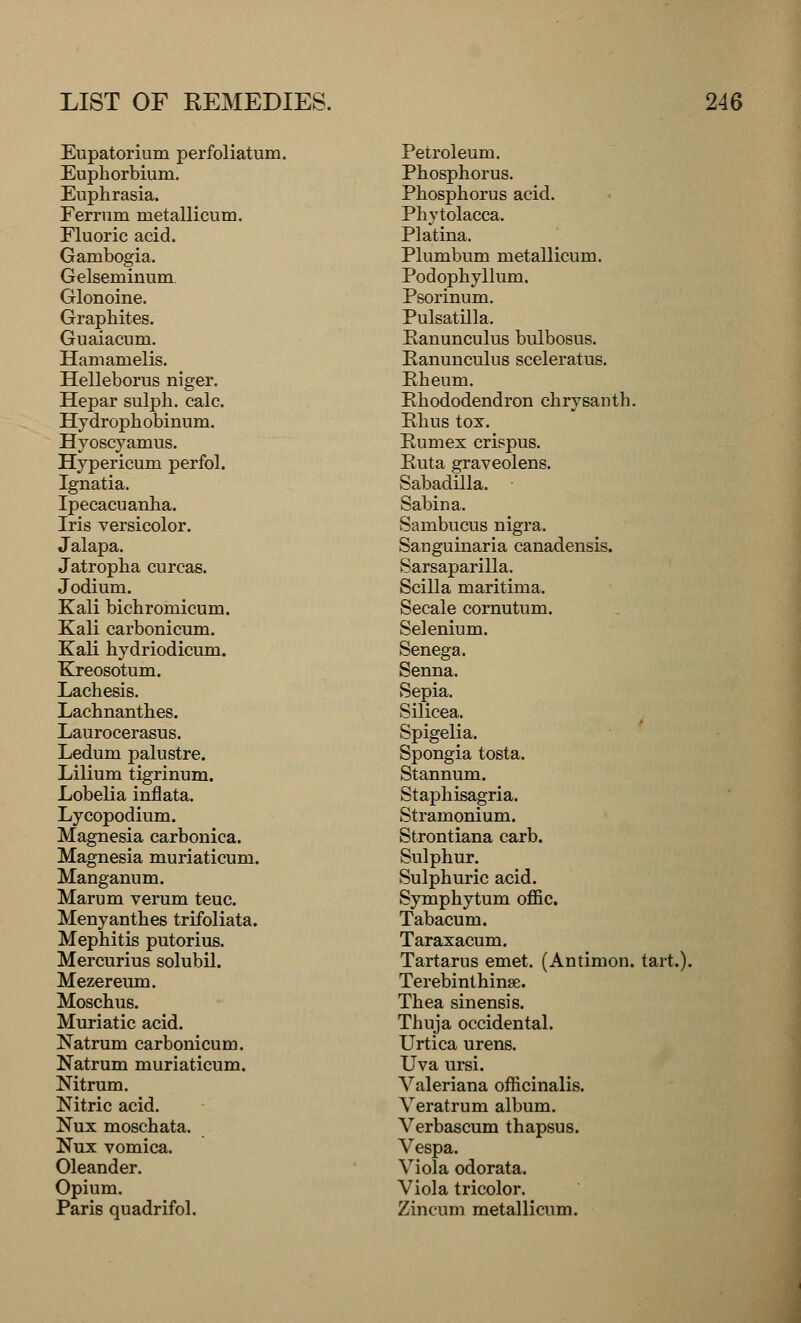 Eupatorium perfoliatum. Euphorbium. Euphrasia. Ferrnm metallicum. Fluoric acid. Gambogia. Gelseminum. Glonoine. Graphites. Guaiacum. Hamamelis. Helleborus niger. Hepar sulph. calc. Hy droph obinum. Hyoscyamus. Hypericum perfol. Ignatia. Ipecacuanha. Iris versicolor. Jalapa. Jatropha curcas. Jodium. Kali bichromicum. Kali carbonicum. Kali hydriodicum. Kreosotum. Lachesis. Lachnanthes. Laurocerasus. Ledum palustre. Lilium tigrinum. Lobelia inflata. Lycopodium. Magnesia carbonica. Magnesia muriaticum. Manganum. Marum verum teuc. Menyanthes trifoliata. Mephitis putorius. Mercurius solubil. Mezereum. Moschus. Muriatic acid. Natrum carbonicum. Natrum muriaticum. Nitrum. Nitric acid. Nux moschata. Nux vomica. Oleander. Opium. Paris quadrifol. Petroleum. Phosphorus. Phosphorus acid. Phytolacca. Platina. Plumbum metallicum. Podophyllum. Psorinum. Pulsatilla. Ranunculus bulbosus. Eanunculus sceleratus. Eheum. Rhododendron chrysanth. Rhus tox. Rumex crispus. Ruta graveolens. Sabadilla. Sabina. Sambucus nigra. Sanguinaria canadensis. Sarsaparilla. Scilla maritima. Secale cornutum. Selenium. Senega. Senna. Sepia. Silicea. Spigelia. Spongia tosta. Stannum. Staphisagria. Stramonium. Strontiana carb. Sulphur. Sulphuric acid. Symphytum offic. Tabacum. Taraxacum. Tartarus emet. (Antimon. tart.). Terebinthinse. Thea sinensis. Thuja occidental. Urtica urens. Uva ursi. Valeriana officinalis. Veratrum album. Verbascum thapsus. Vespa. Viola odorata. Viola tricolor. Zincum metallicum.
