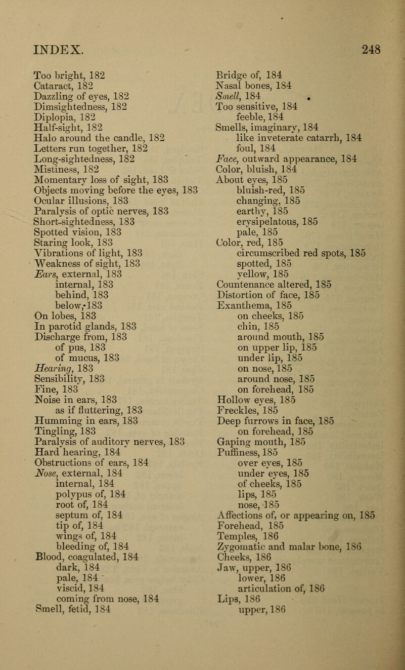 Too bright, 182 Cataract, 182 Dazzling of eyes, 182 Dimsightedness, 182 Diplopia, 182 Half-sight, 182 Halo around the candle, 182 Letters run together, 182 Long-sightedness, 182 Mistiness, 182 Momentary loss of sight, 183 Objects moving before the eyes, 183 Ocular illusions, 183 Paralysis of optic nerves, 183 Short-sightedness, 183 Spotted vision, 183 Staring look, 183 Vibrations of light, 183 Weakness of sight, 183 Ears, external, 183 internal, 183 behind, 183 below,-183 On lobes, 183 In parotid glands, 183 Discharge from, 183 of pus, 183 of mucus, 183 Hearing, 183 Sensibility, 183 Fine, 183 Noise in ears, 183 as if fluttering, 183 Humming in ears, 183 Tingling, 183 Paralysis of auditory nerves, 183 Hard hearing, 184 Obstructions of ears, 184 Nose, external, 184 internal, 184 polypus of, 184 root of, 184 septum of, 184 tip of, 184 wings of, 184 bleeding of, 184 Blood, coagulated, 184 dark, 184 pale, 184 ■ viscid, 184 coming from nose, 184 Smell, fetid, 184 Bridge of, 184 Nasal bones, 184 Smell, 184 ^ Too sensitive, 184 feeble, 184 Smells, imaginary, 184 like inveterate catarrh, 184 foul, 184 Face, outward appearance, 184 Color, bluish, 184 About eyes, 185 bluish-red, 185 changing, 185 earthy, 185 erysipelatous, 185 pale, 185 Color, red, 185 circumscribed red spots, 185 spotted, 185 yellow, 185 Countenance altered, 185 Distortion of face, 185 Exanthema, 185 on cheeks, 185 chin, 185 around mouth, 185 on upper lip, 185 under lip, 185 on nose, 185 around nose, 185 on forehead, 185 Hollow eves, 185 Freckles/185 _ Deep furrows in face, 185 on forehead, 185 Gaping mouth, 185 Puffmess, 185 over eyes, 185 under eyes, 185 of cheeks, 185 lips, 185 nose, 185 Affections of, or appearing on, 185 Forehead, 185 Temples, 186 Zygomatic and malar bone, 186 Cheeks, 186 Jaw, upper, 186 lower, 186 articulation of, 186 Lips, 186 upper, 186