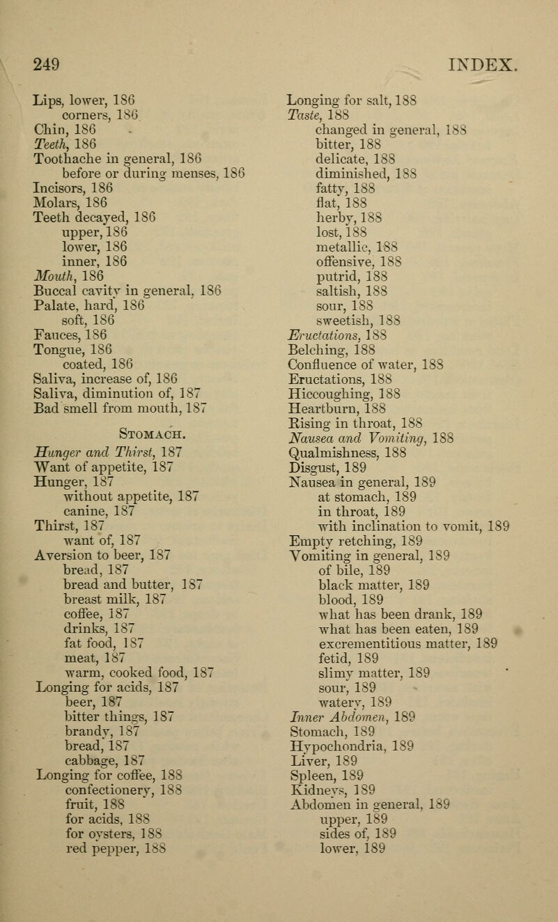 Lips, lower, 1S6 corners, 180 Chin, 186 Teeth, 186 Toothache in general, 186 before or during menses, 186 Incisors, 186 Molars, 186 Teeth decayed, 186 upper, 186 lower, 186 inner, 186 Mouth, 186 Buccal cavitv in general. 186 Palate, hard, 186 soft, 186 Fauces, 186 Tongue, 186 coated, 186 Saliva, increase of, 186 Saliva, diminution of, 187 Bad smell from mouth, 187 Stomach. Hunger and Thirst, 187 Want of appetite, 187 Hunger, 187 without appetite, 187 canine, 187 Thirst, 187 want of, 187 Aversion to beer, 187 bread, 187 bread and butter, 187 breast milk, 187 coffee, 187 drinks, 187 fat food, 1S7 meat, 187 warm, cooked food, 187 Longing for acids, 187 beer, 187 bitter things, 1S7 brandy, 187 bread, 187 cabbage, 187 Longing for coffee, 188 confectionerv, 188 fruit, 188 for acids, 188 for oysters, 188 red pepper, 188 Longing for salt, 188 Taste, 188 changed in general, 188 bitter, 188 delicate, 188 diminished, 188 fatty, 188 flat, 188 herby, 188 lost, 188 metallic, 188 offensive, 188 putrid, 188 saltish, 188 sour, 188 sweetish, 188 Eructations, 188 Belching, 188 Confluence of water, 188 Eructations, 188 Hiccoughing, 188 Heartburn, 188 Rising in throat, 188 Nausea and Vomiting, 188 Qualmishness, 188 Disgust, 189 Nausea in general, 189 at stomach, 189 in throat, 189 with inclination to vomit, 189 Empty retching, 189 Vomiting in general, 189 of bile, 189 black matter, 189 blood, 189 what has been drank, 189 what has been eaten, 189 excrementitious matter, 189 fetid, 189 slimy matter, 189 sour, 189 watery, 189 Inner Abdomen, 189 Stomach, 189 Hypochondria, 189 Liver, 189 Spleen, 189 Kidneys, 189 Abdomen in general, 189 upper, 189 sides of, 189 lower, 189