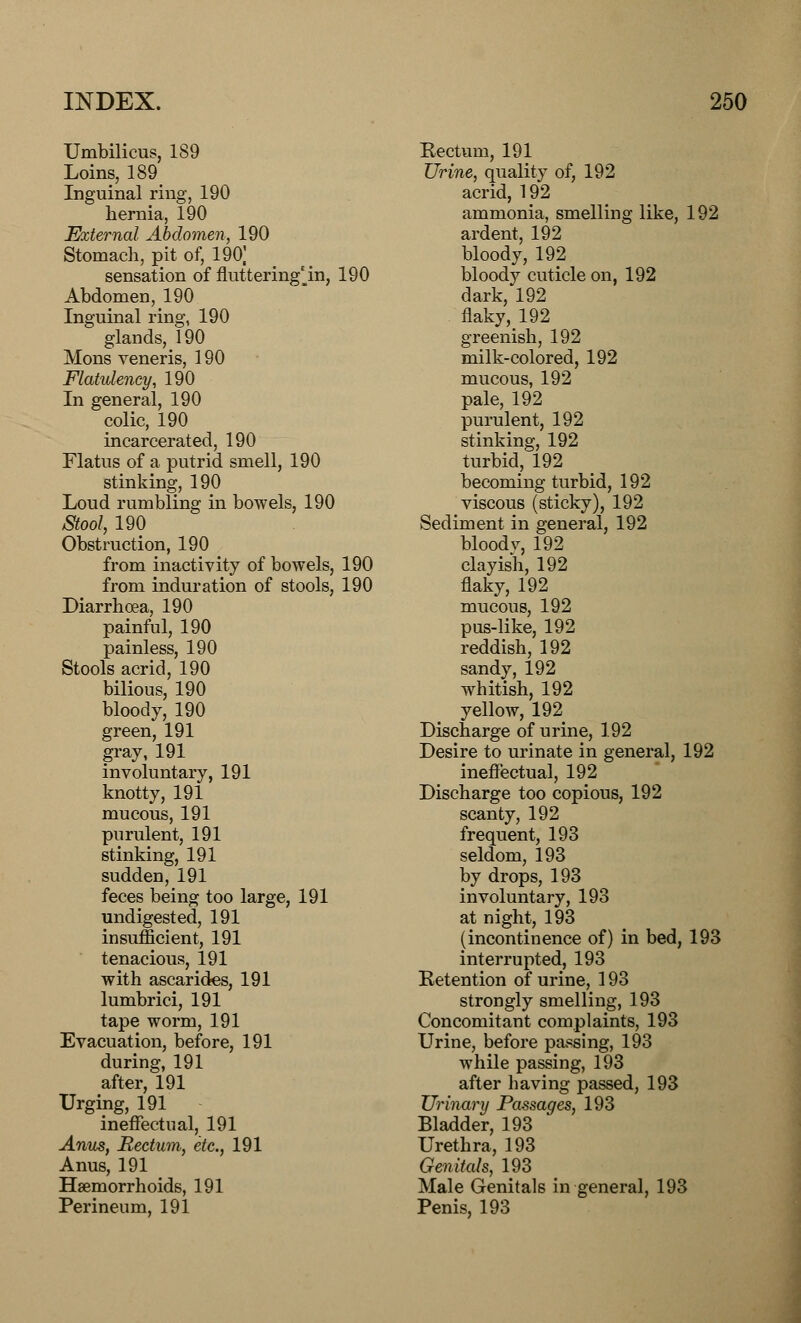 Umbilicus, 189 Loins, 189 Inguinal ring, 190 hernia, 190 External Abdomen, 190 Stomach, pit of, 190] sensation of fluttering^in, 190 Abdomen, 190 Inguinal ring, 190 glands, 190 Mons veneris, 190 Flatulency, 190 In general, 190 colic, 190 incarcerated, 190 Flatus of a putrid smell, 190 stinking, 190 Loud rumbling in bowels, 190 Stool, 190 Obstruction, 190 from inactivity of bowels, 190 from induration of stools, 190 Diarrhoea, 190 painful, 190 painless, 190 Stools acrid, 190 bilious, 190 bloody, 190 green, 191 gray, 191 involuntary, 191 knotty, 191 mucous, 191 purulent, 191 stinking, 191 sudden, 191 feces being too large, 191 undigested, 191 insufficient, 191 tenacious, 191 with ascarides, 191 lumbrici, 191 tape worm, 191 Evacuation, before, 191 during, 191 after, 191 Urging, 191 ineffectual, 191 Anus, Rectum, etc., 191 Anus, 191 Haemorrhoids, 191 Perineum, 191 Eectum, 191 Urine, quality of, 192 acrid, 192 ammonia, smelling like, 192 ardent, 192 bloody, 192 bloody cuticle on, 192 dark, 192 naky,192 greenish, 192 milk-colored, 192 mucous, 192 pale, 192 purulent, 192 stinking, 192 turbid, 192 becoming turbid, 192 viscous (sticky), 192 Sediment in general, 192 blood v, 192 clayish, 192 flaky, 192 mucous, 192 pus-like, 192 reddish, 192 sandy, 192 whitish, 192 yellow, 192 Discharge of urine, 192 Desire to urinate in general, 192 ineffectual, 192 Discharge too copious, 192 scanty, 192 frequent, 193 seldom, 193 by drops, 193 involuntary, 193 at night, 193 (incontinence of) in bed, 193 interrupted, 193 Retention of urine, 193 strongly smelling, 193 Concomitant complaints, 193 Urine, before passing, 193 while passing, 193 after having passed, 193 Urinary Passages, 193 Bladder, 193 Urethra, 193 Genitals, 193 Male Genitals in general, 193 Penis, 193