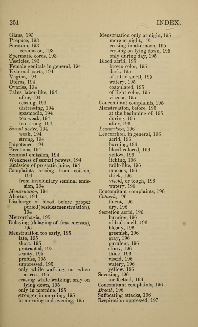 Glans, 193 Prepuce, 193 Scrotum, 193 eczema on, 193 Spermatic cords, 193 Testicles, 193 Female genitals in general, 194 External parts, 194 Vagina, 194 Uterus, 194 Ovaries, 194 Pains, labor-like, 194 after, 194 ceasing, 194 distressing, 194 spasmodic, 194 too weak, 194 too strong, 194. Sexual desire, 194 weak, 194 strong, 194 Impotence, 194 Erections, 194 Seminal emission, 194 Weakness of sexual powers, 194 Emission of prostatic juice, 194 Complaints arising from coition, 194 from involuntary seminal emis- sion, 194 Menstruation, 194 Abortus, 194 Discharge of blood before proper period (besides menstruation), 194 Metrorrhagia, 195 Delaying (delaying of first menses), 195# Menstruation too early, 195 late, 195 short, 195 protracted, 195 scanty, 195 profuse, 195 suppressed, 195 only while walking, not when at rest, 195 ceasing while walking, only on lying down, 195 only in morning, 195 stronger in morning, 195 in morning and evening, 195 Menstruation only at night, 195 more at night, 195 ceasing in afternoon, 195 ceasing on lying down, 195 only during day, 195 Blood acrid, 195 brown color, 195 dark, 195 of a bad smell, 195 watery, 195 coagulated, 195 of light color, 195 viscous, 195 Concomitant complaints, 195 Menstruation, before, 195 at the beginning of, 195 during, 195 after, 196 Leucorrhoza, 196 Leucorrhoea in general, 196 acrid, 196 burning, 196 blood-colored, 196 yellow, 196 itching, 196 milk-like, 196 mucous, 196 thick, 196 viscid, or tough, 196 watery, 196 Concomitant complaints, 196 Catarrh, 196 fluent, 196 dry, 196 _ Secretion acrid, 196 burning, 196 of bad smell, 196 bloody, 196 greenish, 196 gray, 196 purulent, 196 slimy, 196 thick, 196 viscid, 196 watery, 196 yellow, 196 Sneezing, 196 ineffectual, 196 Concomitant complaints, 196 Breath, 196 Suffocating attacks, 196 Eespiration oppressed, 197