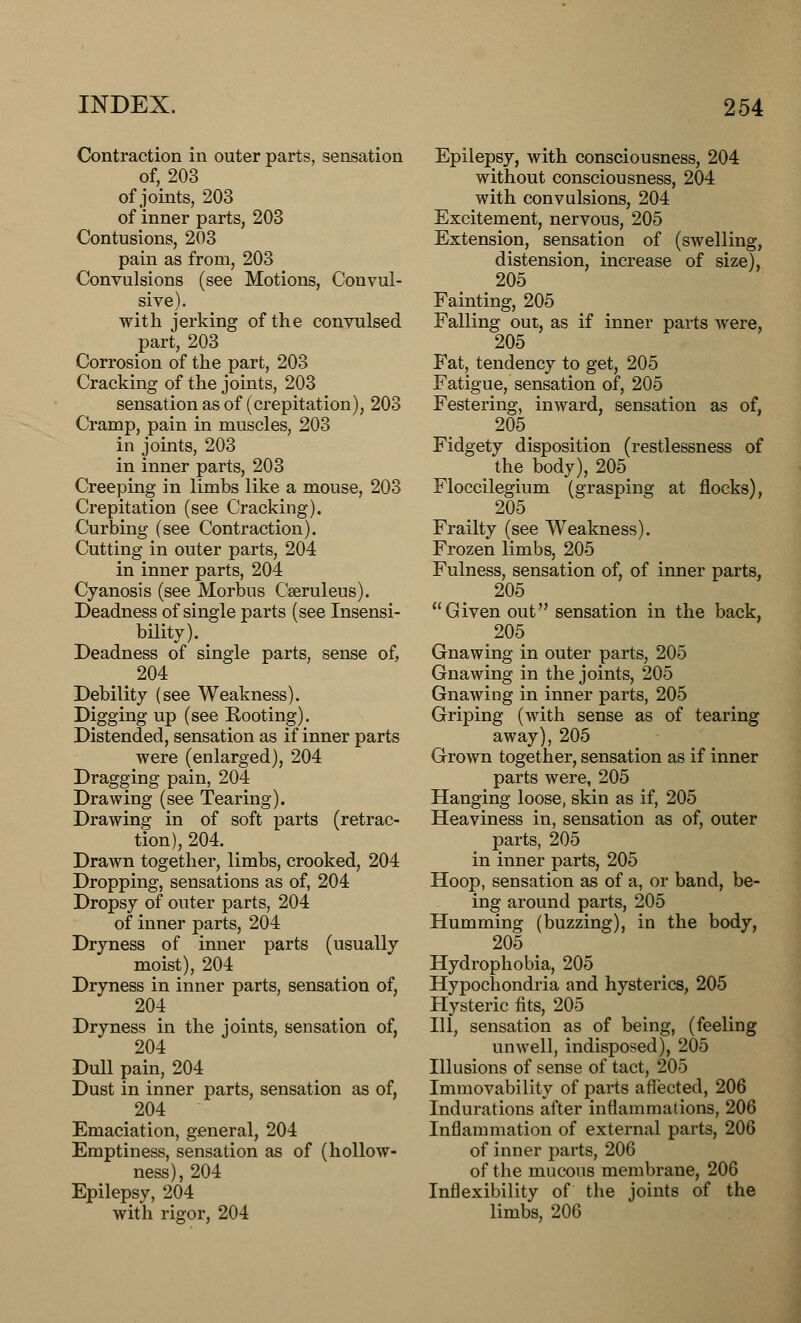 Contraction in outer parts, sensation of, 203 of joints, 203 of inner parts, 203 Contusions, 203 pain as from, 203 Convulsions (see Motions, Convul- sive). with jerking of the convulsed part, 203 Corrosion of the part, 203 Cracking of the joints, 203 sensation as of (crepitation), 203 Cramp, pain in muscles, 203 in joints, 203 in inner parts, 203 Creeping in limbs like a mouse, 203 Crepitation (see Cracking). Curbing (see Contraction). Cutting in outer parts, 204 in inner parts, 204 Cyanosis (see Morbus Cseruleus). Deadness of single parts (see Insensi- bility). Deadness of single parts, sense of, 204 Debility (see Weakness). Digging up (see Rooting). Distended, sensation as if inner parts were (enlarged), 204 Dragging pain, 204 Drawing (see Tearing). Drawing in of soft parts (retrac- tion), 204. Drawn together, limbs, crooked, 204 Dropping, sensations as of, 204 Dropsy of outer parts, 204 of inner parts, 204 Dryness of inner parts (usually moist), 204 Dryness in inner parts, sensation of, 204 Dryness in the joints, sensation of, 204 Dull pain, 204 Dust in inner parts, sensation as of, 204  Emaciation, general, 204 Emptiness, sensation as of (hollow- ness), 204 Epilepsy, 204 with rigor, 204 Epilepsy, with consciousness, 204 without consciousness, 204 with convulsions, 204 Excitement, nervous, 205 Extension, sensation of (swelling, distension, increase of size), 205 Fainting, 205 Falling out, as if inner parts Avere, 205 Fat, tendency to get, 205 Fatigue, sensation of, 205 Festering, inward, sensation as of, 205 Fidgety disposition (restlessness of the body), 205 Floccilegium (grasping at flocks), 205 Frailty (see Weakness). Frozen limbs, 205 Fulness, sensation of, of inner parts, 205 Given out sensation in the back, 205 Gnawing in outer parts, 205 Gnawing in the joints, 205 Gnawing in inner parts, 205 Griping (with sense as of tearing away), 205 Grown together, sensation as if inner parts were, 205 Hanging loose, skin as if, 205 Heaviness in, sensation as of, outer parts, 205 in inner parts, 205 Hoop, sensation as of a, or band, be- ing around parts, 205 Humming (buzzing), in the body, 205 Hydrophobia, 205 Hypochondria and hysterics, 205 Hysteric fits, 205 111, sensation as of being, (feeling unwell, indisposed), 205 Illusions of sense of tact, 205 Immovability of parts affected, 206 Indurations after inflammations, 206 Inflammation of external parts, 206 of inner parts, 206 of the mucous membrane, 206 Inflexibility of the joints of the limbs, 206