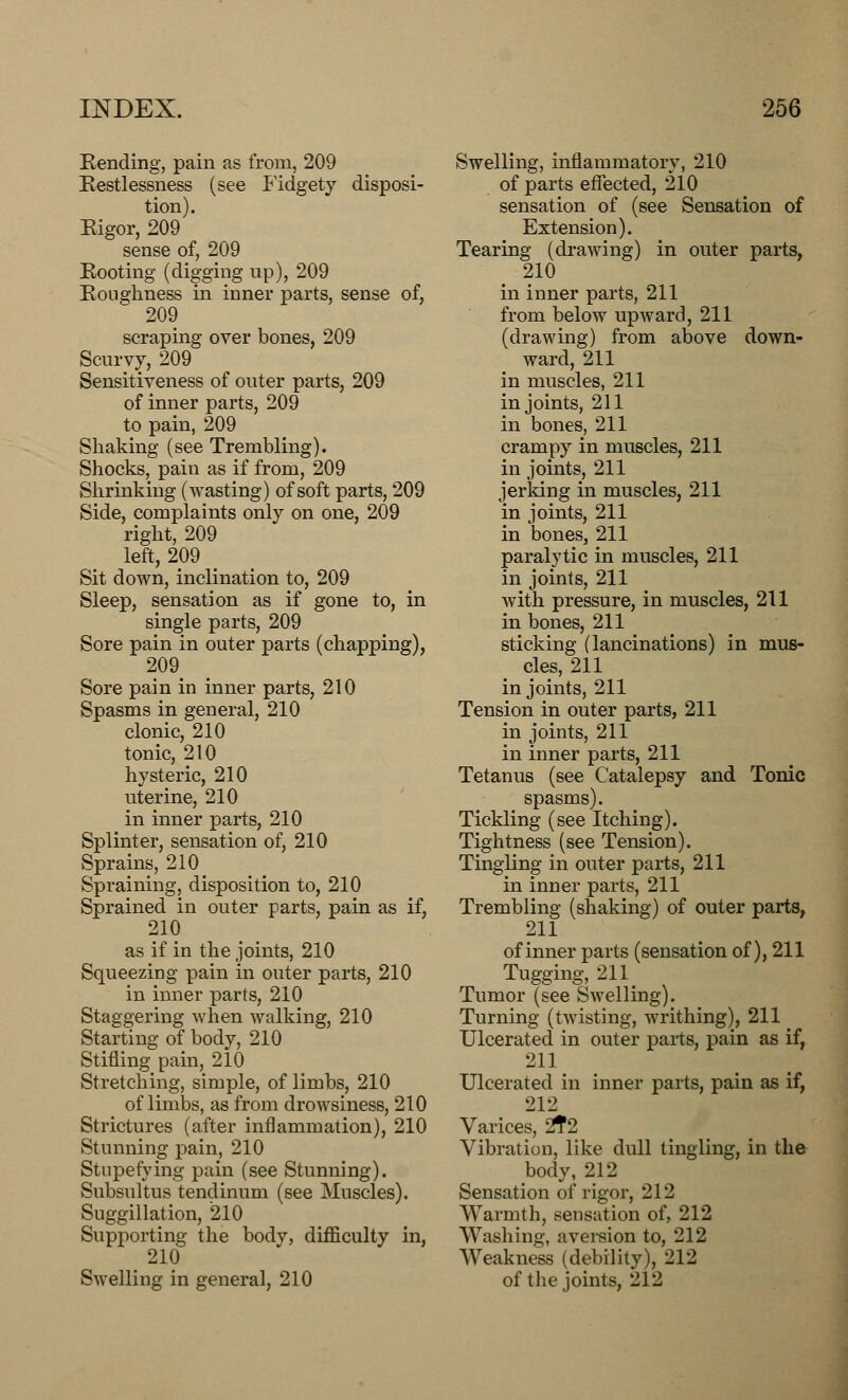 Rending, pain as from, 209 Restlessness (see Fidgety disposi- tion). Rigor, 209 sense of, 209 Rooting (digging up), 209 Roughness in inner parts, sense of, 209 scraping over bones, 209 Scurvy, 209 Sensitiveness of outer parts, 209 of inner parts, 209 to pain, 209 Shaking (see Trembling). Shocks, pain as if from, 209 Shrinking (wasting) of soft parts, 209 Side, complaints only on one, 209 right, 209 left, 209 Sit down, inclination to, 209 Sleep, sensation as if gone to, in single parts, 209 Sore pain in outer parts (chapping), 209 Sore pain in inner parts, 210 Spasms in general, 210 clonic, 210 tonic, 210 hysteric, 210 uterine, 210 in inner parts, 210 Splinter, sensation of, 210 Sprains, 210 Spraining, disposition to, 210 Sprained in outer parts, pain as if, 210 as if in the joints, 210 Squeezing pain in outer parts, 210 in inner parts, 210 Staggering when walking, 210 Starting of body, 210 Stifling pain, 210 Stretching, simple, of limbs, 210 of limbs, as from drowsiness, 210 Strictures (after inflammation), 210 Stunning pain, 210 Stupefying pain (see Stunning). Subsultus tendinum (see Muscles). Suggillation, 210 Supporting the body, difficulty in, 210 Swelling in general, 210 Swelling, inflammatory, 210 of parts effected, 210 sensation of (see Sensation of Extension). Tearing (drawing) in outer parts, 210 in inner parts, 211 from below upward, 211 (drawing) from above down- ward, 211 in muscles, 211 in joints, 211 in bones, 211 crampy in muscles, 211 in joints, 211 jerking in muscles, 211 in joints, 211 in bones, 211 paralytic in muscles, 211 in joints, 211 with pressure, in muscles, 211 in bones, 211 sticking (lancinations) in mus- cles, 211 in joints, 211 Tension in outer parts, 211 in joints, 211 in inner parts, 211 Tetanus (see Catalepsy and Tonic Tickling (see Itching). Tightness (see Tension). Tingling in outer parts, 211 in inner parts, 211 Trembling (shaking) of outer parts, 211 of inner parts (sensation of), 211 Tugging, 211 Tumor (see Swelling). Turning (twisting, writhing), 211 Ulcerated in outer parts, pain as if, 211 Ulcerated in inner parts, pain as if, 212 Varices, 2T2 Vibration, like dull tingling, in the body, 212 Sensation of rigor, 212 Warmth, sensation of, 212 Washing, aversion to, 212 Weakness (debility), 212 of the joints, 212