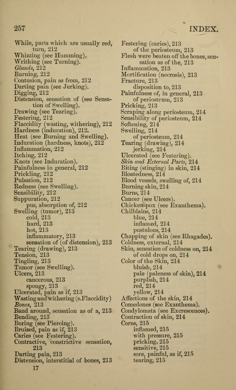 While, parts which are usually red, turn, 212 Whizzing (see Humming). Writhing (see Turning). Glands, 212 Burning, 212 Contusion, pain as from, 212 Darting pain (see Jerking). Digging, 212 Distension, sensation of (see Sensa- tion of Swelling). Drawing (see Tearing). Festering, 212 Flaccidity (wasting, withering), 212 Hardness (induration), 212. Heat (see Burning and Swelling). Induration (hardness, knots), 212 Inflammation, 212 Itching, 212 Knots (see Induration). Painfulness in general, 212 Prickling, 212 Pulsation, 212 Eedness (see Swelling). Sensibility, 212 Suppuration, 212 pus, absorption of, 212 Swelling (tumor), 213 cold, 213 hard, 213 hot, 213 inflammatory, 213 sensation of (of distension), 213 Tearing (drawing), 213 Tension, 213 Tingling, 213 Tumor (see Swelling). Ulcers, 213 cancerous, 213 spongy, 213 Ulcerated, pain as if, 213 Wasting and withering (s.Flaccidity) Bones, 213 Band around, sensation as of a, 213 Bending, 213 Boring (see Piercing). Bruised, pain as if, 213 Caries (see Festering). Contractive, constrictive sensation, _ 213 Darting pain, 213 Distension, interstitial of bones, 213 17 Festering (caries), 213 of the periosteum, 213 Flesh were beaten off the bones, sen- sation as of the, 213 Inflammation, 213 Mortification (necrosis), 213 Fracture, 213 disposition to, 213 Painfulness of, in general, 213 of periosteum, 213 Pricking, 213 Scraping along periosteum, 214 Sensibility of periosteum, 214 Softening, 214 Swelling, 214 of periosteum, 214 Tearing (drawing), 214 jerking, 214 Ulcerated (see Festering). Skin and External Parts, 214 Biting (stinging) in skin, 214 Bloatedness, 214 Blood vessels, swelling of, 214 Burning skin, 214 Burns, 214 Cancer (see Ulcers). Chicken-pox (see Exanthema). Chilblains, 214 blue, 214 inflamed, 214 pustulous, 214 Chapping of skin (see Khagades). Colclness, external, 214 Skin, sensation of coldness on, 214 of cold drops on, 214 Color of the Skin, 214 bluish, 214 pale (paleness of skin), 214 purplish, 214 red, 214 yellow, 214 Affections of the skin, 214 Comedones (see Exanthema). Condylomata (see Excrescences). Contraction of skin, 214 Corns, 215 inflamed, 215 with pressure, 215 pricking, 215 sensitive, 215 sore, painful, as if, 215 tearing, 215