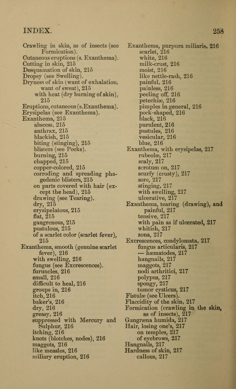 Crawling in skin, as of insects (see Formication). Cutaneous eruptions (s. Exanthema). Cutting in skin, 215 Desquamation of skin, 215 Dropsy (see Swelling). Dryness of skin (want of exhalation, want of sweat), 215 with heat (dry burning of skin), 215 Eruptions, cutaneous (s.Exanthema). Erysipelas (see Exanthema). Exanthema, 215 abscess, 215 anthrax, 215 blackish, 215 biting (stinging), 215 blisters (see Pocks). burning, 215 chapped, 215 copper-colored, 215 corroding and spreading pha- gedenic blisters, 215 on parts covered with hair (ex- cept the head), 215 drawing (see Tearing). dry, 215 erysipelatous, 215 flat, 215 gangrenous, 215 pustulous, 215 of a scarlet color (scarlet fever), 215 Exanthema, smooth (genuine scarlet fever), 216 with swelling, 216 fungus (see Excrescences). furuncles, 216 small, 216 difficult to heal, 216 groups in, 216 itch, 216 baker's, 216 dry, 216 greasy, 216 suppressed with Mercury and Sulphur, 216 itching, 216 knots (blotches, nodes), 216 maggots, 216 like measles, 216 miliary eruption, 216 Exanthema, purpura miliaris, 216 scarlet, 216 white, 216 milk-crust, 216 moist, 216 like nettle-rash, 216 painful, 216 painless, 216 peeling off, 216 petechia, 216 pimples in general, 216 pock-shaped, 216 black, 216 purulent, 216 pustules, 216 vesicular, 216 blue, 216 Exanthema, with erysipelas, 217 rubeolse, 217 scaly, 217 scrotum on, 217 scurfy (crusty), 217 sore, 217 stinging, 217 with swelling, 217 ulcerative, 217 Exanthema, tearing (drawing), and painful, 217 tensive, 217 with pain as if ulcerated, 217 whitish, 217 zona, 217 Excrescences, condylomata, 217 fungus articularis, 217 — haematodes, 217 hangnails, 217 maggots, 217 nodi arthritici, 217 polypus, 217 spongy, 217 tumor cysticus, 217 Fistulse (see Ulcers). Flaccidity of the skin, 217 Formication (crawling in the skin, as of insects), 217 Gangraena humida, 217 Hair, losing one's, 217 on temples, 217 of eyebrows, 217 Hangnails, 217 Hardness of skin, 217 callous, 217
