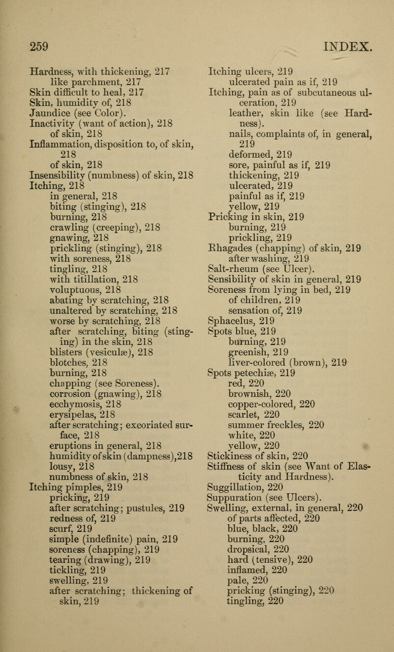 Hardness, with thickening, 217 like parchment, 217 Skin difficult to heal, 217 Skin, humidity of, 218 Jaundice (see Color). Inactivity (want of action), 218 of skin, 218 Inflammation, disposition to, of skin, 218 of skin, 218 Insensibility (numbness) of skin, 218 Itching, 218 in general, 218 biting (stinging), 218 burning, 218 crawling (creeping), 218 gnawing, 218 prickling (stinging), 218 with soreness, 218 tingling, 218 with titillation, 218 voluptuous, 218 abating by scratching, 218 unaltered by scratching, 218 worse by scratching, 218 after scratching, biting (sting- ing) in the skin, 218 blisters (vesiculse), 218 blotches, 218 burning, 218 chapping (see Soreness). corrosion (gnawing), 218 ecchymosis, 218 erysipelas, 218 after scratching; excoriated sur- face, 218 eruptions in general, 218 humidity of skin (dampness),218 lousy, 218 numbness of skin, 218 Itching pimples, 219 pricking, 219 after scratching; pustules, 219 redness of, 219 scurf, 219 simple (indefinite) pain, 219 soreness (chapping), 219 tearing (drawing), 219 tickling, 219 swelling, 219 after scratching; thickening of skin, 219 Itching ulcers, 219 ulcerated pain as if, 219 Itching, pain as of subcutaneous ul- ceration, 219 leather, skin like (see Hard- ness). nails, complaints of, in general, 219 deformed, 219 sore, painful as if, 219 thickening, 219 ulcerated, 219 painful as if, 219 yellow, 219 Pricking in skin, 219 burning, 219 prickling, 219 Bhagades (chapping) of skin, 219 after washing, 219 Salt-rheum (see Ulcer). Sensibility of skin in general, 219 Soreness from lving in bed, 219 of children, 219 sensation of, 219 Sphacelus, 219 Spots blue, 219 burning, 219 greenish, 219 liver-colored (brown), 219 Spots petechia?, 219 red, 220 brownish, 220 copper-colored, 220 scarlet, 220 summer freckles, 220 white, 220 yellow, 220 Stickiness of skin, 220 Stiffness of skin (see Want of Elas- ticity and Hardness). Suggillation, 220 Suppuration (see Ulcers). Swelling, external, in general, 220 of parts affected, 220 blue, black, 220 burning, 220 dropsical, 220 hard (tensive), 220 inflamed, 220 pale, 220 pricking (stinging), 220 tingling, 220