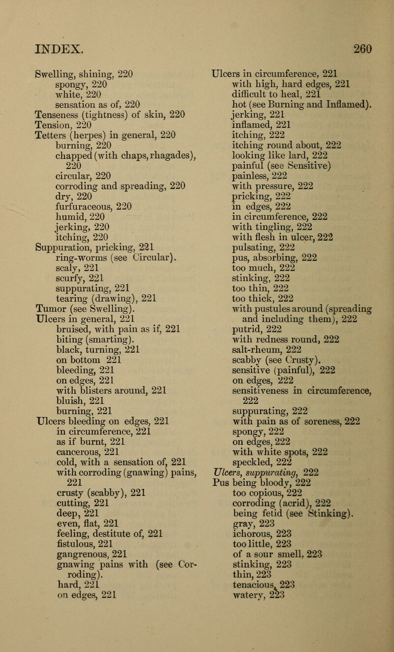 Swelling, shining, 220 spongy, 220 white, 220 sensation as of, 220 Tenseness (tightness) of skin, 220 Tension, 220 Tetters (herpes) in general, 220 burning, 220 chapped (with chaps, rhagades), m 220 circular, 220 corroding and spreading, 220 dry, 220 furfuraceous, 220 humid, 220 jerking, 220 itching, 220 Suppuration, pricking, 221 ring-worms (see Circular). scaly, 221 scurfy, 221 suppurating, 221 tearing (drawing), 221 Tumor (see Swelling). Ulcers in general, 221 bruised, with pain as if, 221 biting (smarting). black, turning, 221 on bottom 221 bleeding, 221 on edges, 221 with blisters around, 221 bluish, 221 burning, 221 Ulcers bleeding on edges, 221 in circumference, 221 as if burnt, 221 cancerous, 221 cold, with a sensation of, 221 with corroding (gnawing) pains, 221 crusty (scabby), 221 cutting, 221 deep, 221 even, flat, 221 feeling, destitute of, 221 fistulous, 221 gangrenous, 221 gnawing pains with (see Cor- roding). hard, 221 on edges, 221 Ulcers in circumference, 221 with high, hard edges, 221 difficult to heal, 221 hot (see Burning and Inflamed). jerking, 221 inflamed, 221 itching, 222 itching round about, 222 looking like lard, 222 painful (see Sensitive) painless, 222 with pressure, 222 pricking, 222 in edges, 222 in circumference, 222 with tingling, 222 with flesh in ulcer, 222 pulsating, 222 pus, absorbing, 222 too much, 222 stinking, 222 too thin, 222 too thick, 222 with pustules around (spreading and including them), 222 putrid, 222 with redness round, 222 salt-rheum, 222 scabby (see Crusty). sensitive (painful), 222 on edges, 222 sensitiveness in circumference, 222 suppurating, 222 with pain as of soreness, 222 spongy, 222 on edges, 222 with white spots, 222 speckled, 222 Ulcers, suppurating, 222 Pus being bloody, 222 too copious, 222 corroding (acrid), 222 being fetid (see Stinking). gray, 223 ichorous, 223 too little, 223 of a sour smell, 223 stinking, 223 thin, 223 tenacious. 223 watery, 223