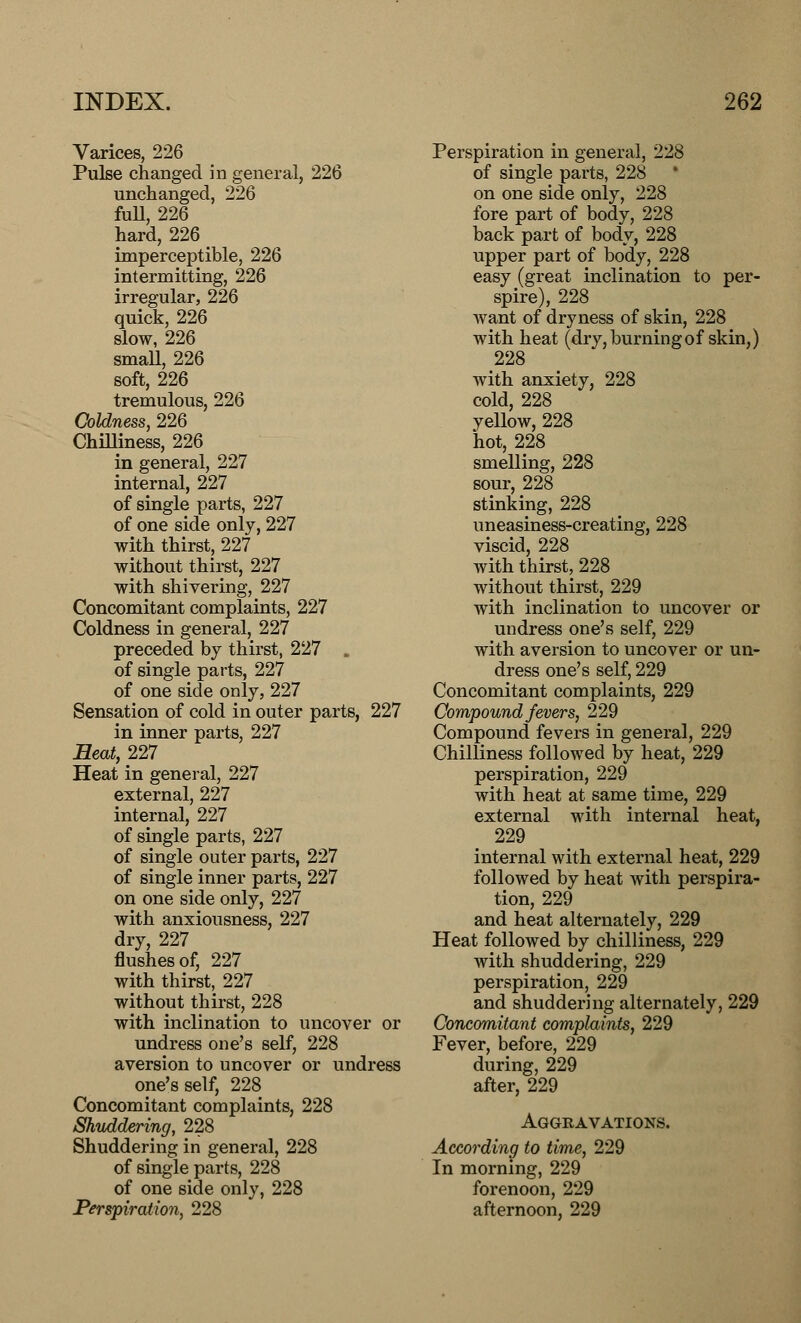 Varices, 226 Pulse changed in general, 226 unchanged, 226 full, 226 hard, 226 imperceptible, 226 intermitting, 226 irregular, 226 quick, 226 slow, 226 small, 226 soft, 226 tremulous, 226 Coldness, 226 Chilliness, 226 in general, 227 internal, 227 of single parts, 227 of one side only, 227 with thirst, 227 without thirst, 227 with shivering, 227 Concomitant complaints, 227 Coldness in general, 227 preceded by thirst, 227 , of single parts, 227 of one side only, 227 Sensation of cold in outer parts, 227 in inner parts, 227 Beat, 227 Heat in general, 227 external, 227 internal, 227 of single parts, 227 of single outer parts, 227 of single inner parts, 227 on one side only, 227 with anxiousness, 227 dry, 227 flushes of, 227 with thirst, 227 without thirst, 228 with inclination to uncover or undress one's self, 228 aversion to uncover or undress one's self, 228 Concomitant complaints, 228 Shuddering, 228 Shuddering in general, 228 of single parts, 228 of one side only, 228 Perspiration, 228 Perspiration in general, 228 of single parts, 228 on one side only, 228 fore part of body, 228 back part of body, 228 upper part of body, 228 easy (great inclination to per- spire), 228 want of dryness of skin, 228 with heat (dry, burning of skin,) 228 with anxiety, 228 cold, 228 yellow, 228 hot, 228 smelling, 228 sour, 228 stinking, 228 uneasiness-creating, 228 viscid, 228 with thirst, 228 without thirst, 229 with inclination to uncover or undress one's self, 229 with aversion to uncover or un- dress one's self, 229 Concomitant complaints, 229 Compound fevers, 229 Compound fevers in general, 229 Chilliness followed by heat, 229 perspiration, 229 with heat at same time, 229 external with internal heat, 229 internal with external heat, 229 followed by heat with perspira- tion, 229 and heat alternately, 229 Heat followed by chilliness, 229 with shuddering, 229 perspiration, 229 and shuddering alternately, 229 Concomitant complaints, 229 Fever, before, 229 during, 229 after, 229 Aggravations. According to time, 229 In morning, 229 forenoon, 229 afternoon, 229