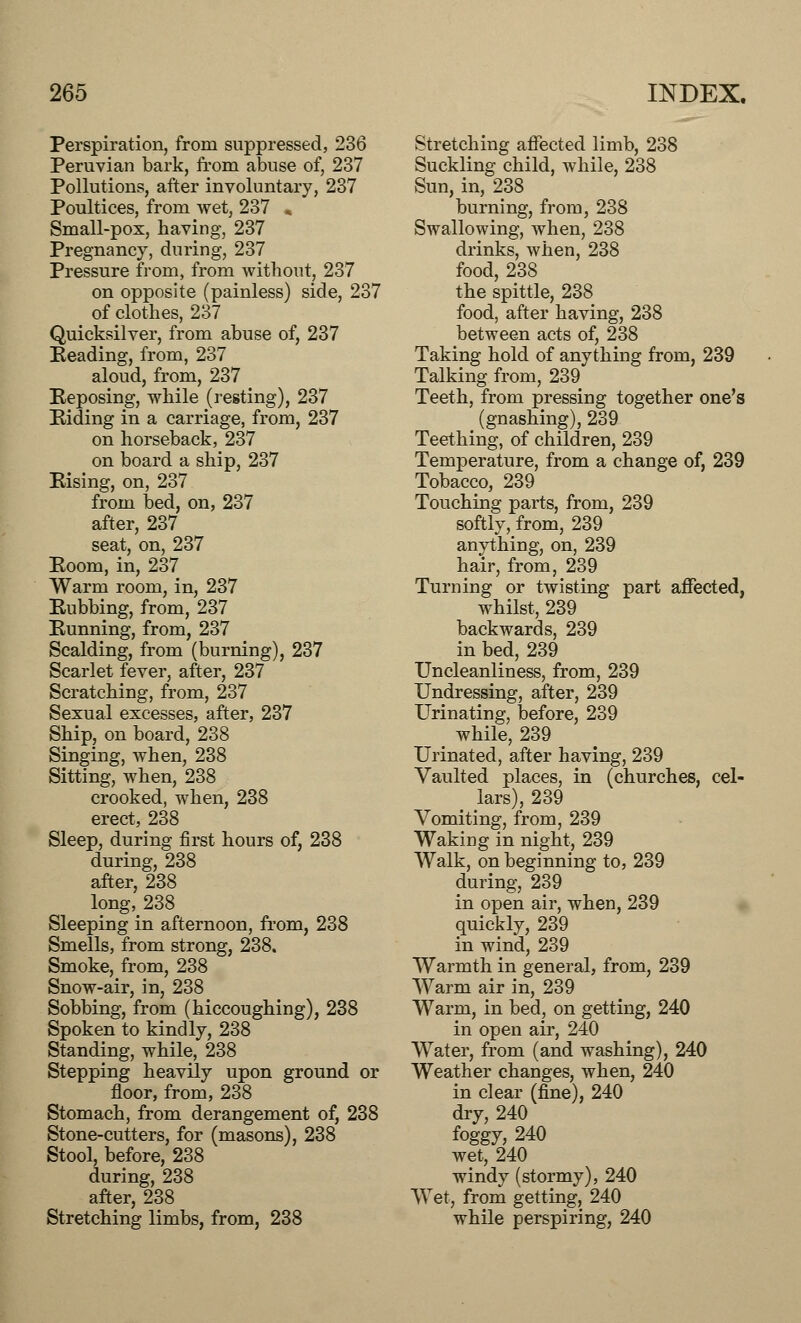 Perspiration, from suppressed, 236 Peruvian bark, from abuse of, 237 Pollutions, after involuntary, 237 Poultices, from wet, 237 » Small-pox, having, 237 Pregnancy, during, 237 Pressure from, from without, 237 on opposite (painless) side, 237 of clothes, 237 Quicksilver, from abuse of, 237 Heading, from, 237 aloud, from, 237 Reposing, while (resting), 237 Biding in a carriage, from, 237 on horseback, 237 on board a ship, 237 Rising, on, 237 from bed, on, 237 after, 237 seat, on, 237 Eoom, in, 237 Warm room, in, 237 Rubbing, from, 237 Running, from, 237 Scalding, from (burning), 237 Scarlet fever, after, 237 Scratching, from, 237 Sexual excesses, after, 237 Ship, on board, 238 Singing, when, 238 Sitting, when, 238 crooked, when, 238 erect, 238 Sleep, during first hours of, 238 during, 238 after, 238 long,238 Sleeping in afternoon, from, 238 Smells, from strong, 238. Smoke, from, 238 Snow-air, in, 238 Sobbing, from (hiccoughing), 238 Spoken to kindly, 238 Standing, while, 238 Stepping heavily upon ground or floor, from, 238 Stomach, from derangement of, 238 Stone-cutters, for (masons), 238 Stool, before, 238 during, 238 after, 238 Stretching limbs, from, 238 Stretching affected limb, 238 Suckling child, while, 238 Sun, in, 238 burning, from, 238 Swallowing, when, 238 drinks, when, 238 food, 238 the spittle, 238 food, after having, 238 between acts of, 238 Taking hold of anything from, 239 Talking from, 239 Teeth, from pressing together one's (gnashing), 239 Teething, of children, 239 Temperature, from a change of, 239 Tobacco, 239 Touching parts, from, 239 softly, from, 239 anything, on, 239 hair, from, 239 Turning or twisting part affected, whilst, 239 backwards, 239 in bed, 239 Uncleanliness, from, 239 Undressing, after, 239 Urinating, before, 239 _ while, 239 Urinated, after having, 239 Vaulted places, in (churches, cel- lars), 239 Vomiting, from, 239 Waking in night, 239 Walk, on beginning to, 239 during, 239 in open air, when, 239 quickly, 239 in wind, 239 Warmth in general, from, 239 Warm air in, 239 Warm, in bed, on getting, 240 in open air, 240 Water, from (and washing), 240 Weather changes, when, 240 in clear (fine), 240 dry, 240 foggy, 240 wet, 240 windy (stormy), 240 Wet, from getting, 240 while perspiring, 240