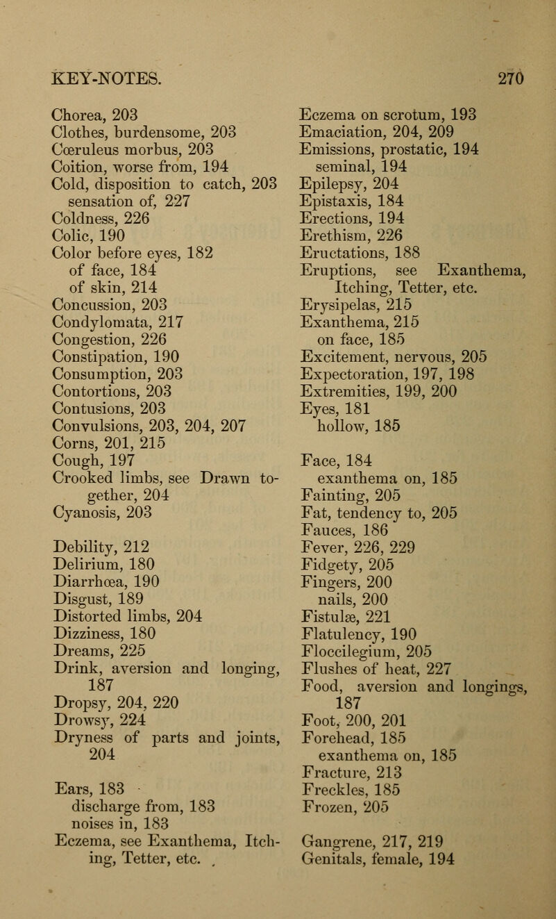 Chorea, 203 Clothes, burdensome, 203 Coeruleus morbus, 203 Coition, worse from, 194 Cold, disposition to catch, 203 sensation of, 227 Coldness, 226 Colic, 190 Color before eyes, 182 of face, 184 of skin, 214 Concussion, 203 Condylomata, 217 Congestion, 226 Constipation, 190 Consumption, 203 Contortions, 203 Contusions, 203 Convulsions, 203, 204, 207 Corns, 201, 215 Cough, 197 Crooked limbs, see Drawn to- gether, 204 Cyanosis, 203 Debility, 212 Delirium, 180 Diarrhoea, 190 Disgust, 189 Distorted limbs, 204 Dizziness, 180 Dreams, 225 Drink, aversion and longing, 187 Dropsy, 204, 220 Drowsy, 224 Dryness of parts and joints, 204 Ears, 183 discharge from, 183 noises in, 183 Eczema, see Exanthema, Itch- ing, Tetter, etc. Eczema on scrotum, 193 Emaciation, 204, 209 Emissions, prostatic, 194 seminal, 194 Epilepsy, 204 Epistaxis, 184 Erections, 194 Erethism, 226 Eructations, 188 Eruptions, see Exanthema, Itching, Tetter, etc. Erysipelas, 215 Exanthema, 215 on face, 185 Excitement, nervous, 205 Expectoration, 197, 198 Extremities, 199, 200 Eyes, 181 hollow, 185 Face, 184 exanthema on, 185 Fainting, 205 Fat, tendency to, 205 Fauces, 186 Fever, 226, 229 Fidgety, 205 Fingers, 200 nails, 200 Fistulse, 221 Flatulency, 190 Floccilegium, 205 Flushes of heat, 227 Food, aversion and longings, 187 Foot, 200, 201 Forehead, 185 exanthema on, 185 Fracture, 213 Freckles, 185 Frozen, 205 Gangrene, 217, 219 Genitals, female, 194