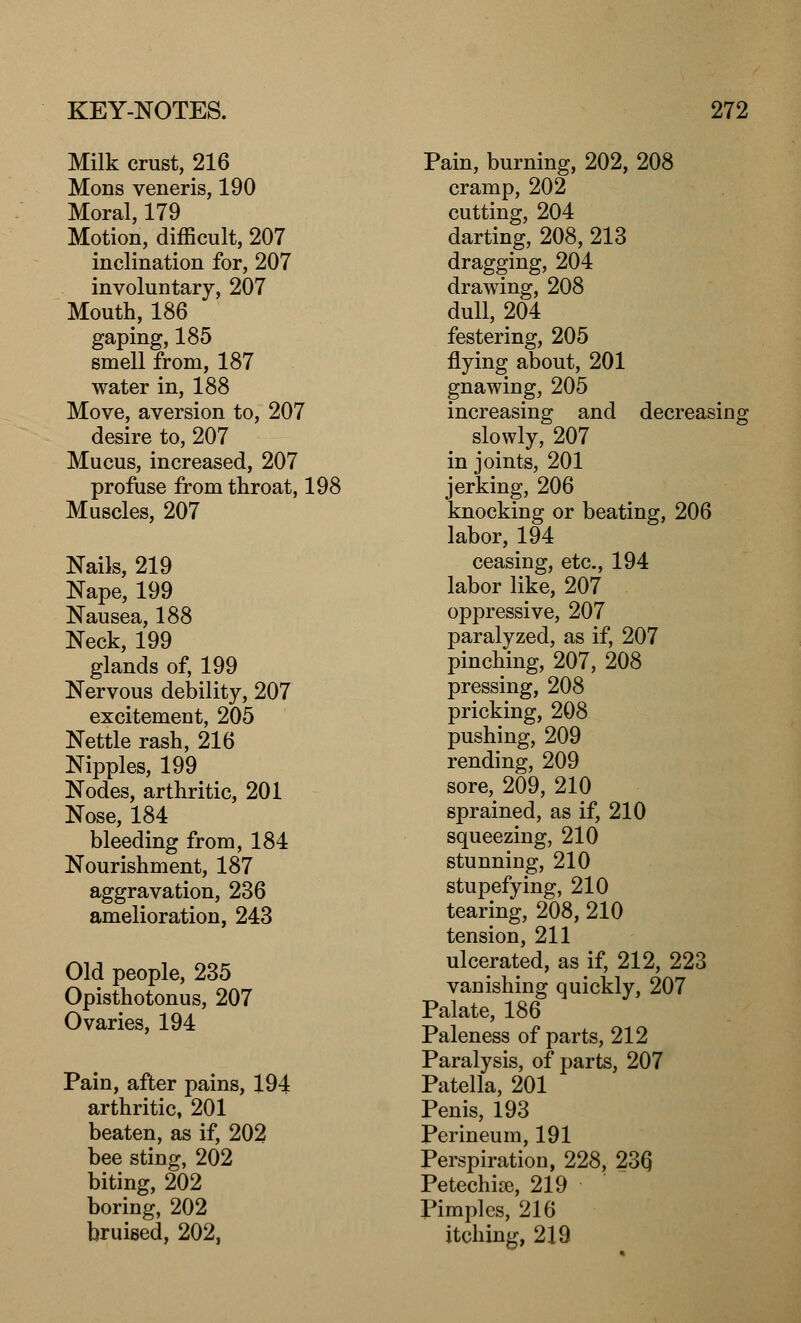 Milk crust, 216 Mons veneris, 190 Moral, 179 Motion, difficult, 207 inclination for, 207 involuntary, 207 Mouth, 186 gaping, 185 smell from, 187 water in, 188 Move, aversion to, 207 desire to, 207 Mucus, increased, 207 profuse from throat, 198 Muscles, 207 Nails, 219 Nape, 199 Nausea, 188 Neck, 199 glands of, 199 Nervous debility, 207 excitement, 205 Nettle rash, 216 Nipples, 199 Nodes, arthritic, 201 Nose, 184 bleeding from, 184 Nourishment, 187 aggravation, 236 amelioration, 243 Old people, 235 Opisthotonus, 207 Ovaries, 194 Pain, after pains, 194 arthritic, 201 beaten, as if, 202 bee sting, 202 biting, 202 boring, 202 bruised, 202, Pain, burning, 202, 208 cramp, 202 cutting, 204 darting, 208, 213 dragging, 204 drawing, 208 dull, 204 festering, 205 flying about, 201 gnawing, 205 increasing and decreasing slowly, 207 in joints, 201 jerking, 206 knocking or beating, 206 labor, 194 ceasing, etc., 194 labor like, 207 oppressive, 207 paralyzed, as if, 207 pinching, 207, 208 pressing, 208 pricking, 208 pushing, 209 rending, 209 sore, 209, 210 sprained, as if, 210 squeezing, 210 stunning, 210 stupefying, 210 tearing, 208, 210 tension, 211 ulcerated, as if, 212, 223 vanishing quickly, 207 Palate, 186 Paleness of parts, 212 Paralysis, of parts, 207 Patella, 201 Penis, 193 Perineum, 191 Perspiration, 228, 23Q Petechia, 219 Pimples, 216 itching, 219
