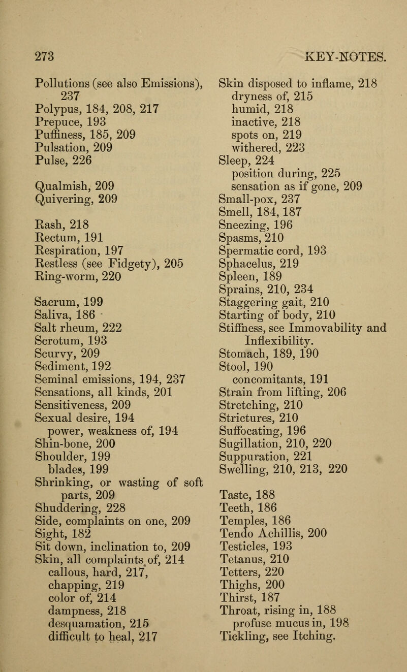 Pollutions (see also Emissions), 237 Polypus, 184, 208, 217 Prepuce, 193 Puffiness, 185, 209 Pulsation, 209 Pulse, 226 Qualmish, 209 Quivering, 209 Rash, 218 Rectum, 191 Respiration, 197 Restless (see Fidgety), 205 Ring-worm, 220 Sacrum, 199 Saliva, 186 Salt rheum, 222 Scrotum, 193 Scurvy, 209 Sediment, 192 Seminal emissions, 194, 237 Sensations, all kinds, 201 Sensitiveness, 209 Sexual desire, 194 power, weakness of, 194 Shin-bone, 200 Shoulder, 199 blades, 199 Shrinking, or wasting of soft parts, 209 Shuddering, 228 Side, complaints on one, 209 Sight, 182 Sit down, inclination to, 209 Skin, all complaints, of, 214 callous, hard, 217, chapping, 219 color of, 214 dampness, 218 desquamation, 215 difficult to heal, 217 Skin disposed to inflame, 218 dryness of, 215 humid, 218 inactive, 218 spots on, 219 withered, 223 Sleep, 224 position during, 225 sensation as if gone, 209 Small-pox, 237 Smell, 184,187 Sneezing, 196 Spasms, 210 Spermatic cord, 193 Sphacelus, 219 Spleen, 189 Sprains, 210, 234 Staggering gait, 210 Starting of body, 210 Stiffness, see Immovability and Inflexibility. Stomach, 189, 190 Stool, 190 concomitants, 191 Strain from lifting, 206 Stretching, 210 Strictures, 210 Suffocating, 196 Sugillation, 210, 220 Suppuration, 221 Swelling, 210, 213, 220 Taste, 188 Teeth, 186 Temples, 186 Tendo Achillis, 200 Testicles, 193 Tetanus, 210 Tetters, 220 Thighs, 200 Thirst, 187 Throat, rising in, 188 profuse mucus in, 198 Tickling, see Itching,