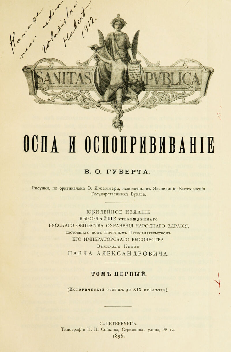 АШТАЗ. >^..«Кг ' ' '& Й^Жч; ^ ОСПА И ОСПОПРНВИВЛН1Е В. О. ГУБЕРТА. Рисунки, по оригиналамъ Э. Дженнера, исполнены въ Экспедиши Заготовлешя Государственныхъ Бумагъ. ЮБИЛЕЙНОЕ ИЗДАН1Е ВЫСОЧАЙШЕ утвержденнаго РУССКАГО ОБЩЕСТВА ОХРАНЕН1Я НАРОДНАГО ЗДРАВ1Я, состоящаго подъ Почетнымъ Предс-ёддтельствомъ ЕГО ИМПЕРАТОРСКАГО ВЫСОЧЕСТВА Великаго Князя ПАВЛА АЛЕКСАНДРОВИЧА. ТОМЪ ПЕРВЫЙ. (Исторический очеркъ до XIX отолвпя). С.-ПЕТЕРБУРГЪ. Типограср1я П. П. Сойкина, Стремянная улица, № 12. 1896.