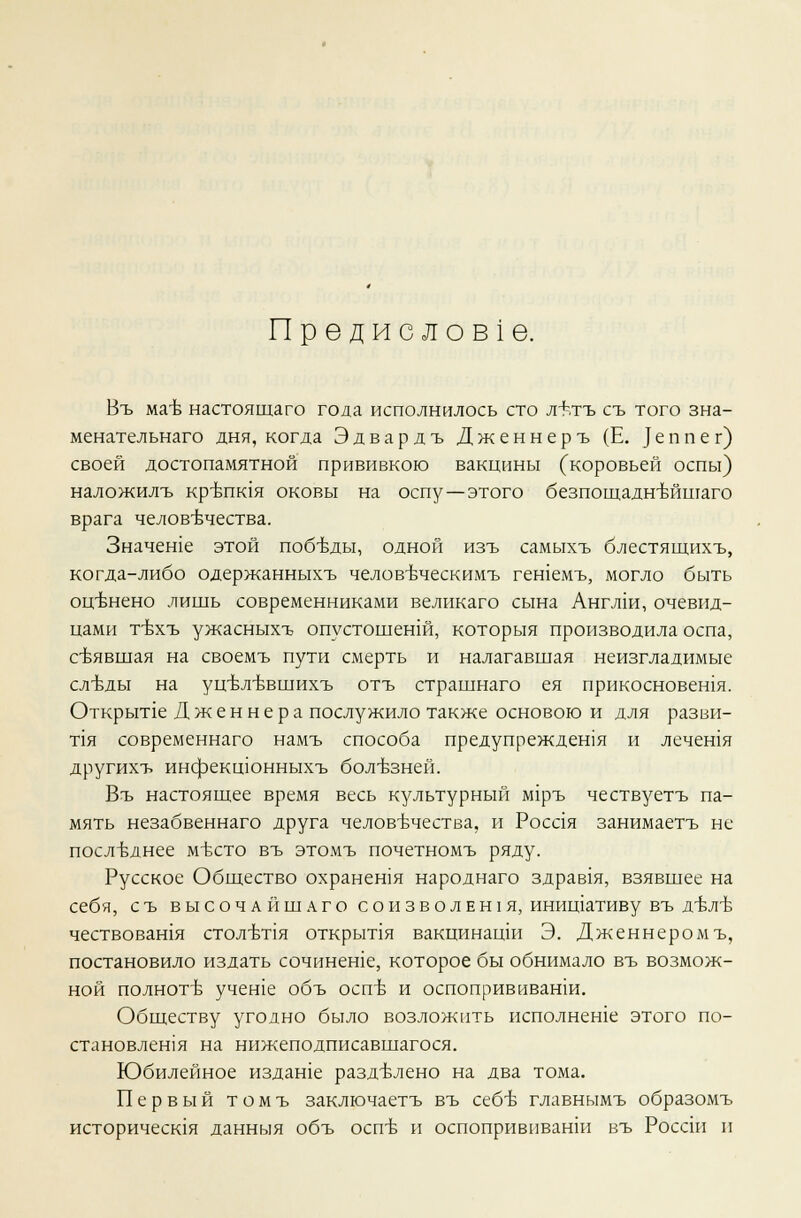 Предисловие. Въ мае настоящаго года исполнилось сто л+.тъ съ того зна- менательного дня, когда Эдвардъ Дженнеръ (Е. |еппег) своей достопамятной прививкою вакцины (коровьей оспы) наложилъ крБпк1я оковы на оспу—этого безпощадн'вйшаго врага человечества. Значеше этой победы, одной изъ самыхъ блестящихъ, когда-либо одержанныхъ челов-вческимъ гешемъ, могло быть оценено лишь современниками великаго сына Англш, очевид- цами т-вхъ ужасныхъ опустошенш, которыя производила оспа, снявшая на своемъ пути смерть и налагавшая неизгладимые слт>ды на уц-вл-ввшихъ отъ страшнаго ея прикосновешя. Открьте Дженнера послужило также основою и для разви- та современнаго намъ способа предупреждешя и лечешя другихъ инфекшонныхъ болезней. Въ настоящее время весь культурный лиръ чествуетъ па- мять незабвеннаго друга человечества, и Росая занимаетъ не последнее место въ этомъ почетномъ ряду. Русское Общество охранения народнаго здрав1я, взявшее на себя, съ высочайшаго с о н з в о л е н 1 я, инищативу въ д-бл-б чествовашя стол-кпя открьтя вакцинацш Э. Дженнеромъ, постановило издать сочинеше, которое бы обнимало въ возмож- ной полноте учете объ оспе и оспопрививати. Обществу угодно было возложить исполнеше этого по- становлешя на нижеподписавшагося. Юбилейное издаше разделено на два тома. Первый томъ заключаетъ въ себе главнымъ образомъ историчесшя данныя объ оспе и оспопрививанш въ Россш и