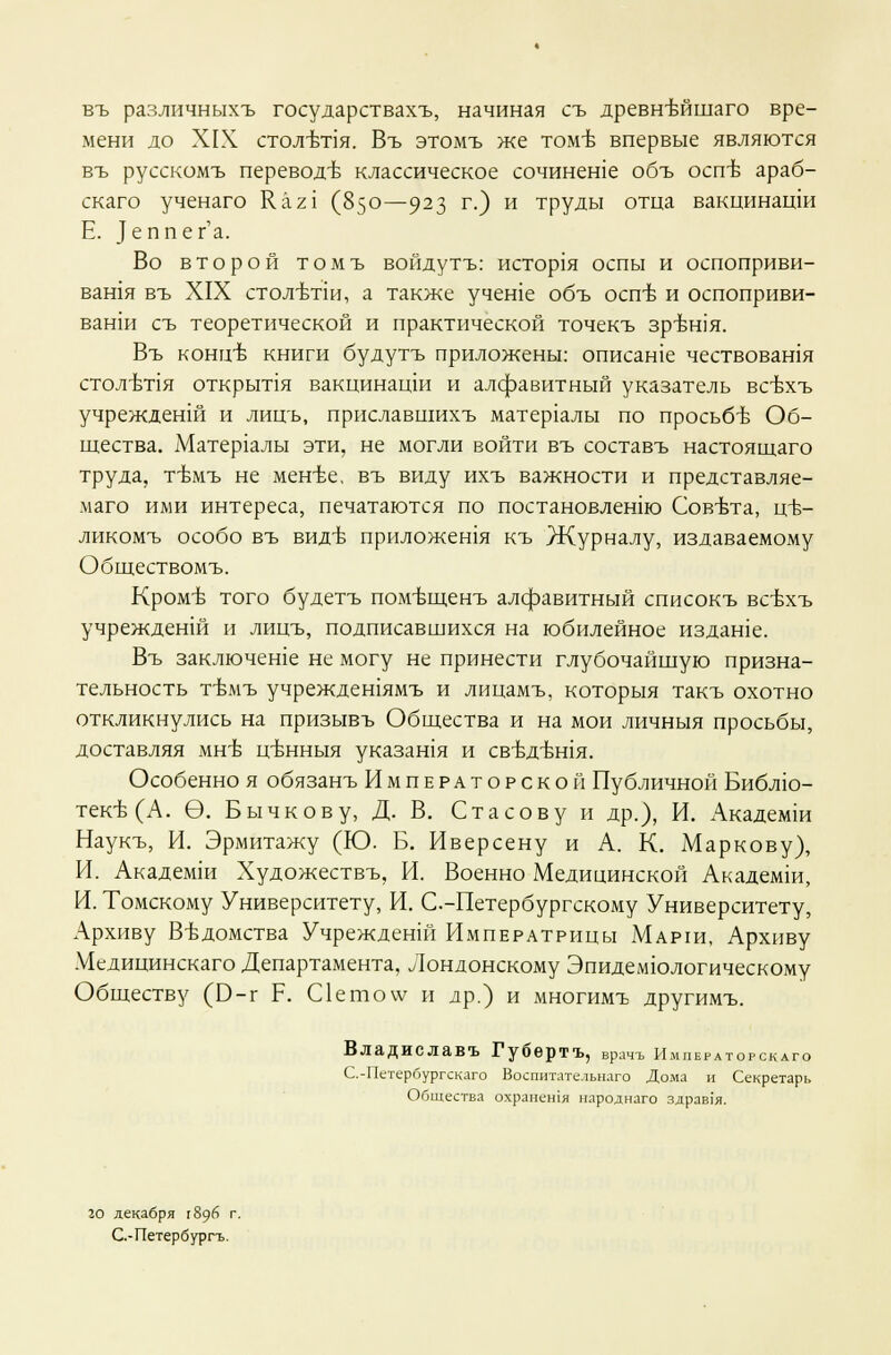 въ различныхъ государствахъ, начиная съ древнъйшаго вре- мени до XIX столъдчя. Въ этомъ же том'Ь впервые являются въ русскомъ переводе классическое сочинеше объ оспъ араб- скаго ученаго Ка.2 1 (850—923 г0 и труды отца вакцинацш Е. ]еппег'а. Во второй томъ войдутъ: истор1я оспы и оспоприви- вашя въ XIX стол-втш, а также учете объ оспъ и оспоприви- ванш съ теоретической и практической точекъ зръш'я. Въ концъ книги будутъ приложены: описание чествовашя стол-Вия открьтя вакцинацш и алфавитный указатель всвхъ учреждена! и лицъ, приславшихъ матер1алы по просьбъ Об- щества. Матер1алы эти, не могли войти въ составъ настоящаго труда, тъмъ не менъе, въ виду ихъ важности и представляе- маго ими интереса, печатаются по постановленда Совъта, цъ- ликомъ особо въ видъ приложешя къ Журналу, издаваемому Обществомъ. Кромъ того будетъ помъщенъ алфавитный списокъ всъхъ учрежденш и лицъ, подписавшихся на юбилейное издаше. Въ заключеше не могу не принести глубочайшую призна- тельность твмъ учреждешямъ и лицамъ, которыя такъ охотно откликнулись на призывъ Общества и на мои личныя просьбы, доставляя мнъ- цънныя указашя и свъдвшя. Особенно я обязанъ Императорской Публичной Библю- тек-в(А. О. Бычкову, Д. В. Стасову и др.), И. Академш Наукъ, И. Эрмитажу (Ю. Б. Иверсену и А. К. Маркову), И. Академш Художествъ, И. Военно Медицинской Академш, И. Томскому Университету, И. С.-Петербургскому Университету, Архиву В-вдомства Учрежденш Императрицы Марш, Архиву Медицинскаго Департамента, Лондонскому Эпидемюлогическому Обществу (Б-г Р. С1ето\у и др.) и многимъ другимъ. Владиславъ Губертъ, врачъ Императорскаго С.-Петербургскаго Воспитательнаго Дома и Секретарь Общества охранешя народнаго здраш'я. го декабря Г896 г. С.-Петербургъ.