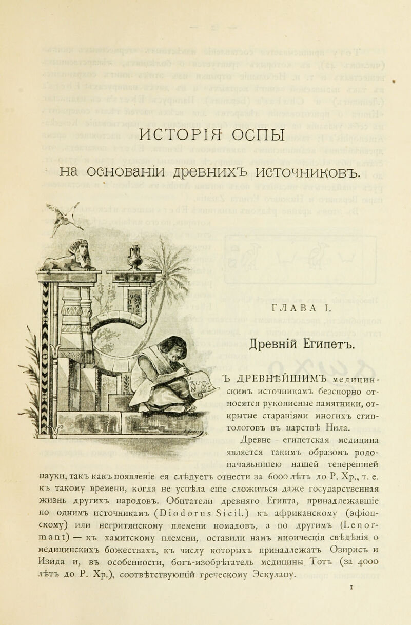 ИСТОР1Я ОСПЫ на основами древнихъ источниковъ. ГЛАВА I. Древни Египетъ. Ъ ДРЕВН-ЬИШИМЪ медицин- скимъ источникамъ безспорно от- носятся рукописные памятники, от- крытые старашями многихъ егип- тологовъ въ царстве Нила. Древне египетская медицина является такимъ образомъ родо- начальницею нашей теперешней науки, такъ какъпоявлеше ея сл-вдуетъ отнести за бооолтзтъ до Р. Хр., т. е. къ такому времени, когда не успела еще сложиться даже государственная жизнь другихъ народовъ. Обитатели древняго Египта, принадлежавпле по однимъ источникамъ (ОгоЛогиз 51 с 11.) къ африканскому (эфюп- скому) или негритянскому племени номадовъ, а по другимъ (Ьепог- шапг) — къ хамитскому племени, оставили намъ миеичесгая свтзд-бшя о медицинскихъ божествахъ, къ числу которыхъ принадлежатъ Озирисъ и Изида и, въ особенности, богъ-изобр-втатель медицины Тотъ (за 4000 лътъ до Р. Хр.), соотвтзтствующш греческому Эскулапу.