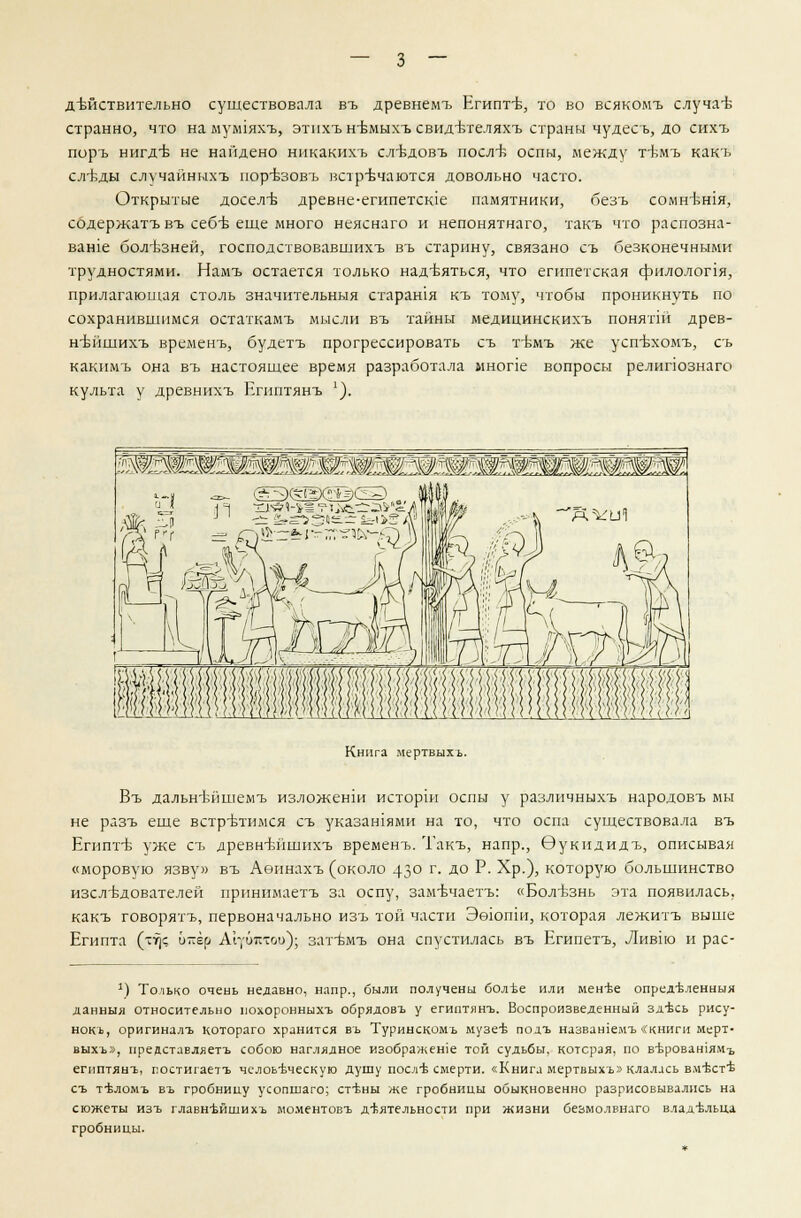 — з — действительно существовала въ древнемъ Египт-в, то во всякомъ случае странно, что на ыулпяхъ, этпхъ нвмыхъ свидтзтеляхъ страны чудесъ, до сихъ поръ нигд-б не найдено никакихъ слт^добъ посл-б оспы, между ттЬмъ какъ сл^ды случайныхъ пор^зоБъ встречаются довольно часто. Открытые досел-в древне-египетсюе памятники, безъ сомн^шя, содержатъ въ себБ еще много неяснаго и непонятнаго, такъ что распозна- ваше бол-Ьзней, господствовавших!, въ старину, связано съ безконечными трудностями. Намъ остается только надеяться, что египетская филолопя, прилагающая столь значнтельныя старашя къ тому, чтобы проникнуть по сохранившимся остаткамъ мысли въ тайны медицинскихъ понятш древ- н-вйшихъ временъ, будетъ прогрессировать съ т-бмъ же усп-вхомъ, съ какимъ она въ настоящее время разработала мнопе вопросы релипознаго культа у древнихъ Египтянъ *). Книга мертвыхъ. Въ дальн-вйшемъ изложенш истории оспы у различныхъ народовъ мы не рдзъ еще встретимся съ указаниями на то, что оспа существовала въ Егнптъ- уже съ древнътшшхъ временъ. Такъ, напр., Эукидидъ, описывая «моровую язву» въ Аеинахъ (около 43° г- до Р- ^Р-)> которую большинство изслБдователей принимаетъ за оспу, замечаетъ: «Болезнь эта появилась, какъ говорятъ, первоначально изъ той части Эеюши, которая лежитъ выше Египта (-т)с и-ер АЬ/битои); зат-вмъ она спустилась въ Египетъ, Ливпо и рас- 1) Только очень недавно, напр., были получены болт>е или мен-ве определенный данныя относительно похоронныхъ обрядовъ у египтянъ. Воспроизведенный здъхь рису- нокь, оригиналъ котораго хранится въ Туринскомъ музеев подъ назвашемъ «книги мерт- выхъ», предстлвляетъ собою наглядное изображеше той судьбы, которая, по вт^роватям-ь египтянъ, постигаетъ человеческую душу послов смерти. «Книга мертвыхъ» клалась вм'Ьст'б съ теломъ въ гробницу усопшаго; стт,ны же гробницы обыкновенно разрисовывались на сюжеты изъ главн-Ьйшихъ моментовъ деятельности при жизни безмолвнаго владельца гробницы.