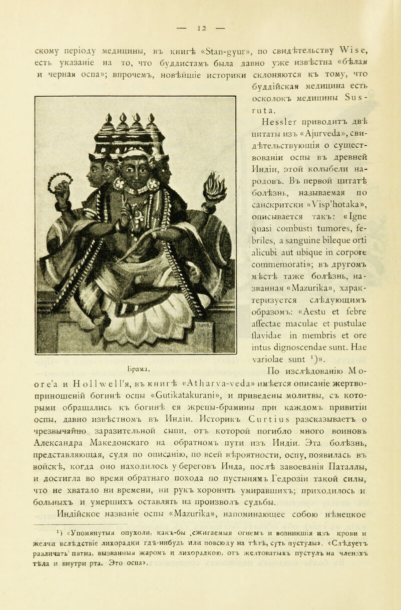 скому перюду медицины, въ книге «51ап-дуиг», по свидетельству \У1зе, есть указаше на то, что будднстамъ была давно уже известна «белая и черная оспа»; впрочемъ, нов-впине историки склоняются къ тому, что буддшская медицина есть осколокъ медицины Виз- ги! а. Не5з1ег приводитъ две цитаты изь « Аргуеск», сви- детельствующая о сущест- вовании оспы въ древней Индш, этой колыбели на- родовъ. Въ первой цитате болезнь, называемая по санскритски «УЪр'Ьогака», описывается такъ: «1°;пе циа$1 сотЪизи Штогез, {е- ЬгПез, а заприте Ы^ие огЬ аПсиЫ аи1 иЫцие т согроге соттетогай»; въ другомъ мксте таже болезнь, на- званная «Магипка», харак- теризуется слт5дуюш.имъ образомъ: «Аезги е1 1еЬге апесгае тасиЬе ее ри$Ёи1ае 11ау)(1ле 1П тетЪпз ег оге т1из сНащозсепсЬе зит. Нае \апо1ае зипг ')». Брама. г]0 изсл-Бдован1Ю М о- оге'а и Н о 11 лу е 1 Гя, въ кнш е сА1Ь аг\а-\ сЛа» имеется описаше жертво- прпношенш богине оспы «Сипкаеакигаш», и приведены молитвы, съ кото- рыми обращались къ богине ея жрецы-брамины при каждомъ привитш оспы, давно изв-Ьстномъ въ Индж. Историкъ Сип 1115 разсказываетъ о чрезвычайно заразительной сыпи, отъ которой погибло много воиновъ Александра Македонскаго на обратномъ пути изъ Индш. Эта болезнь, представляющая, судя по описашю, по всей вероятности, оспу, появилась въ войске, когда оно находилось у береговъ Инда, после завоевашя Паталлы, и достигла во время обратнаго похода по пустыням ь Гедрозш такой силы, что не хватало ни времени, ни рукъ хоронить умиравшихъ; приходилось и больныхъ и умершихъ оставлять на произволъ судьбы. Индшское название оспы «Магипка», напоминающее собою немецкое «^■^^Дрр*^^д^ ^Ь &л |ЗЛ *^^ Ж-у 14] 1 *ш$Ш^ шШг. ДгДы а ■■*? яС % 4 (1 *• М' .. \ ') <;Упомянуты>1 опухоли, какъ-бы .сжигаемыя огнемъ и возникппя изъ крови и желчи всл'Бдств1е лихорадки гд-в-нибудь или повсюду на тъ\гь, суть пустулы». <Слъ\дуетъ различать пятна, вызванный жаромъ и лихорадкою, отъ желтоватыхъ пустулъ на членлхъ т'вла и внутри рта. Это оспа>.