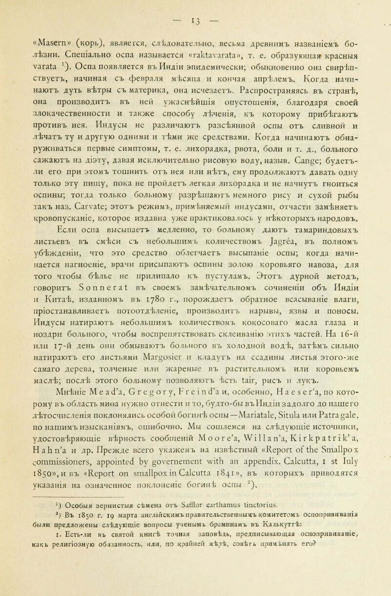 «Мазегп» (корь), являеххя, следовательно, весьма древнпмъ назвашемъ бо- лезни. Спещально оспа называется «гакЬуагага», т. е. образующая' красныя уагаи '•). Оспа появляется въ Индш эпидемически; обыкновенно она свиръп- ствуетъ, начиная съ февраля месяца и кончая апрк?гемъ. Когда начи- наютъ дуть в-Ьтры съ материка, она исчезаетъ. Распространяясь въ стране, она производитъ въ ней ужасн-вйния опустошешя, благодаря своей злокачественности и также способу л-вчешя, къ которому прибътаютъ противъ нея. Индусы не различаютъ разсвянной оспы отъ сливной и л-Ьчатъ ту и другую одними и т-Ьми же средствами. Когда начинаютъ обна- руживаться первые симптомы, т. е. лихорадка, рвота, боли и т. д., больного сажаютъ на д1эту, давая исключительно рисовую воду, назыв. Сап§е; будетъ- ли его при этомъ тошнить отъ нея или н-Ьтъ, ему продолжаютъ давать одну только эту пищу, пока не пройдетъ легкая лихорадка и не начнутъ гноиться оспины; тогда только больному разр-Бшаютъ немного рису и сухой рыбы такъ наз. Саг\таге; этотъ режимъ, применяемый индусами, отчасти зам-вняетъ кровопускаше, которое издавна уже практиковалось у н-вкоторыхъ народовъ. Если оспа высыпаетт- медленно, то больному даютъ тамариндовыхъ листьевъ въ см-Ьси съ небольшимъ количествомъ )а«гёа, въ полномъ убеждении, что это средство облегчаетъ высыпаше оспы; когда начи- нается нагноеше, врачи присыпаютъ оспины золою коровьяго навоза, для того чтобы бъ\лье не прилипало къ пустуламъ. Этотъ дурной методъ, говоритъ Зоппегаг въ своемъ замЬчательномъ сочиненш объ Индш и Кита-в. изданномъ въ 1780 г., порождаетъ обратное всасываше влаги, прюстанавливаетъ потоотдклеше, производитъ нарывы, язвы и поносы. Индусы натираютъ небольшимъ количествомъ кокосоваго масла глаза и ноздри больного, чтобы воспрепятствовать склеиванш этихъ частей. На гб-й или 17-й день они обмываютъ больного въ холодной вод-б, зат^мъ сильно натираютъ его листьями Маг§051ег и кладутъ на ссадины листья этого-же самаго дерева, толченые или жареные въ растительномъ или коровьемъ масл-в; послБ этого больному позволяютъ Ьсть Хялг, рисъ и лукъ. МнБН1е М е а сГа, С г е § о г у, Р г е 1 п <1'а и, особенно, Н а е з е г'а, по кото- рому въ область миеа нужно отнести и то, будто-бы въИндш задолго до нашего л-втосчислешя поклонялись особой богин-Б оспы — МапаЫе, 5ки1а или Рагга§а1е, по нашимъ изыскашямъ, ошибочно. Мы сошлемся на сл-Бдуюшле источники, удостов-Бряюште верность сообщенш М о о г е'а, \\Ч11ап'а, Кугкра1:г1к' а, НаЬп'а и др. Прежде всего укажемъ на извъхтный «Керогс оГгЬе ЯтаПрох сотпнззюпегз, арротгес! Ьу ^оуегпетепс \уп:п ап аррепшх. СакиНа, I 51 1и1у 1850», и въ «Керогг оп $та11рохт СакиПа 1841», въ которыхъ приводятся указашя на означенное поклонеше богине оспы '). ') Особыя зернистыя семена отъ ЗаЯог слгчпатиз 1тс1огш5. 2) Въ 1850 г. 19 марта англжскимъправительственньщъ комитетомъ оспопрививашя были предложены следующие вопросы ученымь браминамь въ Калькутте: I. Есть-ли въ святой книге точная заповедь, предписывающая оспопрививаше, какь релипозную обязанность, или, по крайней д-вр-в, сов-Ьгь применять его?