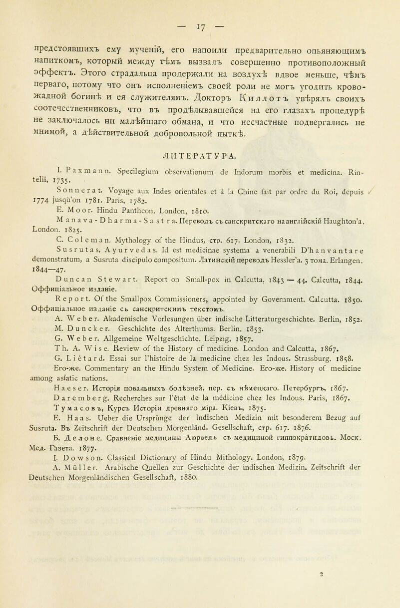 предстоявшихъ ему мучешй, его напоили предварительно опьяняюшимъ напиткомъ, который между т-вмъ вызвалъ совершенно противоположный эффектъ. Этого страдальца продержали на воздухе вдвое меньше, ч-Ьмъ перваго, потому что онъ исполнешемъ своей роли не могъ угодить крово- жадной богин-в и ея служителямъ. Докторъ К и л л о т ъ ув-врялъ своихъ соотечественниковъ, что въ прод-Ьлывавшейся на его глазахъ процедур-в не заключалось ни мал-Ьйшаго обмана, и что несчастные подвергались не мнимой, а д-кйствительной добровольной пытк^. ЛИТЕРАТУРА. I. Р а х т а п п. 5реа1е§тт оЪзепгаИопит с1е ЬШогит тогЫз е4 тесИста. Шп- 4е1Н, 1735. 5 о п п е г а I. Уоуа^е аих Шез опепЫез е4 а 1а СЫпе Гак раг огЛге (1и Кси, скршз 1774 ]'издиоп 1781. Рапз, 1782. Е. Моог. Н1пс1и РапЛеоп. Ьош!оп, 1810. Мапауа-БЬагта-5а51га. Переводъ съ санскритскаго наанглшскш Наи°;п4оп'а, Ьоп(1оп. 1825. С. С о 1 е т а п. Му4Ьо1оду оГ 4Ье Нтс1и5, стр. 617- Ьоп<1оп, 1832. 3 и 5 г и I а 5, Ауигуес1аз. И ез4 теоЧстае зуз4ета а уепегаЫП Б'Ь апуап!аге (1етоп54га4ит, а 5изги4а сПзари1о сотрозИит. Латинскш переводъ Неззкг'а. з тома. Ег1ап§;еп. 1844—47- Бипсап 51е\уаг4. Керог! оп Зта11-рох т Са1си44а, 1843 — 44- СакиПа, 1844- Оффишальное издате. К е р о г 4. ОГ 4пе 5та11рох Сотгшззюпегз, арроЫес! Ьу Соуегптеп4. Са1си44а. 1850. Оффищальное издаше сь санскритскимъ текстомъ. А. V е Ь е г. АкаскгшзсЬе Уог1езип§;еп йЪег 1пс115сЬе 1л44ега4иг§;езсЫсЬ4е. ВегКп, 1852. М. Б и п с к е г. ОезсЫсЬ4е с!ез А14ег4питз. ВегПп. 1853- С. \У е Ъ е г. А11§;етете \Уе14°;е5сЫсп4е. Ье1р21^, 1857. Т п. А. \У 1 з е. Кеу1е\у оГ 4Ье Н1з4огу ог теоасте. Ьопйоп зпА Саки44а, 1867. 0. Ь { ё 4 а г (1. Езза1 зиг ГЫз4о1ге <1е 1а тесИсте сЬег 1ез 1п<1оиз. 54газзЬиг°;. 1848. Его-же. Соттеп4агу ап 4пе Нтс1и 5уз4ет о4~ МесИсгае. Его-же. Шз4огу оГ тексте атоп§ аз1а4к па4юпз. Н а е з е г. История повальныхъ болезней, пер. съ н'Ьмецкаго. Петербурга, 1867. БагетЬег^;. КеспегсЬез зиг Гё4а4 с1е 1а тёсисте сЬег 1ез 1т1оиз. Рапз, 1867. Тумасовг, Курсъ Исторш древняго М1ра. Клевъ, 1875- Е. Нал з. ИеЬег (Не 11гзргйп§;е <1ег ТшНзсЬеп Месигш т14 Ъезошкгет Веги°; аи( 5изги4а. Въ 2е14зсЪпг4 с1ег Веи4зсЬеп Мог§еп1ат1. СезеПзсЪаЙ, стр. 617. 1876. Б. Делоне. Сравнеше медицины Аюраедь съ медициной гиппократидовь. Моск. Мед. Газета. 1877- 1. О о V/ з о п. С1аззка1 Вк4юпагу о4 Нпи1и М14Ьо1о§:у. Ьопйоп, 1879- А. М й 11 е г. АгаЫзсЬе ОиеПеп гиг Сезспк1т1е с!ег тЛзсЬеп МеЙ121п. 2е14зсЪпГ4 с1ег Веи4зсЬеп МогеепкпсНзсЬеп СезеПзсЪатг, 1880.