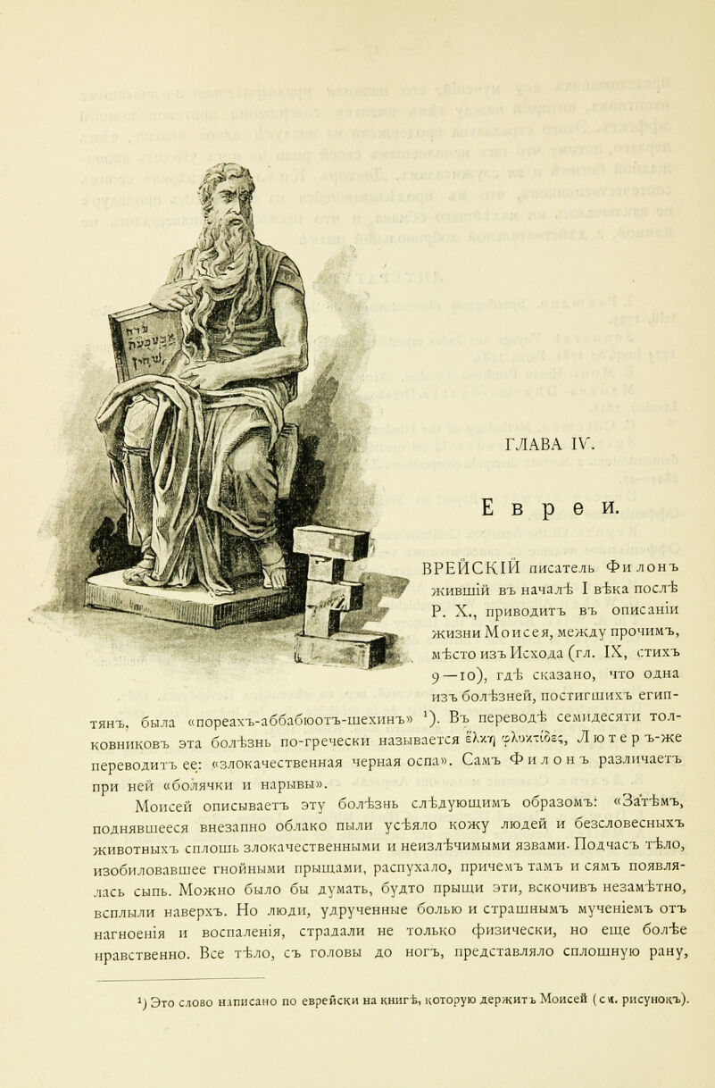 Евреи. ВРЕЙСКШ писатель Филонъ живш1Й въ началъ- I в-вка посл'Ь Р. X., приводить въ описанш жизни Моисея, между прочимъ, мътто изъ Исхода (гл. IX, отихъ 9—ю), гд-Ь сказано, что одна изъ болъзней, постигшихъ егип- тянъ, была «пореахъ-аббабюотъ-шехинъ» '). Въ переводъ- семидесяти тол- ковниковъ эта болезнь по-гречески называется ёХхт) шХохт(8ё;, Лютер ъ-же переводить ее: «злокачественная черная оспа». Самъ Филонъ различаетъ при ней «болячки и нарывы». Моисей описываетъ эту бол-Ьзнь слъдующимъ образомъ: «Затвмъ, поднявшееся внезапно облако пыли усЬяло кожу людей и безсловесныхъ животныхъ сплошь злокачественными и неизлечимыми язвами. Подчасъ т-вло, изобиловавшее гнойными прыщами, распухало, причемъ тамъ и сямъ появля- лась сыпь. Можно было бы думать, будто прыщи эти, вскочивъ незаметно, всплыли наверхъ. Но люди, удрученные болью и страшнымъ мучешемъ отъ нагноешя и воспалешя, страдали не только физически, но еще бол-Ье нравственно. Все тъло, съ головы до ногъ, представляло сплошную рану, ') Это слово написано по еврейски на книг-Ъ, которую держитъ Моисей (ся. рисунокъ).