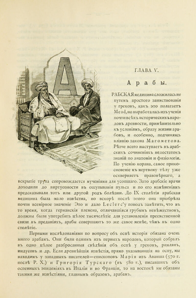 Араб ы. РАБСКАЯ медицина сложилась не путемъ простого заимствовашя у грековъ, какъ это полагаетъ МеасЗ,но выработаласьизъучешя почти всЬхъ историческихънаро- довъ древности, применительно къ услов1ямъ, образу жизни ара- бовъ, и особенно, подчиняясь вл1ян1ю закона Магометов а. Р-ъзче всего выступаетъ въ араб- скихъ сочинешяхъ недостатокъ знанш по анатомш и физюлопи. По учент корана, самое прико- сновеше къ мертвому гвлу уже оскверняетъ правов'Ьрнаго, а вскрыпе трутм сопровождается мучешями для усопшаго. Зато арабсше врачи доходили до виртуозности въ ощупываши пульса и по его измънешямъ предсказывали тотъ или другой родъ болезни. До IX стол-ття арабская медицина была мало известна, но вскоръ послъ- этого она прюбрвла почти всем1рное значеше Это и дало Ь е с 1 е г с'у поводъ заметить, что въ то время, когда германская племена, отличавиляся грубымъ нев-Ьжествомъ, должны были употребить ц-влое тысячелетие для установлешя преемственной связи въ предашяхъ, арабы совершаютъ то же самое мен-ве, ч-вмъ въ одно СТ0Л'БТ1е. Первыми изсл-вдовашями по вопросу объ оспъ- история обязана очень много арабамъ. Они были однимъ изъ первыхъ народовъ, который собралъ въ одно ц-ьлое разбросанныя св-бдъшя объ оспъ- у грековъ, римлянъ, индусовъ и др. Если древнъчишя извъхт1я, прямо указывающая на оспу, мы находимъ у западныхъ писателей—епископовъ Мар1я изъ Аванша (57° г- послъ- Р. X.) и Григор1я Турскаго (въ 5§о г-)> писавшихъ объ оспенныхъ эпидем1яхъ въ Италш и во Францш, то на востоке мы обязаны такими же изв-бст1ями, главнымъ образомъ, арабамъ.