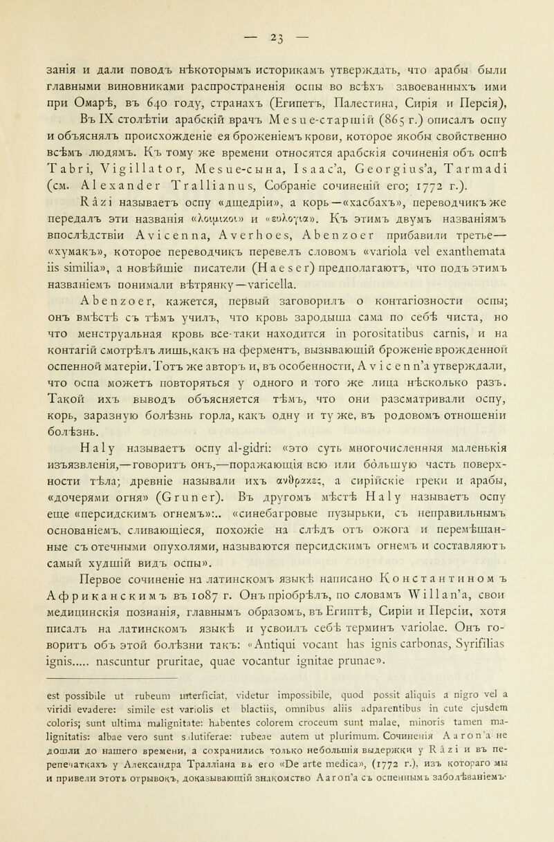 зан1я и дали поводъ н-вкоторымъ историкамъ утверждать, что арабы были главными виновниками распространена оспы во всбхъ завоеванныхъ ими при Омар-Б, въ 640 году, странахъ (Египетъ, Палестина, Сир1я и Перая), Въ IX стол-бтш арабскш врачъ М ез и е-старшш (865 г.) описалъ оспу и объяснялъ происхождеше еяброжешемъ крови, которое якобы свойственно всбмъ людямъ. Къ тому же времени относятся арабская сочинешя объ оспъ- ТаЬг1, V1 § 111 а I о г, Мез и е-с ы н а, I з а а с'а, С е о г е; 1 и з'а, Т а г т а с! 1 (см. А1ехапс1ег ТгаШапиз, Собрате сочинешй его; 1772 г-)- К аг\ называетъ оспу «дщедрш», а корь— «хасбахъ», переводчикъже передалъ эти назвашя «Хощшл» и «еоХоую». Къ этимъ двумъ назвашямъ ВПОСЛ-БДСТВ1И АV1 сеппа, А V ег Ь о ез, АЬепгоег прибавили третье— «хумакъ», которое переводчикъ перевелъ словомъ «уапо1а уе1 ехапгЬет.ат.а из зтгШа», а нов-вйпле писатели (Н а е з е г) предполагают^ что подъ этимъ назвашемъ понимали втзтрянку—уапсеПа. АЬепгоег, кажется, первый заговорнлъ о контапозностп оспы; онъ вм-бст-б съ 1Ьмъ училъ, что кровь зародыша сама по себБ чиста, но что менструальная кровь все-таки находится ш рогознапЬиз сагшз, и на контапй смотр^лъ лишь,какъ на ферментъ, вызывающей брожеше врожденной оспенной матерш.Тотъ же авторъ и, въ особенности, А у 1 с е п п'а утверждали, что оспа можетъ повторяться у одного и того же лица несколько разъ. Такой ихъ выводъ объясняется Т'бмъ, что они разсматривали оспу, корь, заразную бол-взнь горла, какъ одну и ту же, въ родовомъ отношенш болезнь. На1у называетъ оспу а1-§1с1п: «это суть многочисленныя маленьшя изъязвлешя,—говоритъ онъ,—поражающая всю или большую часть поверх- ности т-вла; древше называли ихъ ау&раха?, а сиршсюе греки и арабы, «дочерями огня» (С г и п е г). Въ другомъ м-бстъ- На1у называетъ оспу еще «персидскимъ огнемъ»:.. «синебагровые пузырьки, съ неправильнымъ основашемъ, сливающееся, похож1е на сл-бдъ отъ ожога и перемтьшан- ные съ отечными опухолями, называются персидскимъ огнемъ и составляют ь самый худшш видъ оспы». Первое сочинеше на латинскомъ языкб написано Константином ъ Африканскимъ въ 1087 г. Онъпрюбр-влъ, по словамъ ТУЧПап'а, свои медицинсюя познашя, главнымъ образомъ, въ Египте, Сирш и Персш, хотя писалъ на латинскомъ языков и усвоилъ себтз терминъ уапоке. Онъ го- воритъ объ этой бол-Ьзни такъ: «Апйцш тосапг Ьаз 1§п15 сагЬопаз, ЗугНШаз 1§п1з пазсштшг ргигпае, ^иае уосапШг 1дш*ае ргипае». ез1 розз1Ы1е и( гиЬеиш ийегЯаат, \п<1е1иг 1трозз1Ы1е, с]иос! роззк а%ш$ а т°;го уе] а ушсН еуас!еге: 51гт1е ез( уагюНз е* ЫасШз, отшЪиз аШз айрагептлЪиз т си1е с|изс1ет соЬпз; зип! иШта таН§шШе: ЬаЬегйез со!огет сгосеит зип1 та1ае, тшогк 1атеп тл- ПдтхаНз: а1Ьае уего зип! з.ЛиЖегае: гиЬеае аи1ет и1 р1иптит. Сочинешя А а го п'а не дошли до нашего времени, а сохранились только неболышя выдержки у К. а 2 I и въ пе- репечаткахъ у Александра Тралл1ана вь его «Ое аг1е тесИса», (г772 г-)> изъ котораго мы и привели этоть отрывокъ, доказывающие знакомство Аагоп'а съ оспеннымь забол'Ьвашемъ-
