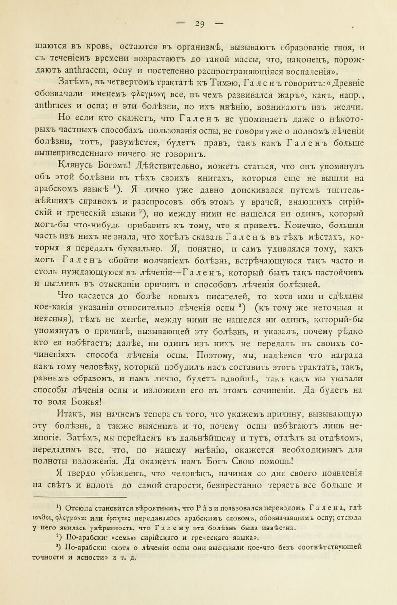 щаются въ кровь, остаются въ организм-в, вызываютъ образоваше гноя, и съ течешемъ времени возрастаютъ до такой массы, что, наконецъ, порож- дают!. аги.Ьгасет, оспу и постепенно распространяющаяся воспалешя». Затъмъ, въ четвертомъ трактате къ Тнмэю, Галенъ говорить:«Древше обозначали именемъ (рХёуроуг] все, въ чемъ развивался жаръ», какъ, напр., апхЬгасез и оспа; и эти болезни, по ихъ мнъ~нт, возникаютъ изъ желчи. Но если кто скажетъ, что Галенъ не упоминаетъ даже о нтзкото- рыхъ частныхъ способах^ пользовашя оспы, не говоря уже о полномъ л-Бченш бол-ьзни, тотъ, разумеется, будетъ правъ, такъ какъ Галенъ больше вышеприведеннаго ничего не говоритъ. Клянусь Богомъ! Действительно, можетъ статься, что онъ упомянулъ объ этой бол-взни въ т-вхъ своихъ книгахъ, которыя еще не вышли на арабскомъ язык-б *). Я лично уже давно доискивался путемъ тщатель- н-бйшихъ справокъ и разспросовъ объ этомъ у врачей, знающихъ сирш- ск1Й и греческш языки ), но между ними не нашелся ни одинъ, который могъ-бы что-нибудь прибавить къ тому, что я привелъ. Конечно, большая часть изъ нихъ не знала, что хотъ\лъ сказать Галенъ въ тбхъ мъттахъ, ко- торыя я передалъ буквально. Я, понятно, и самъ удивлялся тому, какъ могъ Галенъ обойти молчашемъ болезнь, встречающуюся такъ часто и столь нуждающуюся въ лъченш—Галенъ, который былъ такъ настойчивъ и пытливъ въ отысканш причинъ и способовъ л-Ьчешя болезней. Что касается до бол-ве новыхъ писателей, то хотя ими и сделаны кое-кашя указашя относительно л-вчешя оспы 3) (къ тому же неточныя и неясныя), тъмъ не мен-Ье, между ними не нашелся ни одинъ, который-бы упомянулъ о причине, вызывающей эту болъзнь, и указалъ, почему р^дко кто ея избътаетъ; далъе, ни одинъ изъ нихъ не передалъ въ своихъ со- чинешяхъ способа лъчешя оспы. Поэтому, мы, надеемся что награда какъ тому человъ-ку, который побудилъ насъ составить этотъ трактатъ, такъ, равнымъ образомъ, и намъ лично, будетъ вдвойнъ, такъ какъ мы указали способы л-вчешя оспы и изложили его въ этомъ сочиненш. Да будетъ на то воля Божья! Итакъ, мы начнемъ теперь съ того, что укажемъ причину, вызывающую эту болезнь, а также выяснимъ и то, почему оспы избътаютъ лишь не- мнопе. Затъмъ, мы перейдемъ къ дальнейшему и тутъ, отд-влъ за отдъ-ломъ, передадимъ все, что, по нашему мнънш, окажется необходимымъ для полноты изложешя. Да окажетъ намъ Богъ Свою помощь! Я твердо убъжденъ, что человъкъ, начиная со дня своего появлешя на свътъ и вплоть до самой старости, безпрестанно теряетъ все больше и 1) Отсюда становится в-вроятнымъ, что Рази пользовался переводомъ Г а л е н а, гд-Ь юч%01, срХеур-ОУае или ерп^тс; передавалось арабскимъ словомъ, обозначавщимъ оспу; отсюда у него явилась ув-Ьренность, что Г а л е н у эта болезнь была изв-Ьстна. 2) По-арабски: «семью сиршскаго и греческаго языка». 3) По-арабски: «хотя о л-Бченш оспы они высказали кое-что безъ соответствующей точности и ясности» и т. д.