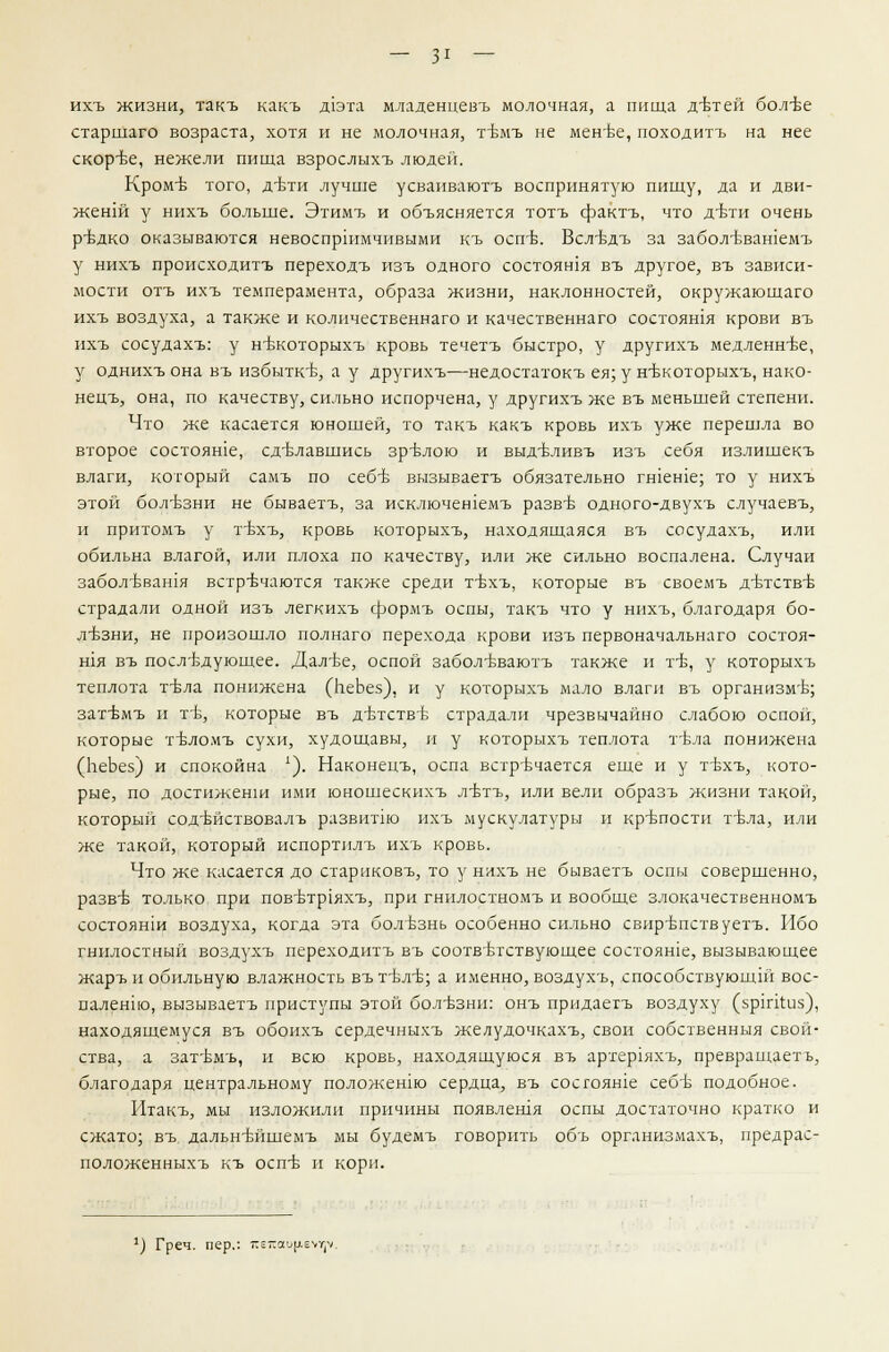 ихъ жизни, такъ какъ Д1эта младенцевъ молочная, а пища детей более старшаго возраста, хотя и не молочная, тЪмъ не менее, походитъ на нее скорее, нежели пища взрослыхъ люден. Кроме того, д-Ьти лучше усваиваютъ воспринятую пищу, да и дви- женш у нихъ больше. Этимъ и объясняется тотъ фактъ, что д-Ьтн очень редко оказываются невоспршмчивыми къ оспе. Всл^Ьдъ за заболевашемъ у нихъ происходитъ переходъ изъ одного состояния въ другое, въ зависи- мости отъ ихъ темперамента, образа жизни, наклонностей, окружаюшаго ихъ воздуха, а также и количественнаго и качественнаго состояшя крови въ ихъ сосудахъ: у нъжоторыхъ кровь течетъ быстро, у другихъ медленнее, у однихъ она въ избытке, а у другихъ—недостатокъ ея; у н'вкоторыхъ, нако- нецъ, она, по качеству, сильно испорчена, у другихъ же въ меньшей степени. Что же касается юношей, то такъ какъ кровь ихъ уже перешла во второе состояше, сделавшись зрелою и выд-вливъ изъ себя излишекъ влаги, который самъ по себе вызываетъ обязательно гшеше; то у нихъ этой болезни не бываетъ, за исключешемъ разве одного-двухъ случаевъ, и притомъ у 1бхъ, кровь которыхъ, находящаяся въ сосудахъ, или обильна влагой, или плоха по качеству, или же сильно воспалена. Случаи забол'Ьван1я встречаются также среди т-Ьхъ, которые въ своемъ детстве страдали одной изъ легкихъ срормъ оспы, такъ что у нихъ, благодаря бо- лезни, не произошло полнаго перехода крови изъ первоначальнаго состоя- шя въ последующее. Далее, оспой забол-вваютъ также и те, у которыхъ теплота тела понижена (ЬеЬез), и у которыхъ мало влаги въ организме; затемъ и те, которые въ детстве страдали чрезвычайно слабою оспой, которые теломъ сухи, худощавы, и у которыхъ теплота тела понижена (ЬеЬез) и спокойна 1). Наконецъ, оспа встречается еще и у техъ, кото- рые, по достиженш ими юношескихъ летъ, или вели образъ жизни такой, который содействовалъ развитш ихъ мускулатуры и крепости тела, или же такой, который испортплъ ихъ кровь. Что же касается до стариковъ, то у нихъ не бываетъ оспы совершенно, разве только при поветр1яхъ, при гнилостномъ и вообще злокачественномъ состоянш воздуха, когда эта болезнь особенно сильно свирепствуетъ. Ибо гнилостный воздухъ переходитъ въ соответствующее состоите, вызывающее жаръ и обильную влажность въ теле; а именно, воздухъ, способствующие вос- паленно, вызываетъ приступы этой болезни: онъ придаетъ воздуху (зртШз), находящемуся въ обоихъ сердечныхъ желудочкахъ, свои собственныя свой- ства, а затемъ, и всю кровь, находящуюся въ артер1яхъ, превращает^ благодаря центральному положенш сердца, въ состояние себе подобное. Итакъ, мы изложили причины появлешя оспы достаточно кратко и сжато; въ. дальнейшеыъ мы будемъ говорить объ организмахъ, нредрас- положенныхъ къ оспе и кори. *) Греч, пер.: тгетширем^.