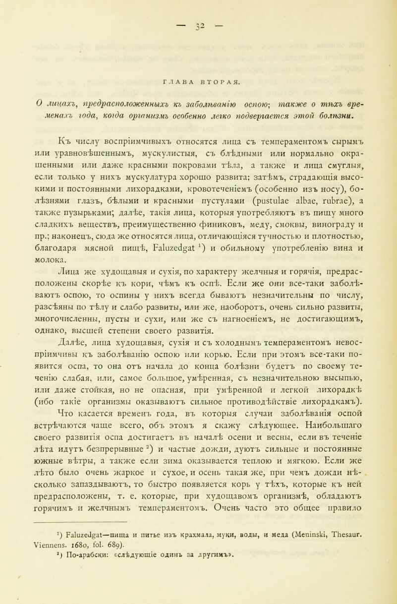 ГЛАВА ВТОРАЯ. О лицахъ, предрасположенныхъ къ заболтант оспою; также о тпхъ вре- менахъ года, когда организмъ особенно легко подвергается этой болтни. Къ числу воспршмчивыхъ относятся лица съ темпераментомъ сырымъ или уравнов-Бшеннымъ, мускулистая, съ бледными или нормально окра- шенными или даже красными покровами тъ\ла, а также и лица смуглыя, если только у нихъ мускулатура хорошо развита; заттзмъ, страдаюшдя высо- кими и постоянными лихорадками, кровотечешемъ (особенно изъ носу), бо- лезнями глазъ, белыми и красными пустулами (ризшке а1Ьае, гиЬгае), а также пузырьками; далее, таюя лица, которыя употребляютъ въ пишу много сладкихъ веществъ, преимущественно финиковъ, меду, смоквы, винограду и пр.; наконецъ, сюда же относятся лица, отличаюшдяся тучностью и плотностью, благодаря мясной пище, Ра1и2ес!§а(; 1) и обильному употребленш вина и молока. Лица же худощавыя и сух1я, по характеру желчныя и горяч1я, предрас- положены скортзе къ кори, чтзмъ къ оспе. Если же они все-таки забол-Ь- ваютъ оспою, то оспины у нихъ всегда бываютъ незначительны по числу, разсвяны по тъ\лу и слабо развиты, или же, наоборотъ, очень сильно развиты, многочисленны, пусты и сухи, или же съ нагноешемъ, не достигающимъ, однако, высшей степени своего развит1я. Далее, лица худощавыя, сухпя и съ холоднымъ темпераментомъ невос- пршмчивы къ заболевание оспою или корью. Если при этомъ все-таки по- явится оспа, то она отъ начала до конца болтззни будетъ по своему те- чен1ю слабая, или, самое большое, умеренная, съ незначительною высыпыо, или даже стойкая, но не опасная, при умеренной и легкой лихорадке (ибо таюе организмы оказываютъ сильное противод'Ьйств1е лихорадкамъ). Что касается временъ года, въ которыя случаи заболтзвашя оспой встречаются чаще всего, объ этомъ я скажу следующее. Наибольшаго своего развит1я оспа достигаетъ въ начале осени и весны, если въ течете л-вта идутъ безпрерывные 2) и частые дожди, дуютъ сильные и постоянные южные ветры, а также если зима оказывается теплою и мягкою. Если же лт5то было очень жаркое и сухое, и осень такая же, при чемъ дожди не- сколько запаздываютъ, то быстро появляется корь у ттзхъ, которые къ ней предрасположены, т. е. которые, при худощавомъ организме, обладаютъ горячимъ и желчнымъ темпераментомъ. Очень часто это общее правило ') Ра1игеЛ§а1—пища и питье изъ крахмала, муки, воды, и меда (Метпзк!, Тпезаиг. \Чеппепз. 1680, 1о1. 689).