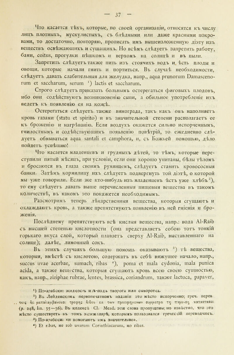 Что касается тъхъ, которые, по своей организации, относятся къ числу лицъ плотныхъ, мускулистыхъ, съ бл-вдными или даже красными покро- вами, то достаточно, повторяю, прописать имъ вышеизложенную д1эту изъ веществъ осв-Бжающихъ и сушащихъ. Но всбмъ сл-Ъдуетъ запретить работу, бани, сойиз, прогулки п-кшкомъ и верхомъ на солнц-б и въ пыли. Запретить сл-вдуетъ также пить изъ стоячихъ водъ и. -есть плоды и овощи, которые начали гнить и портиться. Въ случаъ- необходимости, сл-вдуетъ давать слабительныя для желудка, напр., щщ ргипогит Батазсепо- гит е{ зассЬагит, зегит ') ксйз ег зассЬатт. Строго сл-вдуетъ приказать больнымъ остерегаться фиговыхъ плодовъ, ибо они содъйствуютъ возникновенш сыпи, а обильное употреблеше ихъ ведетъ къ появлению ея на кожъ. Остерегаться слъдуетъ также винограда, такъ какъ онъ наполняетъ кровь газами (з^аШ е(; зрйко) и въ значительной степени располагаетъ ее къ броженно и нагръванно. Если воздухъ окажется сильно испорченнымъ, гнилостнымъ и сод-ьйствующимъ поязленш повъ-трш, то ежедневно сл-б- дуетъ обмываться а^иа 5ап1аП ее сатрЬога, и, съ Божьей помощью, д-бло пойдетъ усптзшно! Что касается младенцевъ и грудныхъ д-втей, то т-ьмъ, которые пере- ступили пятый мъ-сяцъ, при условии, если они хорошо упитаны, 6-блы тъ\ломъ и бросаются въ глаза свонмъ румянцемъ, слъ-дуетъ ставить кровососныя банки. Зат'Бмъ кормилицу ихъ сл-вдуетъ подвергнуть той д1эт-б, о которой мы уже говорили. Если же кто-нибудь изъ младенцевъ -бстъ уже хл-вбъ2), то ему сл-вдуетъ лавать выше перечисленныя пищевыя вещества въ такомъ количеств-в, въ какомъ это покажется необходимымъ. Разсмотримъ теперь лтккарственныя вещества, который сгущаютъ и охлаждаютъ кровь, а также препятствуютъ появленш въ ней гшешя и бро- женгя. Посл-Бднему препятствуютъ все кислыя вещества, напр.: вода А1-К.а)Ь съ высшей степенью кислотности (она представляетъ собою тотъ тонкш горькаго вкуса слой, который плаваетъ сверху А1-Кащ, выставленнаго на солнце); далъе, лимонный сокъ. Въ этихъ случаяхъ большую помощь оказываютъ 3) тъ- вещества, которыя, вм-бсгб съ кислотою, содержатъ въ себъ- вяжущее начало, напр., зиссиз иуае асегЬае, зитасЬ, пЬаз ■*), рота Й та1а суиоша, так ритса асЫа, а также вещества, которыя сгущаютъ кровь всею своею сущностью, какъ, напр., гшрЬае гиЬгае, кпгез, Ьгаззка, сопапс1гит, также Ьсгиса, рарауег, ') По-драбски: жидкость и/ь-подь творога или сыворотка. 2) Вь Лейденскомь первопечатномъ изданш это мъхто испорченно; греч. перев то(? ое и№.таХар(Заыо1)31 трое)»]? Ь'.Ьои е/, гтч кйо^ЛГ^еяеач аа[1|ютря тт] яароуот) '/.атаатааЕ! (р. 248, Ип. 35—Зб). Въ кодексы С1. Меа<1. эти слова пропущены; но известно, что это мъхто существуеть въ томъ экзем.тляр-Ь, которымъ пользовался гречесай переводчикъ. 3) По-арабски: «и помогаютъ имь значительно». ') Е1 пЪа5, не гоЬ иуагит СопгпЫасагит, но г]Ьаз.