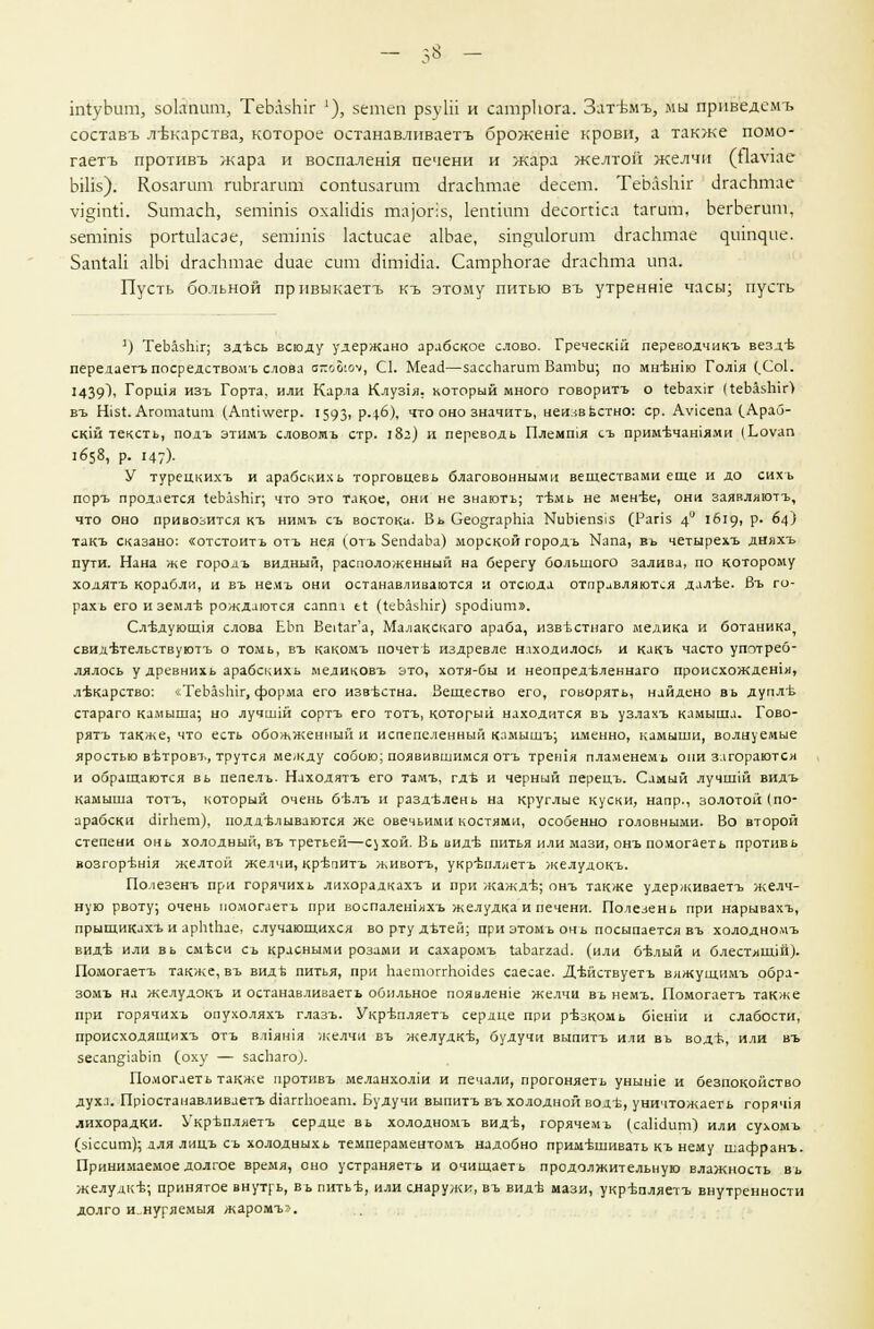 ЫуЬшп, зокпит, ТеЫзЫг '), зетеп рзуШ и сатркога. Зат-вм-ъ, мы приведсмъ составъ лтжарства, которое останавливаетъ брожеше крови, а также помо- гаетъ противъ жара и воспаления печени и жара желтой желчи (Яа\чае ЬШз): Козагит гиЬгагит соп^изагит ЛгасЬтае Лесет. ТеЬазЫг ЛгасЬтае у5§ттл. ЗитасЬ, зеппшз охаНаЧз та]ог;з, 1еппит саесогиса 1агит, ЬегЬегит, зетЫз ройиЬсэе, зепптз 1ас1исае а1Ьае, зт°;и1огит (агасЬтае ^шп^ие. Зап1аП а1Ы ЛгасЬтае с!иае сит с1хт1сИа. СатрЬогае ЛгасЬта ипа. Пусть больной прпвыкаетъ къ этому питью въ утренше часы; пусть д) ТеЬазЫг; здъсь всюду удержано арабское слово. Гречески! переводчикъ везд'Ь передаетъ посредствомь слова аг.ъЪюч, С1. Меаа—зассЬашт ВатЬи; по мн+шш Гол1я (.Со1. 1439^ Горшя изъ Горта. или Карла Клу31я. который много говорить о т,еЪах1г ЦеЬазЫг) въ Н151. АготаШт (Агпд\уегр. 1593> р-4-6), что оно значить, ненавистно: ср. Аукепа (Араб- ский тексть, подъ этимъ словомъ стр. 182) и переводь Племтя съ прим-ьчатями (Ьоуап 1658, р. 147)- У турецкихъ и арабскихь торговцевь благовонными веществами еще и до сихъ поръ продается т.еЬазЫг; что это такое, они не знають; т-Ьмь не мент;е, они заявляютъ, что оно привозится къ нимъ съ востока. Вь СеодгарЫа ЫиЫеп515 (Рапз 4° 1619. Р- 64) такъ сказано: «отстоитъ отъ нея (отъ ЗепйаЬа) морской городъ Капа, въ четырехъ дияхъ пути. Нана же гороаъ видный, расположенный на берегу большого залива, по которому ходятъ корабли, и въ не.мъ они останавливаются и отсюда отправляются дал'Ье. Въ го- рахь его и землъ- рождаются сапт е1 (1еЪа5Ыг) зроолит». Сл-Ьдуюшля слова ЕЬп Ве^аг'а, Малакскаго араба, извъстнаго медика и ботаника, свидътельствуютъ о томь, въ какомъ почетъ издревле находилось и какъ часто употреб- лялось у древнихь арабскихь медиковъ это, хотя-бы и неопредъленнаго происхождения, лекарство: чТеЬаьЫг, форма его извъстна. Вещество его, говорять, найдено вь дупл'ь стараго камыша; но лучшш сортъ его тотъ, который находится вь узлахъ камыша. Гово- рятъ также, что есть обожженный и испепеленный камыщъ; именно, камыши, волнуемые яростью вьтровъ, трутся между собою; появившимся отъ трешя пламенемь они загораются и обращаются вь пепелъ. Находятъ его тамъ, гдъ и черный перецъ. Самый лучшш видъ камыша тотъ, который очень б'Ьлъ и раздълень на круглые куски, напр., золотой (по- арабски ЛгЬет), иодд-ьлываются же овечьими костями, особенно головными. Во второй степени онь холодный, въ третьей—с^хой. Вь вид* питья или мази, онъ помогаеть противь иозгор'ьшя желтой желчи, крепить животъ, укр'Ьпляетъ желудокъ. По лезенъ при горячихь лихорадкахъ и при жажд*; онъ также удерживаетъ желч- ную рвоту; очень помогаетъ при воспалешяхъ желудка и печени. Полезень при нарывахъ, прыщикахъ и арЬлЬае, случающихся во рту дътей; при этомь онь посыпается въ холодномъ вид-б или вь смъси съ красными розами и сахаромъ 1аЬаггас1. (или 6-Ьлый и блестящей). Помогаетъ также, въ видь питья, при паетоггЬоИез саесае. Д-ьйствуетъ вяжущимъ обра- зомъ на желудокъ и останавливаетъ обильное появлеше желчи въ немъ. Помогаетъ также при горячихь опухоляхъ глазъ. Укр'Ьпляетъ сердце при р-Ьзкомь б1еши и слабости, происходящихъ отъ ВЛ1ЯН1Я желчи въ желудкЬ, будучи выпить или въ водъ, или въ зесап^раЬт С0ХУ — заспаго). Помогаеть также противъ меланхолш и печали, прогоняеть уныше и безпокойство духа. Прюстанавливаетъ сИаггЬоеат. Будучи выпить въ холодной водъ, уничтожаеть горяч1я лихорадки. Укрьпляетъ сердце вь холодномъ вид-б, горячемь (саНёит) или сухомъ (зксит); аля лицъ съ холодныхь темпераментомъ надобно примешивать къ нему шафранъ. Принимаемое долгое время, оно устраняешь и очищаеть продолжительную влажность вь желудке; принятое внутрь, въ пить-б, или снаружи, въ вид-в мази, укр-Ьпляетъ внутренности долго и„нуряемыя жаромъг.