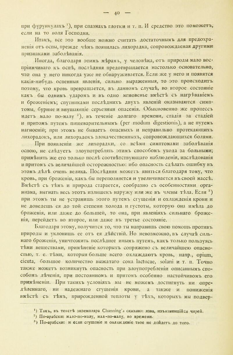 — 4о — при фурункулахъ *), при спазмахъ глотки и т. п. И средство это поможетъ, если на то воля Господня. Итакъ, все это вообще можно считать достаточнымъ для предохра- нен1я отъ оспы, прежде ч:Ьмъ появилась лихорадка, сопровождаемая другими признаками забол^вашя. Иногда, благодаря этимъ м-Ьрамь, у челов-вка, отъ природы мало вое- пршмчиваго къ оспъ\, последняя предотвращается настолько основательно, что она у него никогда уже не обнаруживается. Если же у него и появятся кашя-нибудь оспенныя явлешя, сильно выраженныя, то это происходитъ потому, что кровь превращается, въ данномъ случае, во второе состояние какъ бы однимъ ударомъ и въ одно мгновенье вм'бстъ- съ нагр^ван!емъ и брожешемъ; спутниками посл-Ьднихъ двухъ явленш оказываются симп- томы, бурные и внушаюшде серьезныя опасешя. Обыкновенно же процеесъ идетъ мало по-малу ), въ течете долгаго времени, стад1я за стад1ей и притомъ путемъ пищеварительнымъ (рег тоекпп шцезпогш), а не путемъ нагноенпг, при этомъ не бываетъ опасныхъ и неправильно протекающихъ лихорадокъ, или лихорадокъ злокачественныхъ, сопровождающихся болями. При появленш же лихорадки, со всеми симптомами забол-Ъвашя оспою, не сл'Ьдуетъ злоупотреблять этимъ способомъ ухода за больными; применять же его только послъ- соотв-Ьтствующаго наблюдешя, изелъ-довашя и притомъ съ величайшей осторожностью: ибо опасность сделать ошибку въ этомъ д-блъ- очень велика. Последняя можетъ явиться благодаря тому, что кровь, при броженщ, какъ бы переполняется и увеличивается въ своей массв. Вм-бсттз съ т-бмъ и природа старается, сообразно съ особенностями орга- низма, выгнать весь этотъ излишекъ наружу или же въ члены тъ-ла. Если 3) при этомъ ты не устранишь этого путемъ сгущешя и охлаждешя крови и не доведешь ея до той степени холода и густоты, которую она имъ-ла до брожешя, или даже до большей, то она, при явлешяхъ сильнаго броже- Н1я, перейдетъ во второе, или даже въ третье состояше. Благодаря этому, получится то, что ты направишь свою помощь противъ природы и уклонишь ее отъ ея д-бйствш. Но невозможно, въ случае силь- наго брожешя, уничтожить последнее инымъ путемъ, какъ только пользуясь т-Ьми веществами, прим-Ьнеше которыхъ сопряжено съ величайшею опасно- стью, т. е. т-бми, которыя больше всего охлаждаютъ кровь, напр., оршт, скиха, большое количество выжатаго сока ксгисае, 5о1аш и т. п. Точно также можетъ возникнуть опасность при злоупотребленш описаннымъ спо- собомъ л-вчен1я, при постоянномъ и притомъ особенно настойчивомъ его прим'ьненш. При такихъ услов1яхъ мы не можемъ достигнуть ни опре- деленна™, ни надежнаго сгущешя крови, а также и понижешя вмбст-б съ т-бмъ, прирожденной теплоты у т-бхъ, которыхъ мы подвер- 11 Такъ, въ текстъ- экземпляра Скапшп°;'а сказано: язва, изъязвившшея чирей. ) По-арабски: мало-по-малу, мал-по-малу, во времени.