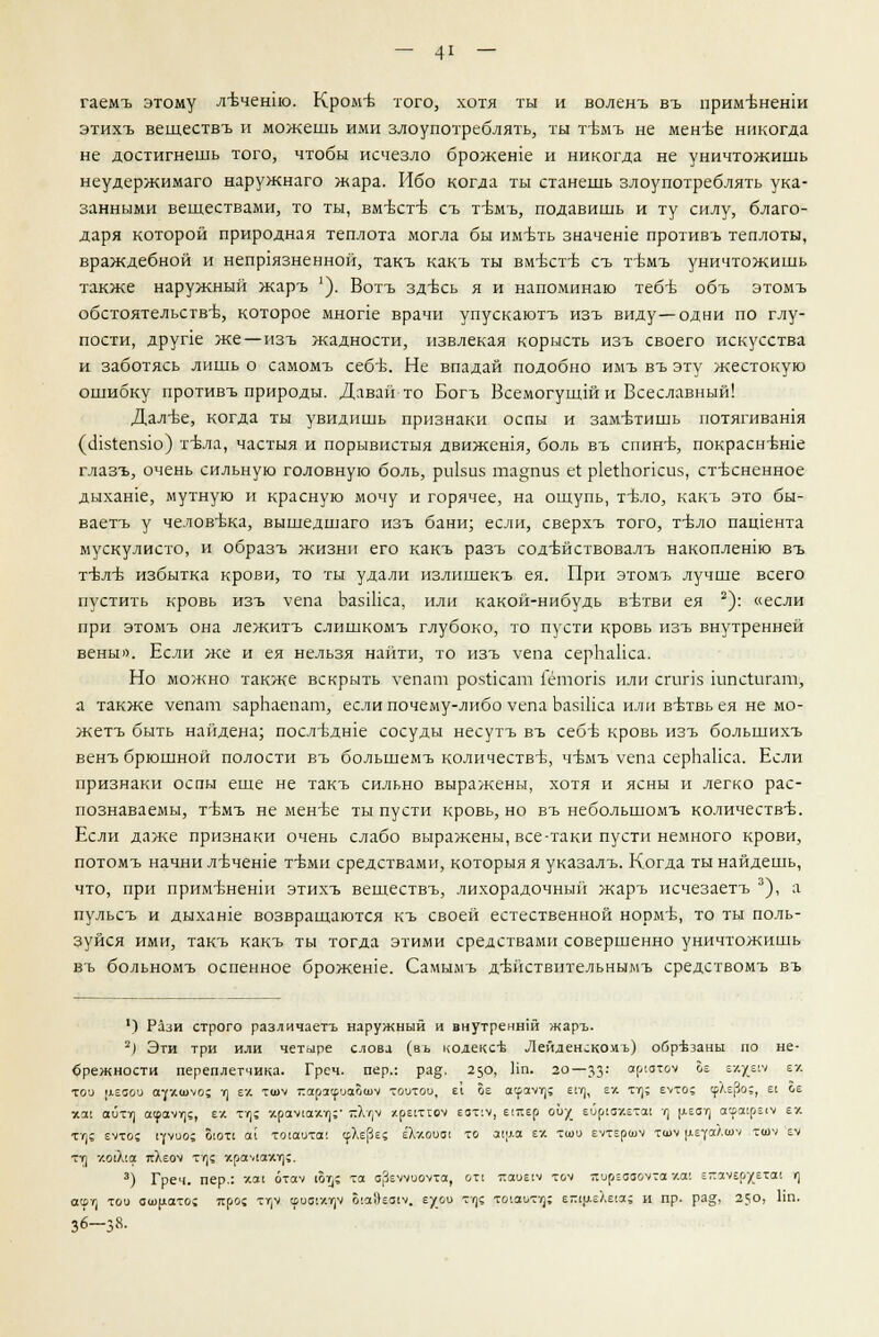 гаемъ этому л-Бченпо. Кромъ того, хотя ты и воленъ въ примъненш этихъ веществъ и можешь ими злоупотреблять, ты тъмъ не мен-ве никогда не достигнешь того, чтобы исчезло брожеше и никогда не уничтожишь неудержимаго наружнаго жара. Ибо когда ты станешь злоупотреблять ука- занными веществами, то ты, вмъсгб съ тъмъ, подавишь и ту силу, благо- даря которой природная теплота могла бы имъть значение противъ теплоты, враждебной и неприязненной, такъ какъ ты вм'бстъ съ тъмъ уничтожишь также наружный жаръ '). Вотъ здъсь я и напоминаю тебъ объ этомъ обстоятельстве, которое мнопе врачи упускаютъ изъ виду—одни по глу- пости, друпе же—изъ жадности, извлекая корысть изъ своего искусства и заботясь лишь о самомъ себъ. Не впадай подобно имъ въ эту жестокую ошибку противъ природы. Давай то Богъ Всемогущши Всеславный! Далъе, когда ты увидишь признаки оспы и заметишь потягивашя (шз1:еп5ю) тъла, частыя и порывистыя движешя, боль въ спин-б, покраснъше глазъ, очень сильную головную боль, ри1зи5 та§пиз е1 ркгЬопсиз, стесненное дыхаше, мутную и красную мочу и горячее, на ощупь, тъло, какъ это бы- ваетъ у человека, вышедшаго изъ бани; если, сверхъ того, тъло патента мускулисто, и образъ жизни его какъ разъ содъйствовалъ накоплент въ тъ-лъ- избытка крови, то ты удали излишекъ ея. При этомъ лучше всего пустить кровь изъ Vепа ЬазШса, или какой-нибудь вътви ея 2): «если при этомъ она лежитъ слишкомъ глубоко, то пусти кровь изъ внутренней вены». Если же и ея нельзя найти, то изъ уепа серЬаНса. Но можно также вскрыть уепат розгкат Гетопз или сгит шпсгигат, а также уепат зарЬаепат, если почему-либо уепа ЬаяШса или вътвь ея не мо- жетъ быть найдена; посл-вдше сосуды несутъ въ себъ- кровь изъ большихъ венъ брюшной полости въ большемъ количестве, чъмъ уепа серЬаНса. Если признаки оспы еще не такъ сильно выражены, хотя и ясны и легко рас- познаваемы, т-бмъ не менъе ты пусти кровь, но въ небольшомъ количестве. Если даже признаки очень слабо выражены, все-таки пусти немного крови, потомъ начни лъчеше тъми средствами, которыя я указалъ. Когда ты найдешь, что, при прим-вненш этихъ веществъ, лихорадочный жаръ исчезаетъ 3), а пульсъ и дыхате возвращаются къ своей естественной норме, то ты поль- зуйся ими, такъ какъ ты тогда этими средствами совершенно уничтожишь въ больномъ оспенное брожеше. Самымъ дъйствительнымъ средствомъ въ 1) Рази строго различаетъ наружный и внутреннш жаръ. 2) Эти три или четыре слова (въ кодексЬ Лейденском ь) обр-Ьзаны по не- брежности переплетчика. Греч, пер.: ра&. 250, Пп. 20—33- а^латоч ^е е'-Хе'7 6/- той [лгаои аухшуо; г) ех тшч гарз^маошч тоотои, с| Ьг асрачт;; епг), ех тт); е>то; срХЕро;, г^ ое Г.Я1 аитт) а<раут]5, ех ту); хрстахг);- -Х<]ч хрегсгоч еот:у, Ещер ой/_ ейрмхетш ц р.ЕСг] аерокресу ех тт); еуто; сроо; оют1 ал тосаита; срХерЕ? е'ХхооО! то а1[ла гу тсоо еутершу тшч цЕуяЛш'' ти>-/ гч тт] хоЛ'.а тсХеоч Тт]{ храмах-г];. 3) Греч, пер.: УЯ1 отач Йт)! та а^гччиочха, отс тшие!ч -мч яцрЕааомтаха; Е~с<уер-/;Ета'. ц ащ той ашцато» яро? тт)Ч1 ууыщч О!ос})еа(ч. гут т/|е тоюот?}; г-глу-г'Кгю.^ и пр. ра§, 250, Пп. 36-38.