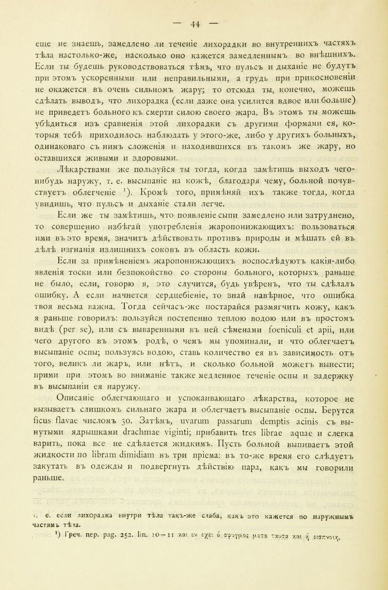 — 4+ — еще не знаешь, замедлено ли течете лихорадки во внутреннихъ частяхъ т-Ьла настолько-же, насколько оно кажется замедленнымъ во вн'бшнихъ. Если ты будешь руководствоваться т-Ьмъ, что пульсъ и дыхаше не будутъ при этомъ ускоренными или неправильными, а грудь при прикосновенш не окажется въ очень сильномъ жару; то отсюда ты, конечно, можешь сделать выводъ, что лихорадка (если даже она усилится вдвое или больше) не приведетъ больного къ смерти силою своего жара. Въ этомъ ты можешь убъ-диться изъ сравнешя этой лихорадки съ другими формами ея, ко- торыя тебгв приходилось наблюдать у этого-же, либо у другихъ больныхъ, одинаковаго съ нимъ сложешя и находившихся въ такомъ же жару, но оставшихся живыми и здоровыми. Лекарствами же пользуйся ты тогда, когда заметишь выходъ чего- нибудь наружу, т. е. высыпаше на коже, благодаря чему, больной почув- ствуетъ облегчеше '). Кромъ- того, применяй ихъ также тогда, когда увидишь, что пульсъ и дыхаше стали легче. Если же ты заметишь, что появлеше сыпи замедлено или затруднено, то совершенно избътай употребления жаропонижающихъ: пользоваться ими въ это время, значитъ действовать противъ природы и мешать ей въ д-бл-б изгнашя излишнихъ соковъ въ область кожи. Если за прим-Бнешемъ жаропонижающихъ воспослъ-дуютъ каюя-либо явлешя тоски или безпокойство со стороны больного, которыхъ раньше не было, если, говорю я, это случится, будь ув-Бренъ, что ты сд-влалъ ошибку. А если начнется сердцеб1ен1е, то знай наверное, что ошибка твоя весьма важна. Тогда сейчасъ-же постарайся размягчить кожу, какъ я раньше говорилъ: пользуйся постепенно теплою водою или въ простомъ вид-б (рег зе), или съ вываренными въ ней свменами гоешсии е! арп, или чего другого въ этомъ род-Ь, о чемъ мы упоминали, и что облегчаетъ высыпаше оспы; пользуясь водою, ставь количество ея въ зависимость отъ того, великъ ли жаръ, или н-бтъ, и сколько больной можетъ вынести; прими при этомъ во внимаше также медленное течеше оспы и задержку въ высыпанш ея наружу. Описание облегчающаго и успокаивающаго лекарства, которое не вызываетъ слишкомъ сильнаго жара и облегчаетъ высыпаше оспы. Берутся Нсиз Пауас числомъ з°- Зат-Ьмъ, цуздш раззагшп аетрНз аашз съ вы- нутыми ядрышками агасЬтае л-чцтй; прибавить (тез НЬгае а9иае и слегка варить, пока все не сделается жидкимъ. Пусть больной выпиваетъ этой жидкости по НЬгат шгшшат въ три пр1ема: въ то-же время его сл-вдуетъ закутать въ одежды и подвергнуть д-Ъйствш пара, какъ мы говорили раньше. I. е. если лихорадка внутри тЪла такъ-же слаба, какь это кажется по наружнымъ частямъ т^1а. ') 1'реч. пер. ра§. 252. 1ш. ю-и -/.а: и гус: о 3-^р.о; у.гта -^-з у.оч г цвпуои;.