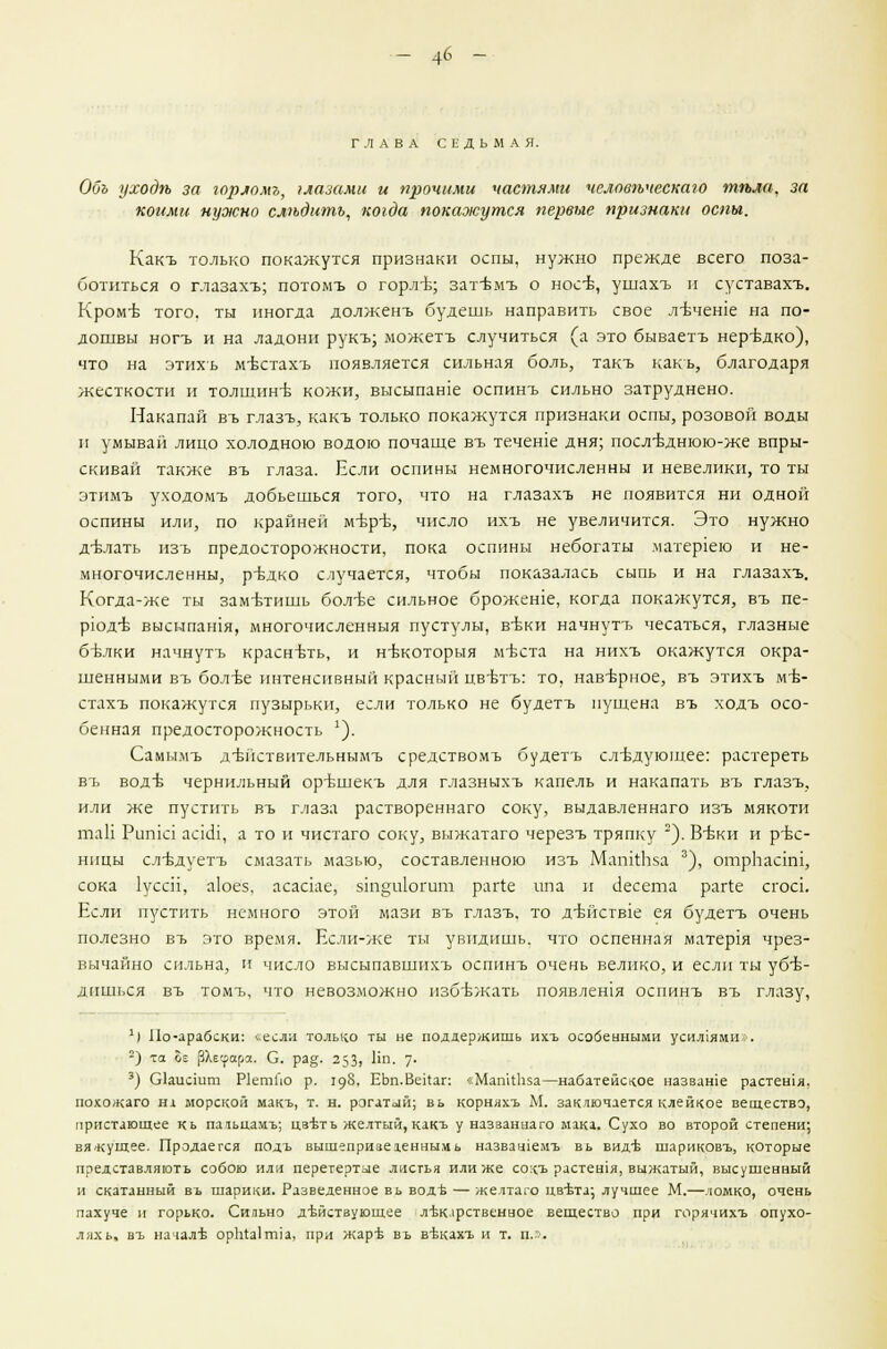 4б - ГЛАВА СЕДЬМАЯ. Обь уходп за горломъ, глазами и прочими частями человпческаю тгьла, за коими нужно слпдитъ, когда покажутся первые признаки оспы. Какъ только покажутся признаки оспы, нужно прежде всего поза- ботиться о глазахъ; потомъ о горл-ь; зат-вмъ о носЬ, ушахъ и суставахъ. РСром-в того, ты иногда долженъ будешь направить свое л-Ьчеше на по- дошвы ногъ и на ладони рукъ; можетъ случиться (а это бываетъ нередко), что на этихъ м-встахъ появляется сильная боль, такъ какъ, благодаря жесткости и толщинъ- кожи, высыпаше оспинъ сильно затруднено. Накапай въ глазъ, какъ только покажутся признаки оспы, розовой воды и умывай лицо холодною водою почаще въ течете дня; послъднюю-же впры- скивай также въ глаза. Если оспины немногочисленны и невелики, то ты этимъ уходомъ добьешься того, что на глазахъ не появится ни одной оспины или, по крайней м-Б-р-ь, число ихъ не увеличится. Это нужно д-Ьлать изъ предосторожности, пока оспины небогаты матер1ею и не- многочисленны, ръ-дко случается, чтобы показалась сыпь и на глазахъ. Когда-же ты заметишь бол-ье сильное брожеше, когда покажутся, въ пе- рюдъ- высыпашя, многочисленныя пустулы, в-Ьки начнутъ чесаться, глазные бъ\лки начнутъ краснъть, и нтжоторыя м-вста на нихъ окажутся окра- шенными въ бол-Ье интенсивный красный цв-бтъ: то. нав-врное, въ этихъ м-Ь- стдхъ покажутся пузырьки, если только не будетъ пущена въ ходъ осо- бенная предосторожность ]). Самымъ д-БЙствительнымъ средствомъ будетъ следующее: растереть въ водъ чернильный ор-ьшекъ для глазныхъ капель и накапать въ глазъ, или же пустить въ глаза раствореннаго соку, выдавленнаго изъ мякоти таН Рита ааш, а то и чистаго соку, выжатаго черезъ тряпку 2). Ввки и ръх- ннцы сл-вдуетъ смазать мазью, составленною изъ МапйЬха 3), отрЬааш, сока 1уссН, а1оез. асааае, 5т§и1огит райе ипа и Песета раг(:е сгоа. Если пустить немного этой мази въ глазъ. то д-вйств1е ея будетъ очень полезно въ это время. Если-же ты увидишь, что оспенная матер1я чрез- вычайно сильна, и число высыпавшнхъ оспинъ очень велико, и если ты убе- дишься въ томъ, что невозможно избежать появления оспинъ въ глазу, ') По-арабски: ьесли только ты не поддержишь ихъ особенными усил1ями*. 2) та 2е (ЗХесрсфос. С ра§. 253) Ни. у. 3) СИаисшт ИетГю р. 198. ЕЪп.ВеИап «Мап'цЬза—набатейское назваше растешя, похожаго нх морской макъ, т. н. рогатой; вь корняхъ М. заключается клейкое вещество, пристающее кь паньцамъ; цвътъ желтый, какъ у названнаго мака. Сухо во второй степени; вяжущее. Продается подъ вышеприведенным ь назвашемъ вь вид'Ь шариковъ, которые представляютъ собою или перетертые листья или же соцъ растешя, выжатый, высушенный и скатанный въ шарики. Разведенное вь водЪ— желтаго цвъта; лучшее М.—ломко, очень пахуче и горько. Сильно действующее лъж.фственное вещество при горячихъ опухо- ляхь. въ начале ораЫгша, при жарт; въ въжахъ и т. п..