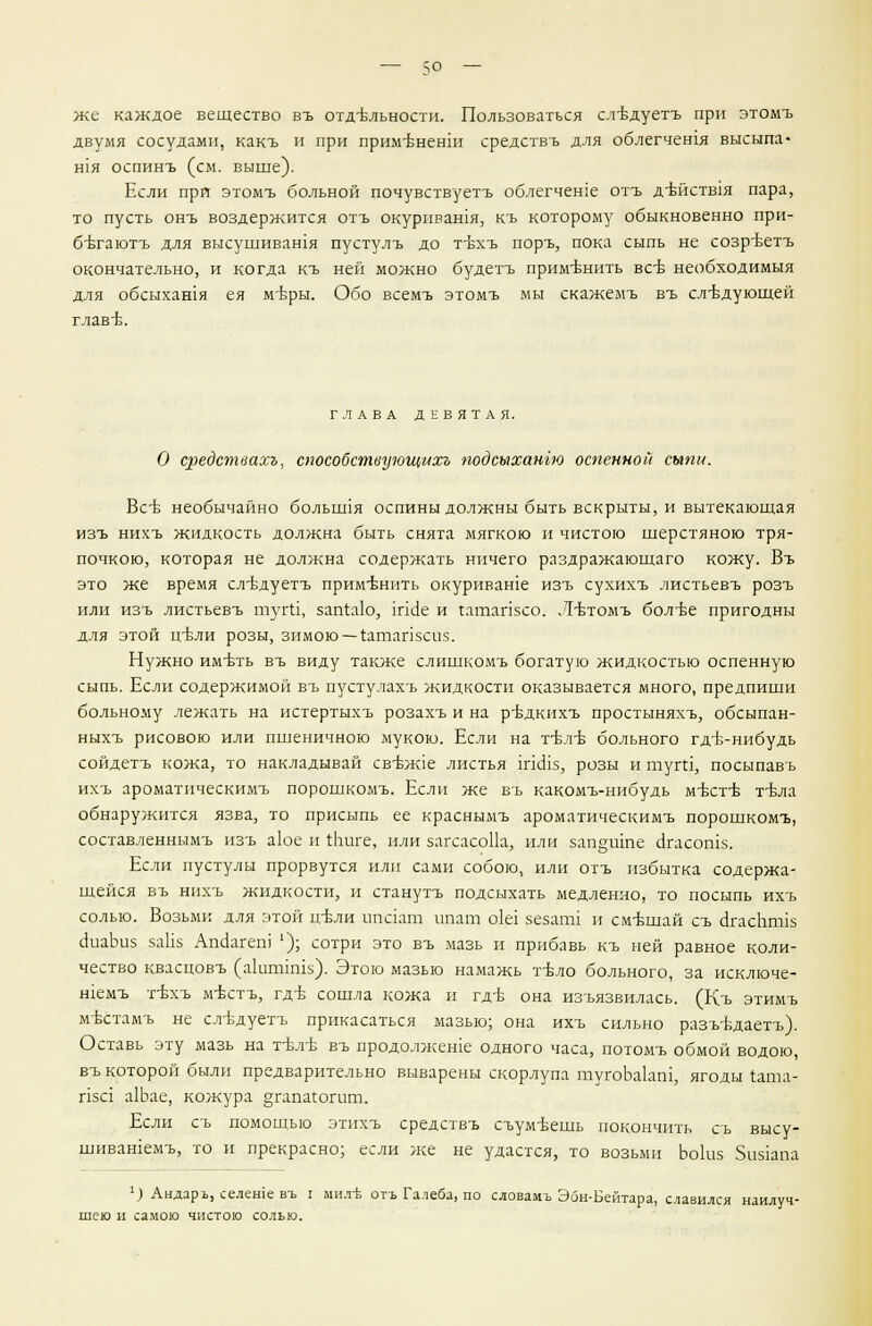 же каждое вещество въ отд-бльности. Пользоваться слъ-дуетъ при этомъ двумя сосудами, какъ и при примъ-ненш средствъ для облегчешя высыпа- Н1Я оспинъ (см. выше). Если при этомъ больной почувствуетъ облегчение отъ д-бйств!я пара, то пусть онъ воздержится отъ окуривашя, къ которому обыкновенно при- бътаютъ для высушивания пустулъ до т-вхъ поръ, пока сыпь не созр-ветъ окончательно, и когда къ ней можно будетъ применить все необходимыя для обсыхания ея мъ-ры. Обо всемъ этомъ мы скажемъ въ следующей глав ■б. ГЛАВА ДЕВЯТАЯ. О средствахъ, способствующихг подсыхангю оспенной сыпи. Все необычайно болышя оспины должны быть вскрыты, и вытекающая изъ нихъ жидкость должна быть снята мягкою и чистою шерстяною тря- почкою, которая не должна содержать ничего раздражающаго кожу. Въ это же время сл-вдуетъ применить окуриваше изъ сухихъ листьевъ розъ или изъ листьевъ туги, запЫо, шс!е и гатапзсо. Л-бтомъ бол-ве пригодны для этой ггвли розы, зимою — гашапзсиз. Нужно имъгь въ виду также слишкомъ богатую жидкостью оспенную сыпь. Если содержимой въ пустулахъ жидкости оказывается много, предпиши больному лежать на истертыхъ розахъ и на ръ\цкихъ простыняхъ, обсыпан- ныхъ рисового или пшеничного мукою. Если на т-бл-б больного гд-Ь-нибудь сойдетъ кожа, то накладывай свъж1е листья гпшз, розы и тут, посыпавъ ихъ ароматическимъ порошкомъ. Если же въ какомъ-нибудь м-бстъ- т-вла обнаружится язва, то присыпь ее красныыъ ароматическимъ порошкомъ, составленнымъ изъ а1ое и гЬиге, или загсасоИа, или зап§шпе скасошз. Если пустулы прорвутся или сами собою, или отъ избытка содержа- щейся въ нихъ жидкости, и станутъ подсыхать медленно, то посыпь ихъ солью. Возьми для этой цъли ипаат ипат оЫ зезагш и смешай съ (дгасштпз аиаЬиз заНз Апаагет' '); сотри это въ мазь и прибавь къ ней равное коли- чество квасцовъ (акитпшз). Этою мазью намажь т-бло больного, за исключе- шемъ т-Ьхъ м-бстъ, гдъ сошла кожа и гд-б она изъязвилась. (Къ этимъ мъхтамъ не сл-вдуетъ прикасаться мазью; она ихъ сильно разътдаетъ). Оставь эту мазь на т-бл-б въ продолжеше одного часа, потомъ обмой водою, въ которой были предварительно выварены скорлупа тугоЬакш, ягоды т.ата- пзс1 а1Ьае, кожура §гапагогит. Если съ помощью этихъ средствъ съум-Ьешь покончить съ высу- шивашемъ, то и прекрасно; если же не удастся, то возьми Ьо1из 5из1апа х) Андаръ, селеше въ I милъ отъ Галеба, по словамъ Эбн-Бейтара, славился наилуч- шею и самою чистою солью.