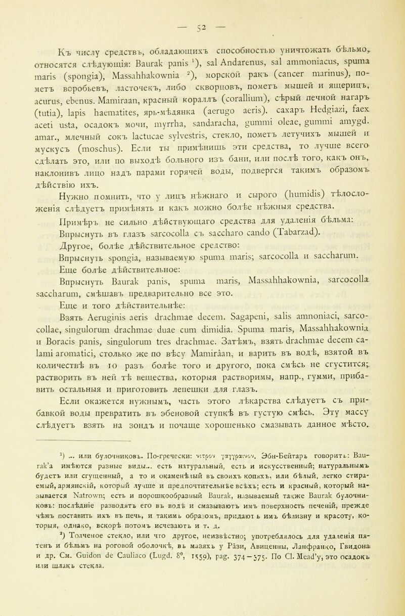 Къ числу средствъ, обладающихъ способностью уничтожать бельмо, относятся сл-Ьдующ1я: Ваигак рагпз 1), за! Апйагегш», за1 аттошаеш, зрита тапз (зроп^а), Ма'яааЪЬакотта 2), морской ракъ (сапсег таппиз), по- меть всробьевъ, ласточек*, либо скворповъ, пометъ мышей и ящерицъ, лсигиз, еЬепиз. Мапш-аап, красный кораллъ (согаШшп), серый печной нагаръ (титла), 1ар1з Ьаета1кез, ярь-медянка (аеги§о аепз), сахаръ Недфя, гаех асеи изта, осадокъ мочи, туггЬа, запаагасЬа, §итгш о1еае, §итпи ату§и. атаг., млечный сокъ кстлсае зуЬезиПЗ, стекло, пометъ летучихъ мышей и мускусъ (тозсЬиз). Если ты применишь эти средства, то лучше всего сдтзлать это, или по выходе больного изъ бани, или поел* того, какъ онъ, наклонивъ лицо надъ парами горячей воды, подвергся такимъ образомъ- д'Ьйствпо ихъ. Нужно помнить, что у лицъ н-вжнаго и сырого (Ьигшсиз) телосло- жения следуетъ применять и какъ можно более гпЬкныя средства. Прим-връ не сильно действующего средства для удалешя бельма: Впрыснуть въ глазъ загсосоПд съ зассЬаго сапсю (ТаЬаггдо'). Другое, бол^е действительное средство: Впрыснуть зрош^а, называемую зрита тапз; загсосоПа п зассЬагит.. Еще более действительное: Впрыснуть Ваигак рашз, зрита тапз, МаззаЬЬако^шл, загсосоПа зассЬагит, смешавъ предварительно все это. Еще и того действительнее: Взять Аега§1П1з аепз цглсЬтае аесет. За^ареш, заЬз атпошаа, загсо- со11ае, зт^иЬгит игасЬтае сшае сит гипйсиа. Зрита тапз, МаззаЬЬако\ута и Вогааз рашз, зт§и1огит ггез игасЬтае. Затемъ, взять с!гасЬтае с1есет са- 1апй агота1та, столько же по весу Матйалп, и варить въ воде, взятой въ количестве въ ю разъ более того и другого, пока смесь не сгустится;, растворить въ ней те вещества, которыя растворимы, напр., гумми, приба- вить остальныя и приготовить лепешки для глазъ. Если окажется нужнымъ, часть этого лекарства следуетъ съ при- бавкой воды превратить въ эбеновой ступке въ густую смесь. Эту массу следуетъ взять на зондъ и почаще хорошенько смазывать данное место. 1) ... или булочниковь. По-гречески: \щлч -/■ауураи-.к//. Эбн-Бейтарь говорить: Ваи- гак'а имеются разные виды... есть натуральный, есть и искусственный; натуральными будетъ или сгущенный, а то и окаменъмый въ своихъ копихъ, или 6-Ьлый, легко стира- емый, армянскш, который лучше и предпочтительнее всъхъ; есть и красный, который на- зывается Ка1го\\'п; есть и порошкообразный Ваигак, называемый танже Ваигак булочни- ковъ: послътипе разводятъ его въ воде и смазываютъ имъ поверхность печешй, прежде чёмъ поставить ихъ въ печь, и такимь образомъ, придают ь имъ белизну и красоту, ко- торыя, однако, вскоре потомъ исчезають и т. д. '') Толченое стекло, или что другое, неизвестно; употреблялось для удалешя пя- тенъ и бёльмъ на роговой оболочке, вь мазяхъ у Рази, Авиценны, Ланфранко, Гвидона! и др. См. Сшаоп ае СаиПасо (Тлите!. 8°, 1<;59). Га&- 374-375- По С1. МеасГу, это осадокь или шлакь стекла.