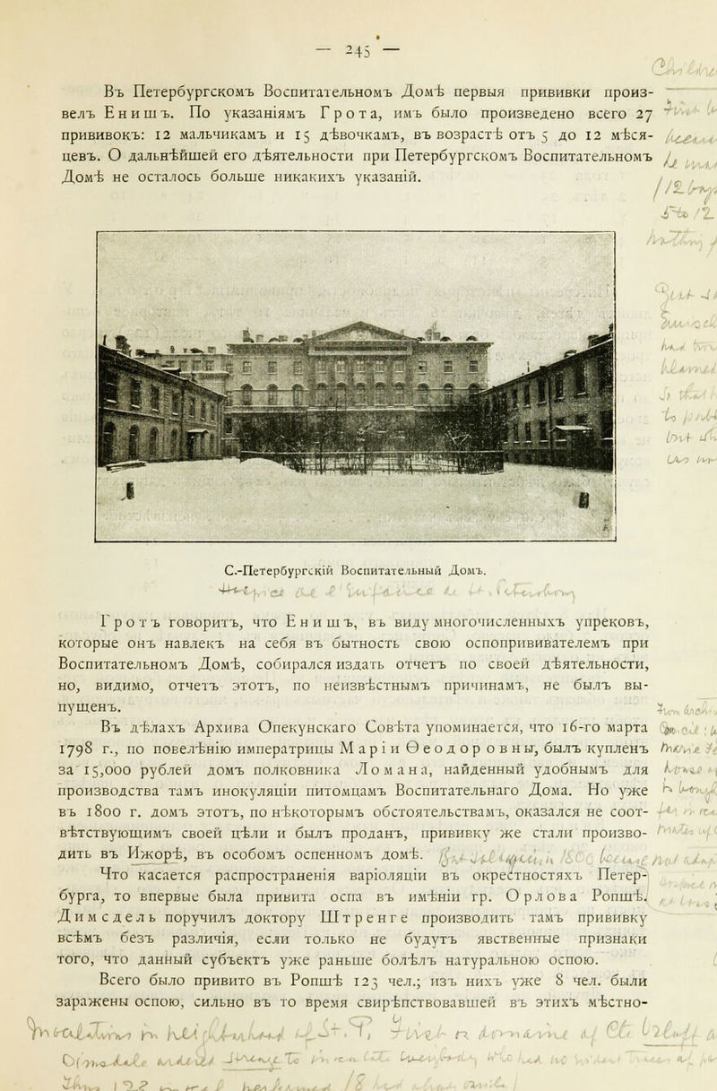 Въ Петербургскомъ Воспитательномъ Домъ- первый прививки произ- велъ Енишъ. По указашямъ Грота, имъ было произведено всего 27 прививокъ: 12 мальчикамъ и 15 дъъочкамъ, въ возрасти отъ 5 до 12 мъхя- цевъ. О дальнейшей его деятельности при Петербургскомъ Воспитательномъ / , Доме не осталось больше никакихъ указанш. «РЬ/2. С.-Петербургскш Воспитательный Домъ. Гротъ говоритъ, что Енишъ, въ виду многочисленныхъ упрековъ, которые онъ навлекъ на себя въ бытность свою оспопрнвивателемъ при Воспитательномъ Доме, собирался издать отчетъ по своей деятельности, но, видимо, отчетъ этотъ, по нензв-БСтнымъ причинамъ, не былъ вы- пущенъ. Въ д-влахъ Архива Опекунскаго Совета упоминается, что 1<5-го марта ^ 1798 г-, по повел-БН1ю императрицы М ар 1 и Эеод ор о в ны, былъ купленъ Лши> $ за'15,000 рублей домъ полковника Ломана, найденный удобнымъ для Млн производства тамъ инокуляши питомцамъ Воспитательнаго Дома. Но уже Ь» Ь*Рч въ 1800 г. домъ этотъ, по нтжоторымъ обстоятельствамъ, оказался не соот- в-Бтствующимъ своей ц-бли и былъ проданъ, прививку же стали произво- ' дить въ Ижоръ, въ особомъ оспенномъ домъ. ■ ■' , /, . Что касается распространешя варюляцш въ окрейтностяхъ Петер- бурга, то впервые была привита оспа въ им-бнш гр. Орлова Роппгб. Дим еде ль поручилъ доктору Штренге производить тамъ прививку всъмъ безъ различ1я, если только не будутъ явственные признаки того, что данный субъектъ уже раньше болълъ натуральною оспою. Всего было привито въ Ропше 123 чел.; нзъ нихъ уже 8 чел. были заражены оспою, сильно въ то время свирепствовавшей въ этихъ м-бстно-