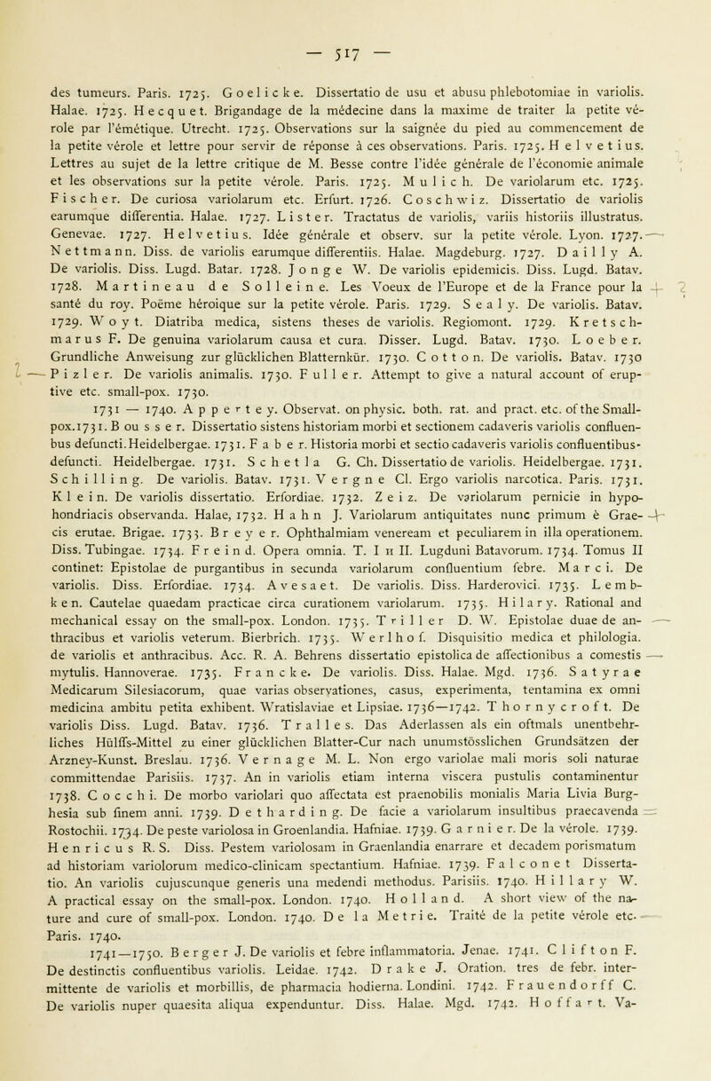 скз Штеигз. Рапз. 1725- СоеПске. В1ззег1а1ю с!е изи е1 аЬизи рН1еЪо1отке т уапоНз. Наке. 1725. Н е с д и е I. Вп§;апск§е с!е 1а тёсксше скпз 1а тахгае (1е (гаИег 1а реН1е чё- го1е раг Гётё^^^ие. Е>1гесЬ4. 1725- ОЬзегуаНопз зиг 1а 5а1дпёе с1и р!е<1 аи соттепсетеп! йе 1а реМе \-ёго1е е1 1е11ге роиг зетг <1е гёропзе а сез оЪзегуаНопз. Рапз. 1725- Н е 1 V е I 1 из. ЬеИгез аи зи)е1 йе 1а 1е11ге сгп^ие с!е М. Веззе сопНге ГЫёе §ёпёга1е (1е Гёсопогше ап1та1е е1 1ез оЬзегуаНопз зиг 1а реИ1е \'ёго1е. Рапз. 1725. М и И с Ь. Бе уапокгит е1с. 1725. р15сЬег. Бе сипоза уапокгит е1с. ЕгГиг!. 1726. С о з с Ь \\' 1 г. Е1ззегШю (1е уапоНз еагигг^ие сНЯегеп1к. На1ае. 1727. Ь 1 з I е г. ТгасШиз Йе уапоПз, уагНз Ыз1огПз Шиз1га1из. Сепеуае. 1727- Не1уе11из. Иёе §ёпёга1е е1 оЪзегу. зиг 1а реН1е уёго1е. Ьуоп. 172-7-- КеНтапп. В1зз. с!е уапоПз еагигги^ие сПЙегепШз. На1ае. Ма§с!еЪиг°:. 1727. Е) а 1 1 1 у А. Бе уапоПз. В1з5. Ьи§(1. Ва1аг. 1728. }оп§е \^. Бе уапоПз ер1(1ет1с15. В1зз. 1м%6.. Ва1ау. 1728. МагПпеаи с1 е 5 о I 1 е 1 п е. Ьез Уоеих с!е ГЕигоре е1 <1е 1а Ргапсе роиг 1а -4- затё <1и гоу. Роете Ьёп^ие зиг 1а реШе \-ёго1е. Рапз. 1729- 5 е а 1 у. Бе уапоПз. Ва1ау. 1729. V о у I. Ок1пЬа тесНса, 5151епз 1Ьезез с1е уапоПз. Ке§ютот\ 1729- Кге1зсЬ- тагиз Р. Бе §епшпа уапокгит саиза е1 сига. П^ззег. Еи§<1. Ва1ау. 1730. Ь о е Ь е г. СгипсШсЬе Атл^зип^ гиг дШскНсЬеп ВкПегпкйг. 1730. С о 1 I о п. Бе уапоНз. Ва1ау. 1730 - Р 1 г 1 е г. Бе уапоПз аттаНз. 173°- Р и1 1 е г. АМетр! 1о §1Уе а па1ига1 ассоип1 оГ егир- 11уе е!с. зтаП-рох. 1730. 1731 — 174°- А р р е г I е у. ОЪзегуа*. оп рЬуз1с. Ьо1Ь. га1. ат! ргас1. е1с. оГ1Ье 5та11- рох.1731. В ои з з е г. В15зег1аио 5151епз Ыз1огкт тогЫ е1 зесНопет саскуепз уапоПз сопйиеп- Ьиз йеГипс11.Не1(1е1Ьег§ае. 1731- Р а Ь е г. Н1з1опа тогЫ е1 зесНо саскуепз уапоПз сопЯиетЧЬиз- ЛеГипсН. НеМеШег^ае. 17 3г- 5 с Ь е* 1 а О. СП. В155ег1аЬо с1е уапоПз. НеЫеШегдае. 1731- 5 с Ъ I 11 1 п §. Бе уагюПз. Ва1ау. г73Т- V е г § п е С1. Ег§о уапоПз пагсогка. Рапз. 173г- К 1 е 1 п. Бе уапоНз (ЛззегШю. ЕгюгсПае. 1732- 2 е 1 г. Бе уапокгит регтае т Ьуро- Ьопскказ оЪзегуапск. Наке, 1732. НаЬп }. Уапокгит ап^шШез пипс рптит е Сгае—\- С1з егигае. Вп§ае. 1733- В г е у е г. ОрЬ1Ьа1т1ат уепегеат е1 ресиПагет т Ша орегаНопет. 01зз. ТиЫп^ае. 1734- Р г е 1 п о\ Орега отпк. Т. I н II. Еи§(1ип1 Ва1а\-огит. 1734- Тотиз II соп11пе1: Ер1з(оке ее ригдатЧЬиз м зесипс!а уагюкгит сопЯиеп11ит ГеЬге. М а г с ь Бе уапоПз. В155. ЕгГогсПае. 1734- Ауезае!. Бе уапоНз. В1зз. Нага'егоуьа. 1735- Е е т Ь- к е п. Саи1еке ^иае(^ат ргасНсае сиса. сигаиопет уапокгит. 173 5- НПагу. КаНопа! ап(1 теспатса1 еззау оп 1Ье зтаП-рох. Еопс1оп. 173 5- Т г \ 1 1 е г Б. V1/. Ер1з1оке <1иае с!е ап- ■—■ ШгааЬиз е! уапоПз уе1егит. В1егЬг1сЬ. 1735- ^г е г 1 Ь о Г. ^^5^и^5^^^о тесНса е1 рЫЫо§1а. с!е уапоПз е1 ап1Ьгас1Ьиз. Асе. К. А. ВеЬгепз (ПззеЛаНо ер151оНса йе аЯесНогпЬиз а сотезНз —■ ту1иНз. Наппоуегае. 1735- Р г а п с к е. Бе уапоПз. В1зз. Наке. М«с1. 1736- 5а1угае МесПсагит 511ез1асогит, ^иае уаг1аз оЬзегуа110пез, сазиз, ехрептеп1а, 1еп1ат1па ех отп1 тесНста атЫш реН1а ехЫЬеп!. \\ггаНзк\'1ае е1 Е1рз1ае. 1736—1742. Т Ь о г п у с г о { I. Бе уапоПз В155. Еи^(1. Ва1ау. 1736- Т г а 1 1 е з. Баз Айегкззеп а!з е'ш оЙтак ипепЛеЬг- НсЬез Нй1Яз-М1ие1 ги етег §1йскНсПеп ВкПег-Сиг пасП ипитзйззПсЬеп СгипсЫ12еп <1ег Аг2пеу-Кипз1. Вгезки. 1736. Уегпа§е М. Е. Коп ег§о уагюке таН топз зоП па1игае сотт1Пепс1ае РапзНз. 1737- Ап т уагюПз еНат т1егпа У1зсега риз1иНз соп1ат1пеп1иг 1738. С о с с Ь 1. Бе тогЬо уапокп ^ио аЯесШа ез1 ргаепоЫНз топ1аНз Мапа Е1ук Виг§- Ьезк зиЬ Гтет апт. 1739- Т> е I Ъ а г <И п %. Т>е (лае а уагюкгит тзиШЪиз ргаесауепйа = КозюсЬН. 1734- Ое рез1е уаг1о1оза т ОгоепкпсПа. НаЫае. 1739- С а г п 1 е г. Бе к уегок. 1739- Непг1сиз К. 5. В1зз. Рез1ет уапо1озат ю Огаеп1ап(Па епаггаге е1 с1есас1ет ропзташт а<1 П1з1огкт уапоюгит те(Исо-сПп1сат зрес1ап1шт. НаЫае. 1739- Р а 1 с о п е I В15зег1а- 110. Ап уаг1оПз с^'изеи^ие §епег1з ипа тес!епш' те^Ьо^из. РапзПз. 174°. Н П 1 а г у \У. А ргас*ка1 еззау оп 1Ье зтаП-рох. Еопаоп. 1740. Н о 1 1 а п а. А зЬоП \'1е\у о( 1Ье па- гиге апа сиге о( зтаП-рох. Еопйоп. 1740. Ое 1а М е I г 1 е. ТгаНе с1е к реШе уёго1е е1с- Рапз. 174°- 1741 —175°- В е г § е г 3. Эе уапоПз е! ГеЬге тПатта1ог1а. ^пае. 1741- С П Н о п Р. Бе аезНпсНз сопЙиепИЬиз уапоПз. Ее1аае. 1742- О гаке 3. ОгаНоп. 1гез с1е ГеЬг. ш1ег- тШете с!е уапоНз е1 тогЫШз, с1е рЬагтас1а Ьотегпа. 1.оай\т. 1742- Ргаиепс1огГГ С. Бе уаг1оПз пирег ^иае5^^а а1^^иа ехрепс!ип1иг. П1зз. Наке. М§(1. 1742. Н о 1 1 а г {. Уа-