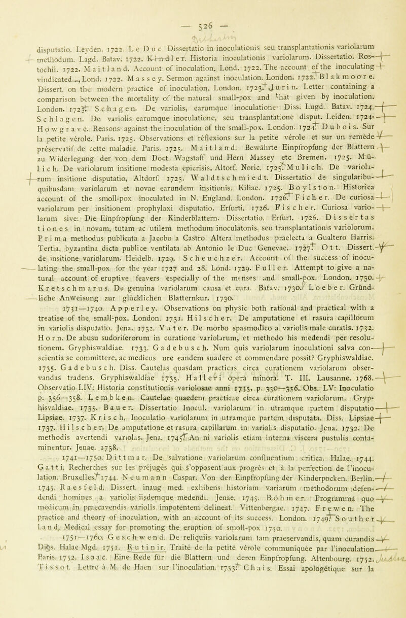 ёаарт&Ио. ЬеуЛеп. 1722. Ье Бис ВкзетШк! ш:МюЫйЛ1йт$ зеи иапзркпШютз уапокгит щеШЫшп. ка^а. Ва(ау. 1722. К 1 в а 1 е г. ШзЮпа тосиЫютз уапокгит. Б&зейайо. Ко5—^~ ЫсЬи. 1722. МаШапа. АссоиШ оГ шосикИоп. Ьопа. :72г. ТЬе ассоиШ оПЬе тосикЧп§ + V^п^^сяXе^..., Ьэпа. 1722. М аз 8 б у. Зегтоп а^атзт. тосиктлоп. Ьопаоп. 1722.' ВI а к т о о г е. 013зег1. оп 1Ье шойегп ргасИсе оГ тосиЫюп, Ьэпаош 1723^^ г 1 п. ЬеНег соп*ашт§ а сотрапзоп Ье1шееп Ше тогЫку оГ Ле па1ига1 згааН-рох апа 1Ьа1 §гееп Ьу тосиЫюп. Ьопаоп. 1723+ 5сЬа§еп. Бе уапоНз, еайлпцив шосикЙоЙе- 01зз. Ьи^а. Ва1ау. 1724. 5сЫа§еп. Бе уапоНз еагипцие тосикхюпе, зеи кгапзрМпййопё Лзри1. ЕеМеп. 1724- Н о \у § г а V е. Кеазопз адатзх 1Ье тосиктюп оГ 1Ье зтаП-рох. Ьопаоп. 172-1. Б и Ь о 1 з. 5иг 1а рехке уёгок. Рапз. 1725- ОЬзегуагюпз ех гёЯехюпз зиг 1а регке чёток е: зиг ип гетёае- ргёзегуахк ае сеПе таЬисмй. Рапз. 1725. МаШапа. ВеууаЬгхе ЕтрГгоршп§- аег ВкПегп -Л ги Уиаегк^ип» аег уоп ает Босх. ЛУа^зХаЙ ипа Нет Маззеу ехс Вгетеп. 1725- М'.й- 1 1 с Ь. ке уапокгит тзкюпе тоаезха еркпз1з. А1хоп\ ]Яопс. 1725. Ми И с Ь. Бе уапок- I гит тзкюпе сиармЬайо, АкаогГ. 1725. \К а 1 а I з с Ь т 1 е а I. Б15зегхахю ае зт^икпЬи-—I— деиЬи5с1ат уапокгит е1 поуае еагипает шзкютз. КШае. 1725. В о у 1 з I о п. НкХопса ассоипХ оГ хЬе зтоИ-рох гаосикхеа ш N. Ш%\а&&'. Ьопаоп. 1726. Р 1 с д е г. Эе сипоза —I— уапокгит рег тзйзопет ргорЬукх1 а1зрихахю. ЕгГигхи 1726. Р 1 з с И е г. Сипоза уапо 1 1агит з1уе: Юк ЕтрГгоршп§ аег КтаегЫаххет. БхззегтЬайо. ЕгГигх. 1726. Л \ з з е г 1: а з хлопез 1П поуат, Хихат ас иХкет теХЬоаит тосиЫотз, зеи ХгапзркпХаХютз уапокгит. Р г I га а теХкоаиз риЬНсаха а ]асоЬо а Сазхго Акега техЬоаиз ргаексХд а Сиакего Нагпз. Тегиа, Ьугапхта.акха риЬНсе уепХИаха аЬ Апхопю к.Бис Сепеуае. 1727- О I I. В155ег1.-у^~~ ае тзкюпе. уапокгит. Не1с1е1Ь. 1729- 5 с Ь е и с п г е г. АссоипХ оГ хЬе зиссезз оГ тоси- кхто; 1Ье згаа11-рох юг ХЬе уеаг 1727 ап& 28. Ьопа. 1729- Р и 11 е г. Аххетрх \о §1Уе а ш- хига1 ассоипх оГ егирХ1уе кауегз езреааИу оГ ХЬе тепзез апа зтаП-рох. 1юпаоп. 173°- ! КгеХзсЬтагиз. Бе депита УапоЬгит саиза еХ сига. Ва1ау. 173°-' Ь о е Ь е г. Сгйпа- НсЬе Ап\Уекип# гиг <*1йск1кЬеп В1а11егпкиг. 173°- 1731 —174°- Аррег1еу. ОЬзегуа1юп5 оп рЬу51с Ьо4Ь гаНопа1 апа ргас1ка1 \укЬ а 4геа11зе оГ 1пе, зтаП-рох. Еопаоп. 173'• Н И з с Ь е г. Бе атри1аИапе е1 газига сарШогит т уагюНз ЛзриЫЮ. ]епа. 1732- V а I е г. Бе тогЬо зразтоа1со а уаг1оИз так сига^з. 1732. Н о г п. Бе аЬизи зиаогКегогит 1п сигаНопе уапоЬгит, е{ те1Ьоао Ыз теаепЛ рег гезок- 110пет. СгурЫз\Уа1а1ае. 1733- СааеЬизсЬ. Ыит ^и^5 уагюкгит 1поси1а(10т за1уа соп \ 5с1еШ1а зе сотгшИеге, ас теа1сиз иге еапает зиааеге е1 соттепааге роззк? СгурЫз\уа1а1ае. 1735- СааеЬизсЬ. Б1зз. Саи1екз ^иа5аат ргас!каз с1гса сигаНопет \'аг1о1агит оЬзег- уапааз 1гааепз. СгурЫз\уа1а1ае 1735- На11ег1 орега т1пога. Т. III. Ьаизаппе. 1768.- ОЬзегуаИо \Л\: Н1з1ог1а сопз1ииИоп15 \'апо1о$ае апп1 1735> Р- 35°—3?6. ОЬз. ЬУ: 1поси1аНо р. 3$6—358. ЬегаЬкеп. СаиЫае ^иаеает ргас1к;е С1гса сига11опет уагюкгит. Сгур- ЫзуаЫ^ае. 1755- В а и е г. 01ззег1а11о 1поси1. уапоЬгит т и^^ат^ие раг1ет а1зри1а110—^— Ырэтае. 1737- К г 1 з с Ь. 1посик1ю у.1Г1окгит 1П иггат^ре раПет а15ри1а1а. В1зз. Ырз1ае-4— 1737- Н 11 з с Ь е г. Ое атри1аНопе е1 газига сарШагит т \таг1оЬз а1зри1а110. |епа. 1732- Ое те1Ьоа1з а\'ег1епа1 уапокз. ^епа, 1745Г-^П п' К*пй1*з е1кт 1п1егпа У1зсега ризшкз соп1а- ттеп1иг. _}епае. л 73^- 1741 —175°-О ' 1 * т ;1 г- 0е заЬ-а110пе уагю1агит сопЯиеп1шт сг111са. Наке. 1.744- (?а1Н. КесЬегсЬез зиг 1ез рге]идёз ^и^ з'оррозеп! аих рго§гёз е1 а 1а реггесйоп ае Ппоси- 1ат10п. Вгихе11ез?и1744. N е и т а п п Сазраг. Уоп аег Е1прГгорГип§ аег К1паегроскеп. ВегНп.- 174)- КаезГеЫ. В1з5еП. 1паи§; теа. ехЫЬепз Ыз1ог1ат уапагит тегЬойогит .ёеГеп- аепаг Ьот1пез а уапоНз Изаеп^ие тейепай ]епае. 1745- Во Ь т е.г. Ргодгатта дио теакит 1п ргаесауепа1з уаг1оПз. 1тро1еп1ет аеНпеа!. \'*1иепЬег§ае. 1747- Р г е \у е п. ТЬе р.гасисе апа 1Ьеогу о!' 1посик110п, ЛУ11Ь ап ассоиШ о{ кз зиссезз. Ьопаоп. 1749?~5 о и I Ь е г -4/__ 1 а п а, Меа1са1 еззау к>г рготот1п§ 1Ье егир110п оГ зто11-рох 1730. 1751 — 1760. ОезсЬдуепа. Ое ве1к(1»г8 уаг1окгит 1ат ргаезегуапа1з, ^иат сигапа^з—V- 0*> Наке М§а. 1751- Ви Нп к. Тгаке ае к ре!ке уегок сотпитЦибе раг Ппосик1н>п. I— Раг13. 1752. 1заас. Е1пе Кеае йг а1е ВкПет ипа аегеп Е1прГгор{'ип2. АкепЬоиг§. 1752. и1/лЛ<1* Т1350 1. РеКге а М. ае Наеп зиг ПпосиЫшп. г753^~ С Ь а I з. Езза! арок^ёНцие зиг к