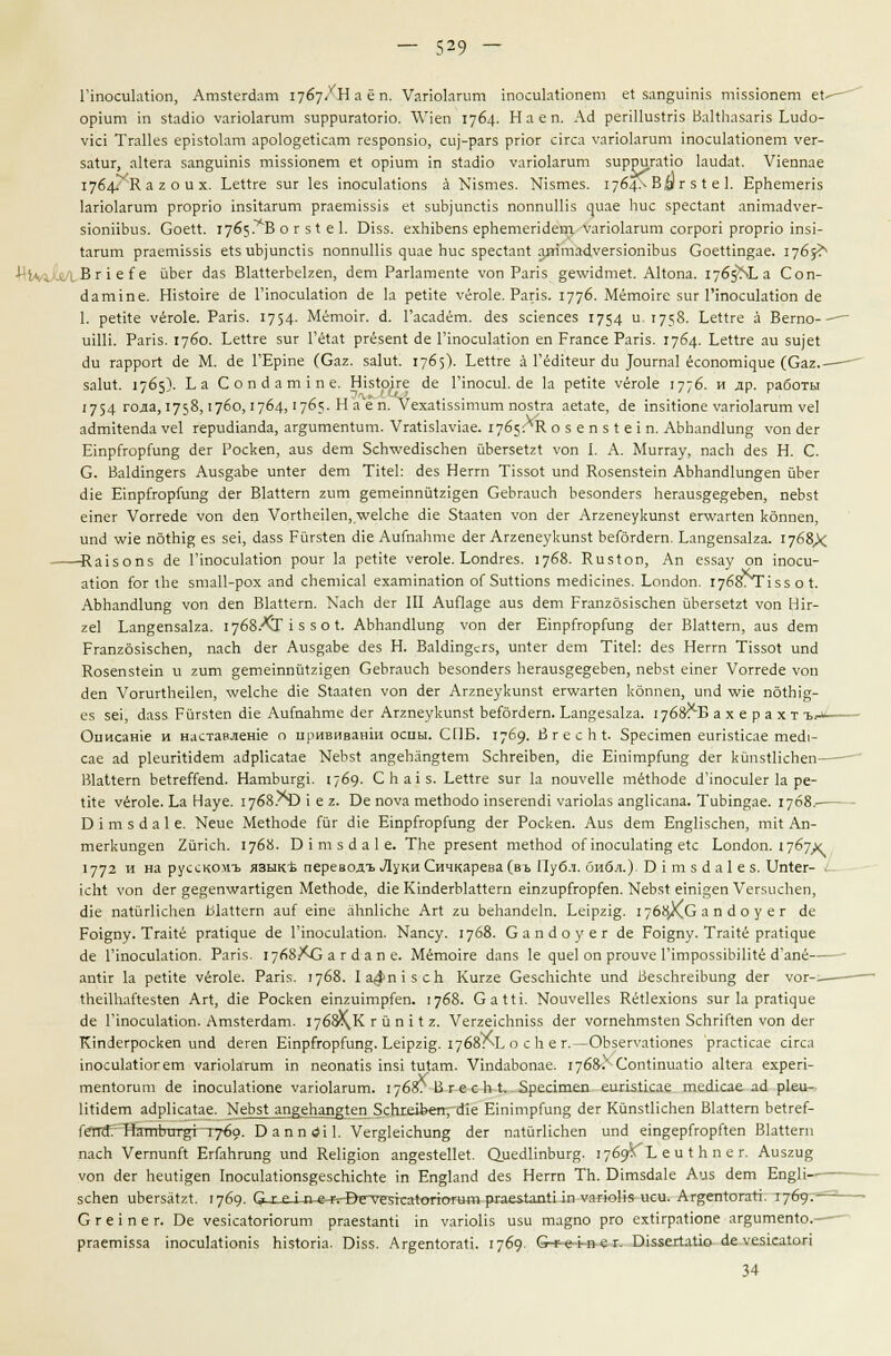 ГтосикИоп, Атз1егйат 1767/Наёп. Уапокгит шосикИопет е! зап^штз ппззюпет е(- оршт т з1айю уапокгит зирригахопо. \Укп 1764- Н а е п. Ас} репНизхпз Ва14Ьа$апз Ьийо- У1С1 ТгаПез ер151окт аро1о§епсат гезропзю, си)-рагз рпог скса уапокгит тосикНопет уег- за1:иг, аИега зап§штз ткзюпет е1 оршт ш 51айю уапокгит зирригаНо 1аис1а(. Укппае 1764.^ а г о и х. ЬеПге зиг 1ез тосиЫюпз а №зтез. №зтез. 1764-* В#г з I е 1. ЕрЬетепз кпокгит ргорпо тзкагит ргаегтзз15 е* зиЪрпс^з поппиШз ^иае Ьис зрес*ап4 аттайуег- зюппЬиз. Соей. 1765.^8 о г з1 е 1. Экз. ехЫЬепз ерЬетепйет. Уапокгит согроп ргорпо тзь 1агит ргаеткзк е1зиЬ)ипс1к поппиШз ^иае Ьис зрес1ап1 ат'таЙуегзютЪиз СоеШп^ае. 1765^ ВНеГе йЬег Йаз ВкиегЬе1геп, йет Рагктеп1е уоп Рапз §е\У1Йте1. Акопа. 1765^3 Соп- Йапппе. Нк*оке Йе ГшосикНоп с!е 1а ре1ке уёгок. Рапз. 1776- Мётоке зиг ГтосиЫюп Йе 1. реи1е уёго1е. Рапз. 1754- Меток. Й. Гасайёт. <1ез зскпсез 1754 и '758- ЬеИге а Вето—■ шШ. Рапз. 1760. Ьеиге зиг ГёЫ ргёзеп! йе ГтосикНоп еп Ргапсе Рапз. 1764- ЬеЯге аи зи)е1 с1и гаррогс (1е М. Йе ГЕрте (Саг. за1и1. 1765). ЬеКге а ГёйИеиг с!и }оигпа1 ёсопогг^ие (Саг.— за1и1:. 1765)- I-а Сопйат1пе. Нк1оке Йе Ппоси1. с!е 1а ре1ке уёгок 1776. и др. работы 1754 года,1758,1760,1764, '7^?- На епГУехаНззт-шт поз1га аеШе, Де тзкюпе уапокгит уе1 айткепйа уе1 герийкпйа, аг§итеп1ит. Угаизкуке. 1765: К о з е п з г е 1 п. АЪЬапй1ип§ уоп <1ег ЕтрГгорГип§ с!ег Роскеп, аиз Йет 5сЬ\уейксЬеп йЬегзеШ \-оп I. А. Миггау, пасЬ с!ез Н. С. С. Ва1йт§егз Аиз§аЬе ип!ег Йет Т1!е1: Йез Неггп Ткзо1 ипй Козеп51ет АЬЬапй1ип§;еп йЬег (Не ЕтрГгорГипд Йег Вкиегп гит §ететпйЫ§еп СеЬгаисЬ Ьезопйегз Ьегаиз^е^еЬеп, пеЬз{ етег Уоггейе уоп с1еп УогЛеНеп, туекЬе Йк 51аа1еп уоп Лег Аггепеукипз! епуайеп коппеп, ипй \ук пб1Ы^ ез зе1, йазз Рйгз1еп Йк АитаЬте с!ег Аггепеукипз! ЬеГбгйегп. Ьап§епза1га. 1768Х Ка1зопз Йе ГтосикНоп роиг 1а реН4е уегок. 1-опйгез. 1768. Киз1оп, Ап еззау оп тоси- аНоп к>г гЬе зтаИ-рох апй сЬетка1 ехаттаНоп оГ ЗиПюпз тейктез. Ьопйоп. 1768ЛП55 о I. АЬЬапй1ип§ уоп йеп ВкПегп. ХасЬ йег III АиПа§е аиз (1ет Ргап2б515сЬеп йЪегзеШ уоп Шг- ге1 Еап§епза1га. 17б8./СГ 1 з з о I. АЪЬапс11ип§ уоп <1ег ЕтрГгорГип;* Йег ВкИегп, аиз йет Ргап2бз15сЬеп, пасЬ <3ег Аиз^аЬе «Лез Н. ВаЫш§сг5, ип!ег <1ет Тйе1: скз Неггп Т15501 ипЛ Козепз(е1п и гит §ететпйЫ§еп СеЬгаисЬ Ьезопйегз Ьегаиз§;е§еЬеп, пеЬз! е1пег Уоггейе уоп Йеп УогигЛеНеп, \уекЬе сИе 51аа1еп уоп <1ег Аггпеукипз! егууаг1еп коппеп, ипЛ \у1е пб1Ы§- ез зец Йазз Рйгз1еп «Не АиГпаЬте Йег Аггпеукипз! Ьейгйет. Еап^езака. 1768^5 а х е р а х т ъ^»^ Оиисан1е и наставленк о црививанш оспы. СПБ. 1769. ВгесЬ.1. Зреатеп еиг1з1кае тей|- сае ай ркип^йет айрПса(;ае МеЬз1 ап§еЬапа;1ет 5сЬге1Ьеп, йк Е1п1тр(ипа; йег кйпзгПсЬеп— ВкИегп ЬехгеГГепй. НатЬиг§1. 1769. СЬагз. ЬеПге зиг 1а поиуеПе тё1Ьойе Й'тосикг 1а ре- и(е уегок. Ьа Науе. 17<58/>ЧЭ 1 е г. Ое поуа те1Ьойо 1пзегепЙ1 уапокз ап§Нсапа. ТиЫп§ае. 1768.— Б 1 т з й а 1 е. Меие Ме1Ьойе Гиг Й1е Е1прГгор(ип§ Йег Роскеп. Аиз Йет Еп§ПзсЬеп, тх! Ап- тегкип§еп 2иг1сЬ. 1768. Б I т з й а 1 е. ТЬе ргезеп4 те1Ьой оПпосикИпд е1с Ьопйоп. 1767Х 1772 и на русскомъ язык* переводъ Луки Сичкарева (въ Публ. библ.). Б I т з й а 1 е з. Ип1ег- - 1сЫ уоп йег §е^ептуаг41§еп МеЛойе, й1е КтйегЫаНегп е1П2ир(горкп. КеЬз* е1П1зеп УегзчсЬеп, Й1е паШгПсЬеп ЫаНегп аи( ете аЬпПсЬе Аг1 ги ЬеЬапйе1п. Ее1рг1§. 1768ХС а п й о у е г йе Ро1§пу. Тга11е ргаНдие йе ПпосикНоп. Капсу. 1768. Сапйоуег йе Ро1§пу. Тгакё р^а1^^ие Йе Ппосик110п. Раг15. 17б8.*С а г й ап е. Мётоке йапз 1е ^ие1 оп ргоиуе Г!трозз1ЬШ1ё й'апё ап1к к ре1йе уёгок. Раг1з. 1768. 1а^п1зсЬ Кигге СезсЫсЬсе ипй ВезсЬгекип» йег уог-.— 1ЬеШ1аиез1еп Аг1, сЛе Роскеп е1пги1тркп. 1768. Са1Н. №иуе11ез Кё1кхюпз зиг 1а рга^ие Йе Ппосикиоп. Атз1егйат. 17б8\К г й п 11 г. УеггекЬп155 Йег уотеЬтз(еп 5сЬгк1еп уоп йег К1пйегроскеп ипй йегеп Е1прСгор(ипй- Ее1р212. 1768л! о с Ь ег.-ОЬзегуаНопез ргасНсае с1гса 1посик*10гет уапокгит т пеопаНз 1П51 1и1ат. УтйаЬопае. 1768/ СопппиаНо акега ехреп- теп1огит Йе 1посик11опе уаг1окгит. 17б8?ВгесЬ1. Зреатеп еигк^сае тей1сае ай рки- ИНйет айр1ка1ае. ЫеЬз! ап^еЬап»г1еп 5сЬ1х1Ьеп,-йк Е1п1трГип§ йег КйшШсЬеп ВкИегп Ье<ге(- Гегтй. НътпЪтзт%г~г?6а. БаппйП. Уегок1сЬипд Йег па(йгНсЬеп ипй ет^еркорйеп ВкМегп пасЬ УегпипЛ ЕгГаЬгип§ ипй КеН§юп ап§е51е11е1. ОиейПпЬигд. 1769^1, еи1 Ь пе г. Аизги§ уоп йег Ьеи^^еп 1поси1апоп5^езсЬкЫе 1П Еп§кпй Йез Неггп ТЬ. Бхтзйак Аиз Йет Еп§П зсЬеп иЬегзаЫ. 1769. С г е 1 п-ечу^^^етезкаГопотит ргаелипв 1п уагю1к иси. АгртПогап. 1769.— С г е 1 п е г. Бе уезкак>погит ргаезЬпП 1п уаг1оПз изи та§по рго ехпграНопе аг§итеп1о.—- ргаегтзза 1поси1а11оп1з Ыз1ог1а. В1з5. Аг^еп^огап. 1769- С-^-е-ьп е г. В1ззег1аио йе уез1са1ог1 34